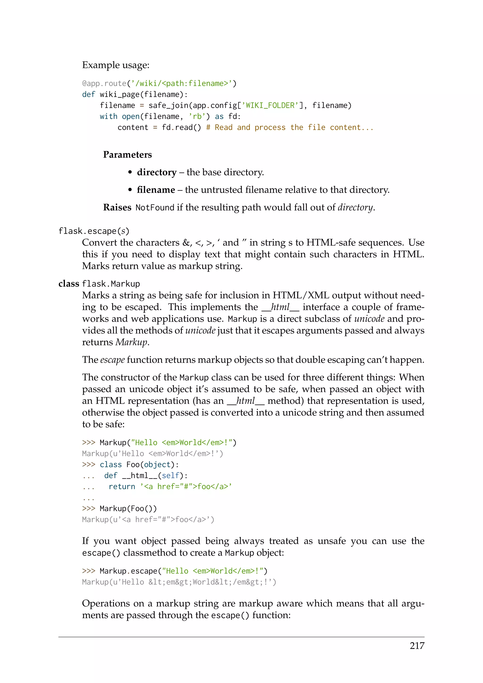 Example usage:
@app.route(’/wiki/<path:filename>’)
def wiki_page(filename):
filename = safe_join(app.config[’WIKI_FOLDER’], filename)
with open(filename, ’rb’) as fd:
content = fd.read() # Read and process the file content...
Parameters
• directory – the base directory.
• ﬁlename – the untrusted ﬁlename relative to that directory.
Raises NotFound if the resulting path would fall out of directory.
flask.escape(s)
Convert the characters &, <, >, ‘ and ” in string s to HTML-safe sequences. Use
this if you need to display text that might contain such characters in HTML.
Marks return value as markup string.
class flask.Markup
Marks a string as being safe for inclusion in HTML/XML output without need-
ing to be escaped. This implements the __html__ interface a couple of frame-
works and web applications use. Markup is a direct subclass of unicode and pro-
vides all the methods of unicode just that it escapes arguments passed and always
returns Markup.
The escape function returns markup objects so that double escaping can’t happen.
The constructor of the Markup class can be used for three different things: When
passed an unicode object it’s assumed to be safe, when passed an object with
an HTML representation (has an __html__ method) that representation is used,
otherwise the object passed is converted into a unicode string and then assumed
to be safe:
>>> Markup("Hello <em>World</em>!")
Markup(u’Hello <em>World</em>!’)
>>> class Foo(object):
... def __html__(self):
... return ’<a href="#">foo</a>’
...
>>> Markup(Foo())
Markup(u’<a href="#">foo</a>’)
If you want object passed being always treated as unsafe you can use the
escape() classmethod to create a Markup object:
>>> Markup.escape("Hello <em>World</em>!")
Markup(u’Hello &lt;em&gt;World&lt;/em&gt;!’)
Operations on a markup string are markup aware which means that all argu-
ments are passed through the escape() function:
217
 