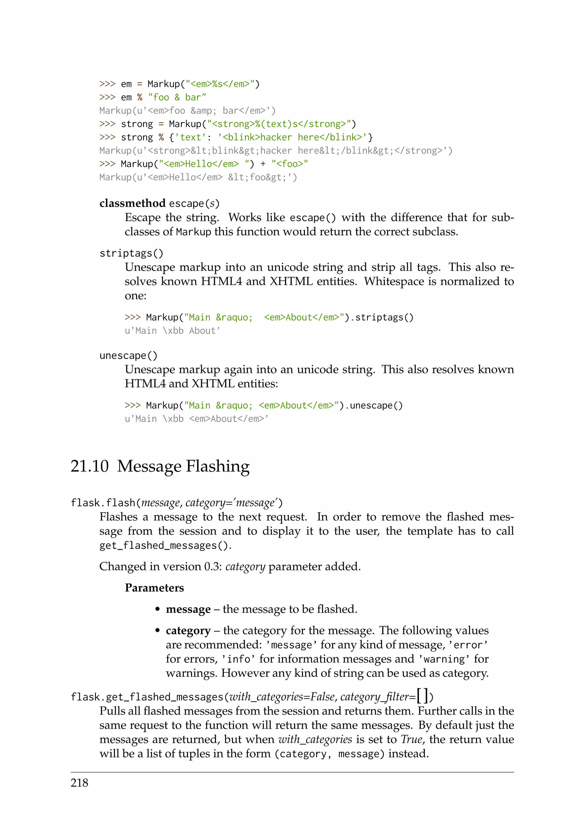 >>> em = Markup("<em>%s</em>")
>>> em % "foo & bar"
Markup(u’<em>foo &amp; bar</em>’)
>>> strong = Markup("<strong>%(text)s</strong>")
>>> strong % {’text’: ’<blink>hacker here</blink>’}
Markup(u’<strong>&lt;blink&gt;hacker here&lt;/blink&gt;</strong>’)
>>> Markup("<em>Hello</em> ") + "<foo>"
Markup(u’<em>Hello</em> &lt;foo&gt;’)
classmethod escape(s)
Escape the string. Works like escape() with the difference that for sub-
classes of Markup this function would return the correct subclass.
striptags()
Unescape markup into an unicode string and strip all tags. This also re-
solves known HTML4 and XHTML entities. Whitespace is normalized to
one:
>>> Markup("Main &raquo; <em>About</em>").striptags()
u’Main xbb About’
unescape()
Unescape markup again into an unicode string. This also resolves known
HTML4 and XHTML entities:
>>> Markup("Main &raquo; <em>About</em>").unescape()
u’Main xbb <em>About</em>’
21.10 Message Flashing
flask.flash(message, category=’message’)
Flashes a message to the next request. In order to remove the ﬂashed mes-
sage from the session and to display it to the user, the template has to call
get_flashed_messages().
Changed in version 0.3: category parameter added.
Parameters
• message – the message to be ﬂashed.
• category – the category for the message. The following values
are recommended: ’message’ for any kind of message, ’error’
for errors, ’info’ for information messages and ’warning’ for
warnings. However any kind of string can be used as category.
flask.get_flashed_messages(with_categories=False, category_ﬁlter=[])
Pulls all ﬂashed messages from the session and returns them. Further calls in the
same request to the function will return the same messages. By default just the
messages are returned, but when with_categories is set to True, the return value
will be a list of tuples in the form (category, message) instead.
218
 