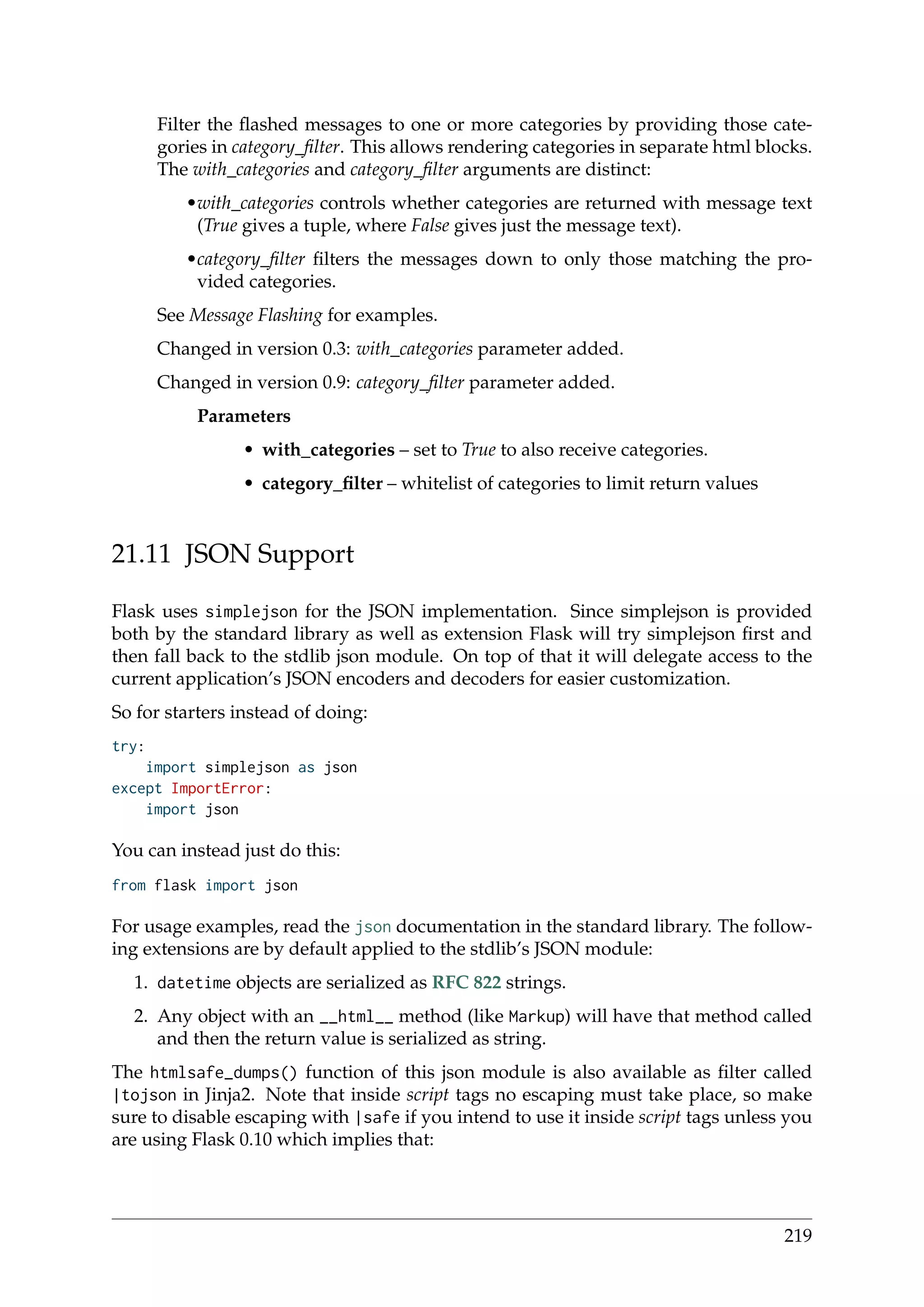 Filter the ﬂashed messages to one or more categories by providing those cate-
gories in category_ﬁlter. This allows rendering categories in separate html blocks.
The with_categories and category_ﬁlter arguments are distinct:
•with_categories controls whether categories are returned with message text
(True gives a tuple, where False gives just the message text).
•category_ﬁlter ﬁlters the messages down to only those matching the pro-
vided categories.
See Message Flashing for examples.
Changed in version 0.3: with_categories parameter added.
Changed in version 0.9: category_ﬁlter parameter added.
Parameters
• with_categories – set to True to also receive categories.
• category_ﬁlter – whitelist of categories to limit return values
21.11 JSON Support
Flask uses simplejson for the JSON implementation. Since simplejson is provided
both by the standard library as well as extension Flask will try simplejson ﬁrst and
then fall back to the stdlib json module. On top of that it will delegate access to the
current application’s JSON encoders and decoders for easier customization.
So for starters instead of doing:
try:
import simplejson as json
except ImportError:
import json
You can instead just do this:
from flask import json
For usage examples, read the json documentation in the standard library. The follow-
ing extensions are by default applied to the stdlib’s JSON module:
1. datetime objects are serialized as RFC 822 strings.
2. Any object with an __html__ method (like Markup) will have that method called
and then the return value is serialized as string.
The htmlsafe_dumps() function of this json module is also available as ﬁlter called
|tojson in Jinja2. Note that inside script tags no escaping must take place, so make
sure to disable escaping with |safe if you intend to use it inside script tags unless you
are using Flask 0.10 which implies that:
219
 