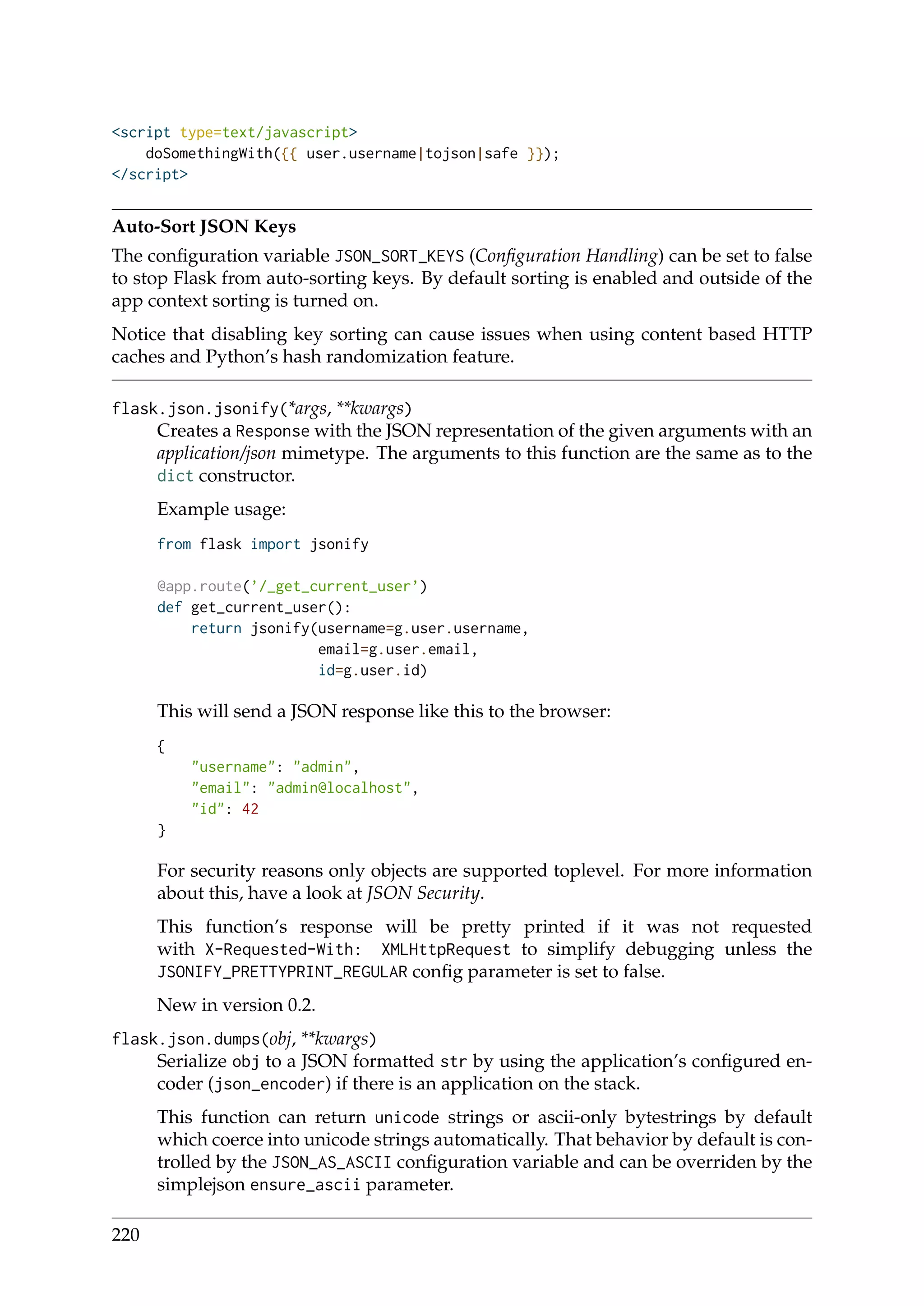 <script type=text/javascript>
doSomethingWith({{ user.username|tojson|safe }});
</script>
Auto-Sort JSON Keys
The conﬁguration variable JSON_SORT_KEYS (Conﬁguration Handling) can be set to false
to stop Flask from auto-sorting keys. By default sorting is enabled and outside of the
app context sorting is turned on.
Notice that disabling key sorting can cause issues when using content based HTTP
caches and Python’s hash randomization feature.
flask.json.jsonify(*args, **kwargs)
Creates a Response with the JSON representation of the given arguments with an
application/json mimetype. The arguments to this function are the same as to the
dict constructor.
Example usage:
from flask import jsonify
@app.route(’/_get_current_user’)
def get_current_user():
return jsonify(username=g.user.username,
email=g.user.email,
id=g.user.id)
This will send a JSON response like this to the browser:
{
"username": "admin",
"email": "admin@localhost",
"id": 42
}
For security reasons only objects are supported toplevel. For more information
about this, have a look at JSON Security.
This function’s response will be pretty printed if it was not requested
with X-Requested-With: XMLHttpRequest to simplify debugging unless the
JSONIFY_PRETTYPRINT_REGULAR conﬁg parameter is set to false.
New in version 0.2.
flask.json.dumps(obj, **kwargs)
Serialize obj to a JSON formatted str by using the application’s conﬁgured en-
coder (json_encoder) if there is an application on the stack.
This function can return unicode strings or ascii-only bytestrings by default
which coerce into unicode strings automatically. That behavior by default is con-
trolled by the JSON_AS_ASCII conﬁguration variable and can be overriden by the
simplejson ensure_ascii parameter.
220
 