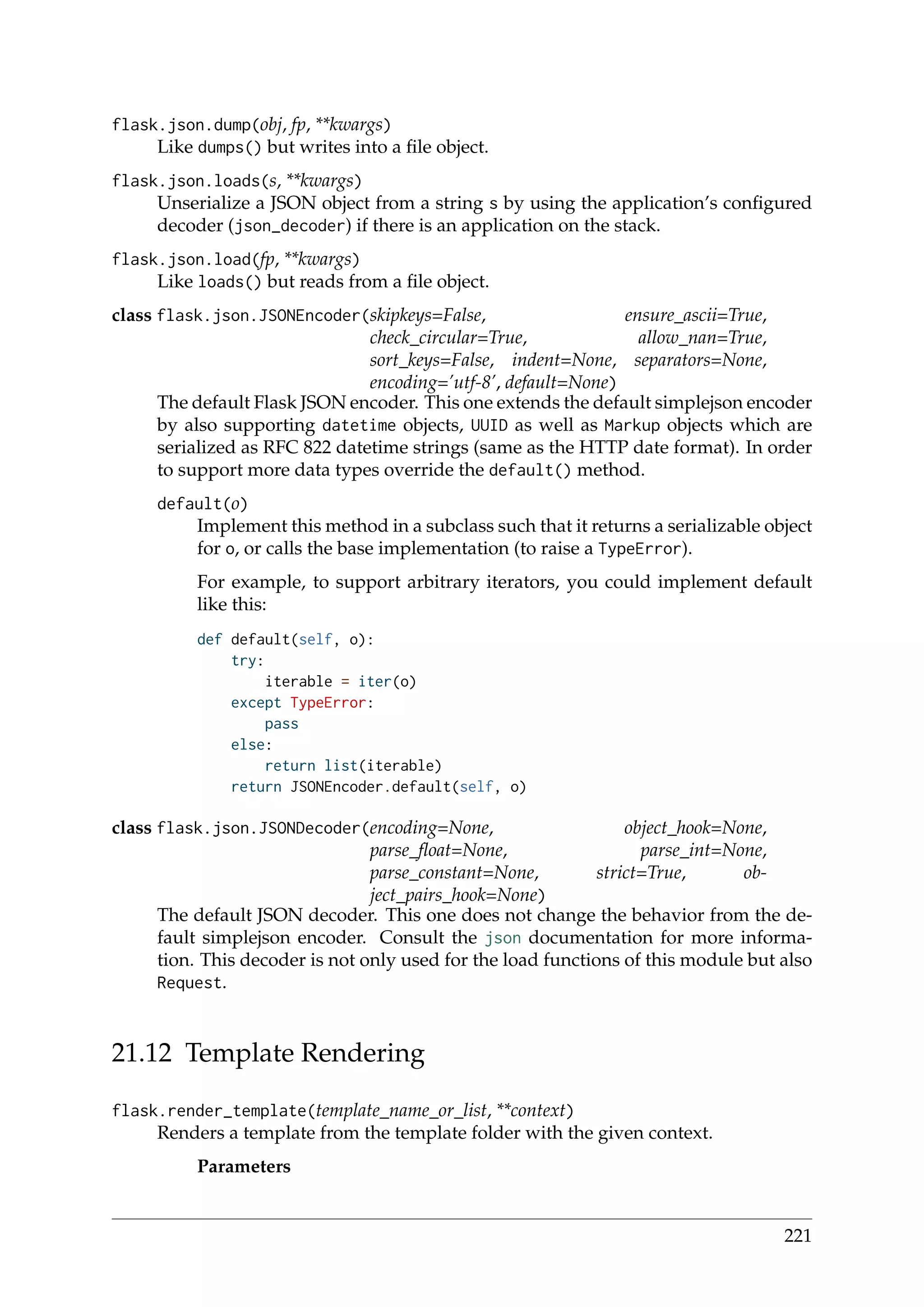 flask.json.dump(obj, fp, **kwargs)
Like dumps() but writes into a ﬁle object.
flask.json.loads(s, **kwargs)
Unserialize a JSON object from a string s by using the application’s conﬁgured
decoder (json_decoder) if there is an application on the stack.
flask.json.load(fp, **kwargs)
Like loads() but reads from a ﬁle object.
class flask.json.JSONEncoder(skipkeys=False, ensure_ascii=True,
check_circular=True, allow_nan=True,
sort_keys=False, indent=None, separators=None,
encoding=’utf-8’, default=None)
The default Flask JSON encoder. This one extends the default simplejson encoder
by also supporting datetime objects, UUID as well as Markup objects which are
serialized as RFC 822 datetime strings (same as the HTTP date format). In order
to support more data types override the default() method.
default(o)
Implement this method in a subclass such that it returns a serializable object
for o, or calls the base implementation (to raise a TypeError).
For example, to support arbitrary iterators, you could implement default
like this:
def default(self, o):
try:
iterable = iter(o)
except TypeError:
pass
else:
return list(iterable)
return JSONEncoder.default(self, o)
class flask.json.JSONDecoder(encoding=None, object_hook=None,
parse_ﬂoat=None, parse_int=None,
parse_constant=None, strict=True, ob-
ject_pairs_hook=None)
The default JSON decoder. This one does not change the behavior from the de-
fault simplejson encoder. Consult the json documentation for more informa-
tion. This decoder is not only used for the load functions of this module but also
Request.
21.12 Template Rendering
flask.render_template(template_name_or_list, **context)
Renders a template from the template folder with the given context.
Parameters
221
 