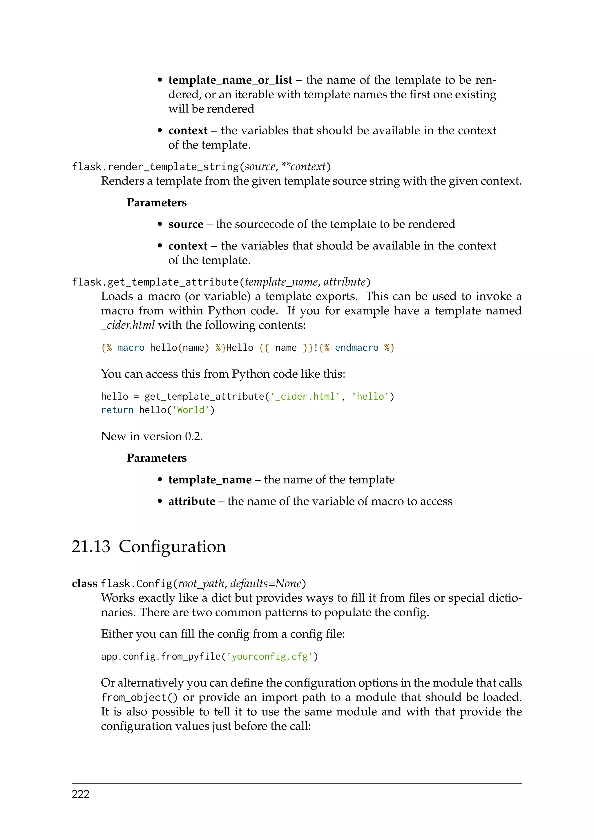 • template_name_or_list – the name of the template to be ren-
dered, or an iterable with template names the ﬁrst one existing
will be rendered
• context – the variables that should be available in the context
of the template.
flask.render_template_string(source, **context)
Renders a template from the given template source string with the given context.
Parameters
• source – the sourcecode of the template to be rendered
• context – the variables that should be available in the context
of the template.
flask.get_template_attribute(template_name, attribute)
Loads a macro (or variable) a template exports. This can be used to invoke a
macro from within Python code. If you for example have a template named
_cider.html with the following contents:
{% macro hello(name) %}Hello {{ name }}!{% endmacro %}
You can access this from Python code like this:
hello = get_template_attribute(’_cider.html’, ’hello’)
return hello(’World’)
New in version 0.2.
Parameters
• template_name – the name of the template
• attribute – the name of the variable of macro to access
21.13 Conﬁguration
class flask.Config(root_path, defaults=None)
Works exactly like a dict but provides ways to ﬁll it from ﬁles or special dictio-
naries. There are two common patterns to populate the conﬁg.
Either you can ﬁll the conﬁg from a conﬁg ﬁle:
app.config.from_pyfile(’yourconfig.cfg’)
Or alternatively you can deﬁne the conﬁguration options in the module that calls
from_object() or provide an import path to a module that should be loaded.
It is also possible to tell it to use the same module and with that provide the
conﬁguration values just before the call:
222
 