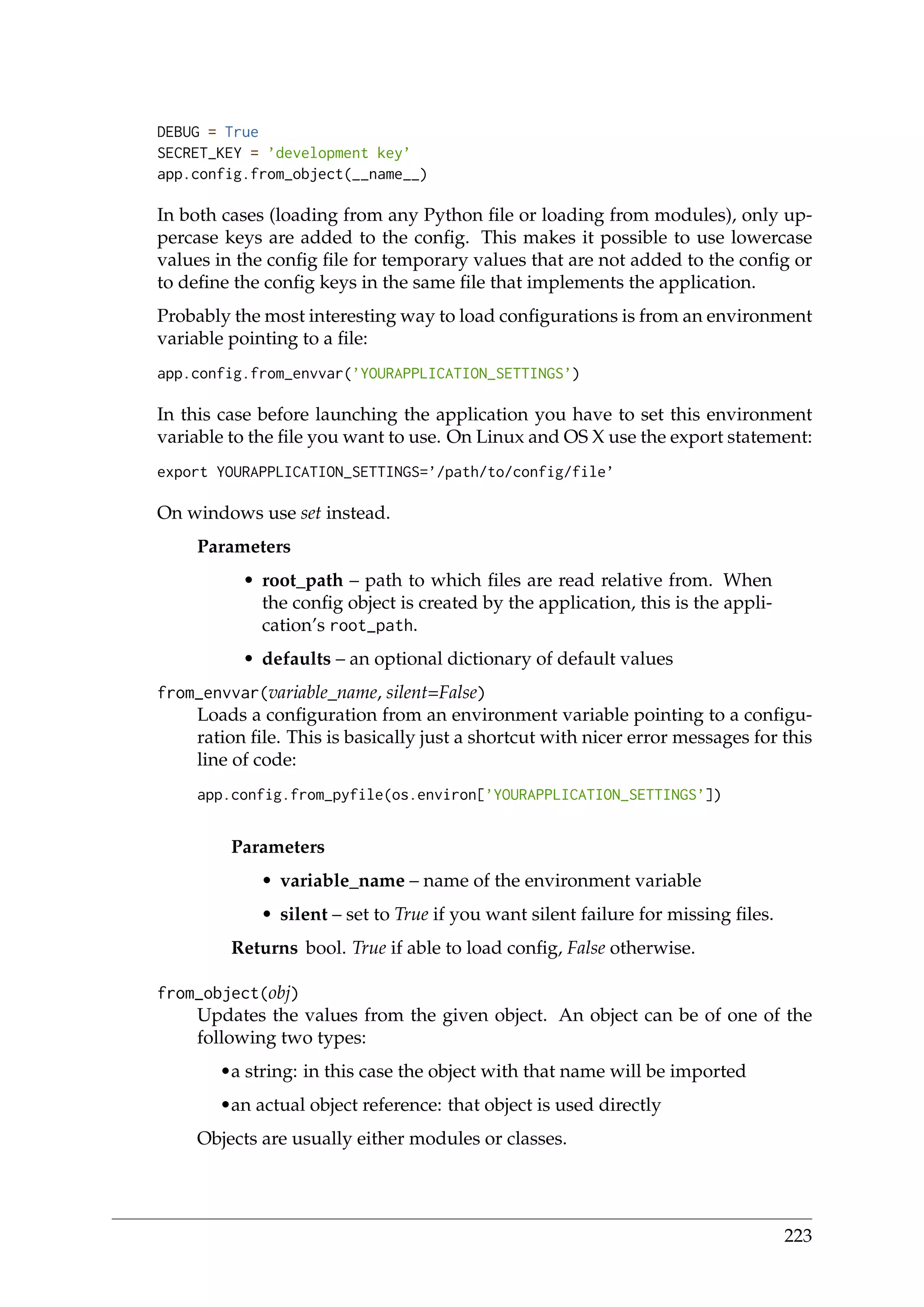 DEBUG = True
SECRET_KEY = ’development key’
app.config.from_object(__name__)
In both cases (loading from any Python ﬁle or loading from modules), only up-
percase keys are added to the conﬁg. This makes it possible to use lowercase
values in the conﬁg ﬁle for temporary values that are not added to the conﬁg or
to deﬁne the conﬁg keys in the same ﬁle that implements the application.
Probably the most interesting way to load conﬁgurations is from an environment
variable pointing to a ﬁle:
app.config.from_envvar(’YOURAPPLICATION_SETTINGS’)
In this case before launching the application you have to set this environment
variable to the ﬁle you want to use. On Linux and OS X use the export statement:
export YOURAPPLICATION_SETTINGS=’/path/to/config/file’
On windows use set instead.
Parameters
• root_path – path to which ﬁles are read relative from. When
the conﬁg object is created by the application, this is the appli-
cation’s root_path.
• defaults – an optional dictionary of default values
from_envvar(variable_name, silent=False)
Loads a conﬁguration from an environment variable pointing to a conﬁgu-
ration ﬁle. This is basically just a shortcut with nicer error messages for this
line of code:
app.config.from_pyfile(os.environ[’YOURAPPLICATION_SETTINGS’])
Parameters
• variable_name – name of the environment variable
• silent – set to True if you want silent failure for missing ﬁles.
Returns bool. True if able to load conﬁg, False otherwise.
from_object(obj)
Updates the values from the given object. An object can be of one of the
following two types:
•a string: in this case the object with that name will be imported
•an actual object reference: that object is used directly
Objects are usually either modules or classes.
223
 