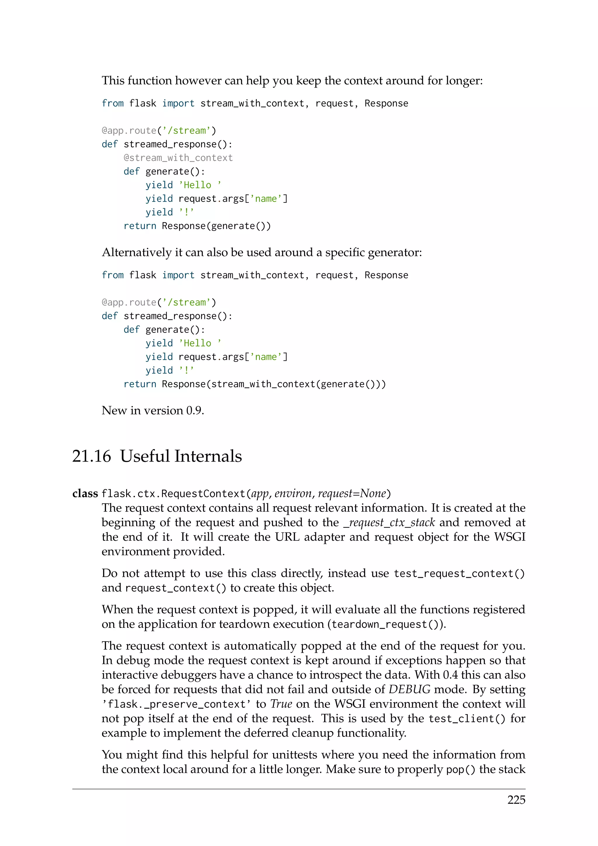 This function however can help you keep the context around for longer:
from flask import stream_with_context, request, Response
@app.route(’/stream’)
def streamed_response():
@stream_with_context
def generate():
yield ’Hello ’
yield request.args[’name’]
yield ’!’
return Response(generate())
Alternatively it can also be used around a speciﬁc generator:
from flask import stream_with_context, request, Response
@app.route(’/stream’)
def streamed_response():
def generate():
yield ’Hello ’
yield request.args[’name’]
yield ’!’
return Response(stream_with_context(generate()))
New in version 0.9.
21.16 Useful Internals
class flask.ctx.RequestContext(app, environ, request=None)
The request context contains all request relevant information. It is created at the
beginning of the request and pushed to the _request_ctx_stack and removed at
the end of it. It will create the URL adapter and request object for the WSGI
environment provided.
Do not attempt to use this class directly, instead use test_request_context()
and request_context() to create this object.
When the request context is popped, it will evaluate all the functions registered
on the application for teardown execution (teardown_request()).
The request context is automatically popped at the end of the request for you.
In debug mode the request context is kept around if exceptions happen so that
interactive debuggers have a chance to introspect the data. With 0.4 this can also
be forced for requests that did not fail and outside of DEBUG mode. By setting
’flask._preserve_context’ to True on the WSGI environment the context will
not pop itself at the end of the request. This is used by the test_client() for
example to implement the deferred cleanup functionality.
You might ﬁnd this helpful for unittests where you need the information from
the context local around for a little longer. Make sure to properly pop() the stack
225
 