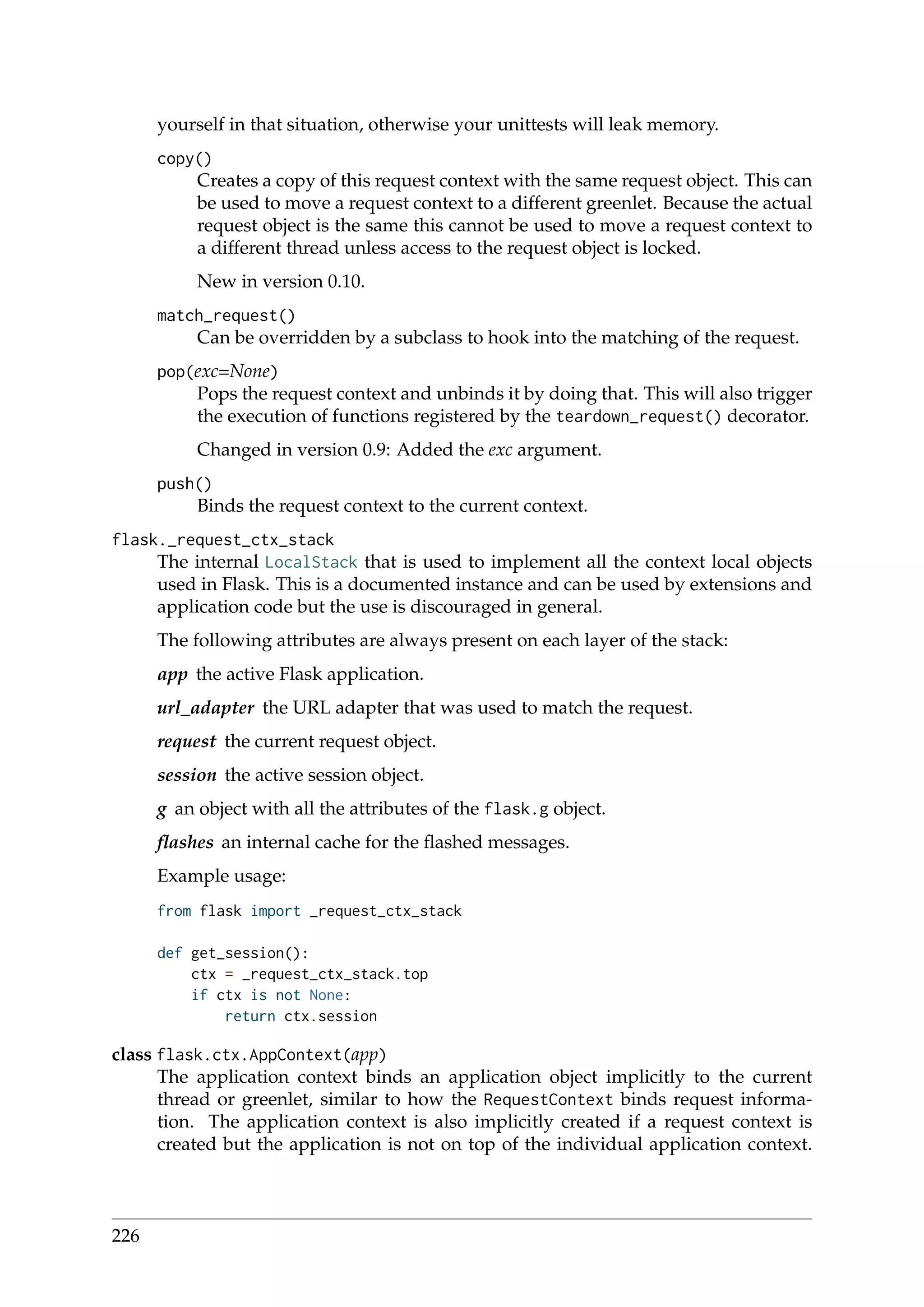 yourself in that situation, otherwise your unittests will leak memory.
copy()
Creates a copy of this request context with the same request object. This can
be used to move a request context to a different greenlet. Because the actual
request object is the same this cannot be used to move a request context to
a different thread unless access to the request object is locked.
New in version 0.10.
match_request()
Can be overridden by a subclass to hook into the matching of the request.
pop(exc=None)
Pops the request context and unbinds it by doing that. This will also trigger
the execution of functions registered by the teardown_request() decorator.
Changed in version 0.9: Added the exc argument.
push()
Binds the request context to the current context.
flask._request_ctx_stack
The internal LocalStack that is used to implement all the context local objects
used in Flask. This is a documented instance and can be used by extensions and
application code but the use is discouraged in general.
The following attributes are always present on each layer of the stack:
app the active Flask application.
url_adapter the URL adapter that was used to match the request.
request the current request object.
session the active session object.
g an object with all the attributes of the flask.g object.
ﬂashes an internal cache for the ﬂashed messages.
Example usage:
from flask import _request_ctx_stack
def get_session():
ctx = _request_ctx_stack.top
if ctx is not None:
return ctx.session
class flask.ctx.AppContext(app)
The application context binds an application object implicitly to the current
thread or greenlet, similar to how the RequestContext binds request informa-
tion. The application context is also implicitly created if a request context is
created but the application is not on top of the individual application context.
226
 