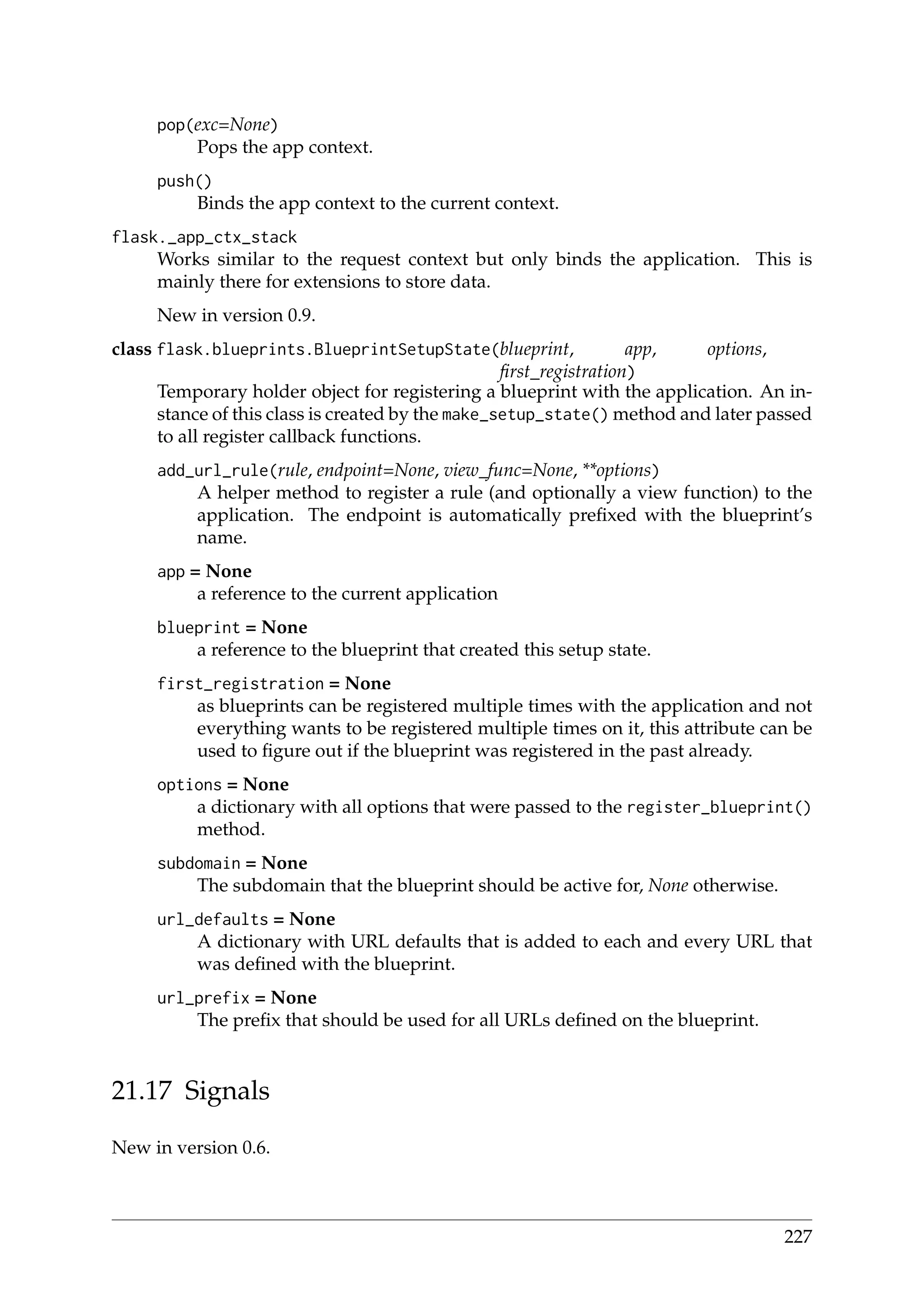 pop(exc=None)
Pops the app context.
push()
Binds the app context to the current context.
flask._app_ctx_stack
Works similar to the request context but only binds the application. This is
mainly there for extensions to store data.
New in version 0.9.
class flask.blueprints.BlueprintSetupState(blueprint, app, options,
ﬁrst_registration)
Temporary holder object for registering a blueprint with the application. An in-
stance of this class is created by the make_setup_state() method and later passed
to all register callback functions.
add_url_rule(rule, endpoint=None, view_func=None, **options)
A helper method to register a rule (and optionally a view function) to the
application. The endpoint is automatically preﬁxed with the blueprint’s
name.
app = None
a reference to the current application
blueprint = None
a reference to the blueprint that created this setup state.
first_registration = None
as blueprints can be registered multiple times with the application and not
everything wants to be registered multiple times on it, this attribute can be
used to ﬁgure out if the blueprint was registered in the past already.
options = None
a dictionary with all options that were passed to the register_blueprint()
method.
subdomain = None
The subdomain that the blueprint should be active for, None otherwise.
url_defaults = None
A dictionary with URL defaults that is added to each and every URL that
was deﬁned with the blueprint.
url_prefix = None
The preﬁx that should be used for all URLs deﬁned on the blueprint.
21.17 Signals
New in version 0.6.
227
 