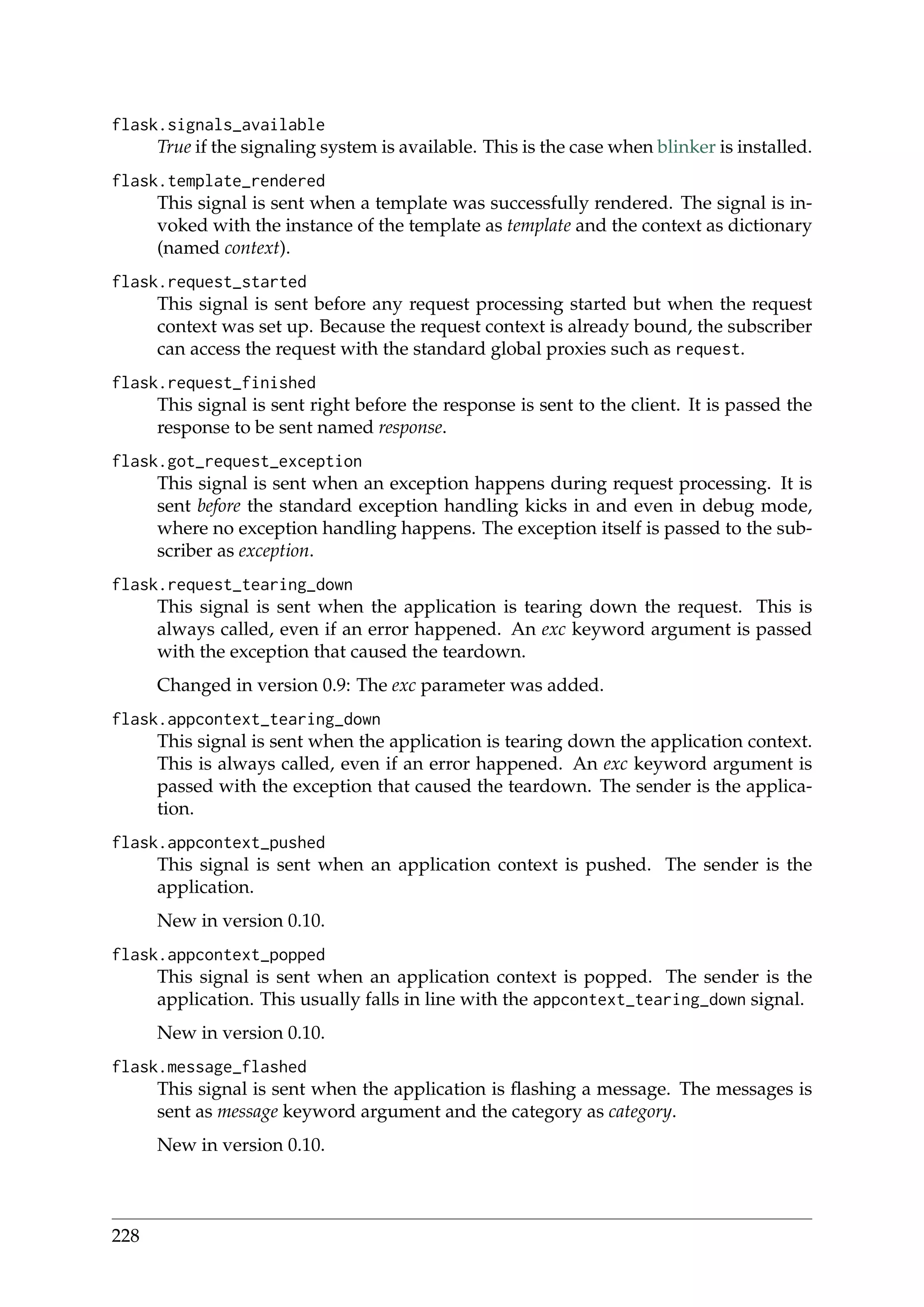 flask.signals_available
True if the signaling system is available. This is the case when blinker is installed.
flask.template_rendered
This signal is sent when a template was successfully rendered. The signal is in-
voked with the instance of the template as template and the context as dictionary
(named context).
flask.request_started
This signal is sent before any request processing started but when the request
context was set up. Because the request context is already bound, the subscriber
can access the request with the standard global proxies such as request.
flask.request_finished
This signal is sent right before the response is sent to the client. It is passed the
response to be sent named response.
flask.got_request_exception
This signal is sent when an exception happens during request processing. It is
sent before the standard exception handling kicks in and even in debug mode,
where no exception handling happens. The exception itself is passed to the sub-
scriber as exception.
flask.request_tearing_down
This signal is sent when the application is tearing down the request. This is
always called, even if an error happened. An exc keyword argument is passed
with the exception that caused the teardown.
Changed in version 0.9: The exc parameter was added.
flask.appcontext_tearing_down
This signal is sent when the application is tearing down the application context.
This is always called, even if an error happened. An exc keyword argument is
passed with the exception that caused the teardown. The sender is the applica-
tion.
flask.appcontext_pushed
This signal is sent when an application context is pushed. The sender is the
application.
New in version 0.10.
flask.appcontext_popped
This signal is sent when an application context is popped. The sender is the
application. This usually falls in line with the appcontext_tearing_down signal.
New in version 0.10.
flask.message_flashed
This signal is sent when the application is ﬂashing a message. The messages is
sent as message keyword argument and the category as category.
New in version 0.10.
228
 