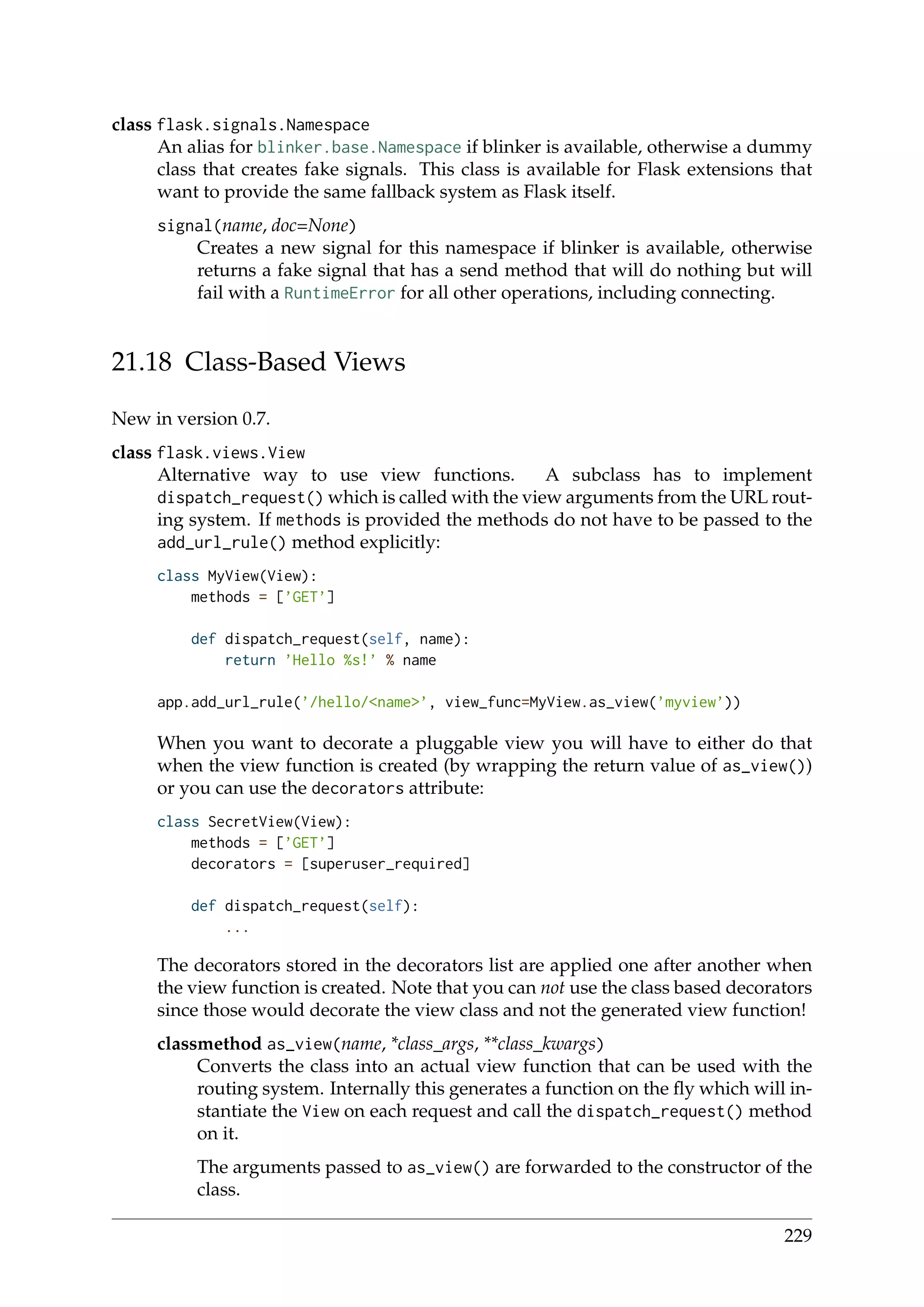 class flask.signals.Namespace
An alias for blinker.base.Namespace if blinker is available, otherwise a dummy
class that creates fake signals. This class is available for Flask extensions that
want to provide the same fallback system as Flask itself.
signal(name, doc=None)
Creates a new signal for this namespace if blinker is available, otherwise
returns a fake signal that has a send method that will do nothing but will
fail with a RuntimeError for all other operations, including connecting.
21.18 Class-Based Views
New in version 0.7.
class flask.views.View
Alternative way to use view functions. A subclass has to implement
dispatch_request() which is called with the view arguments from the URL rout-
ing system. If methods is provided the methods do not have to be passed to the
add_url_rule() method explicitly:
class MyView(View):
methods = [’GET’]
def dispatch_request(self, name):
return ’Hello %s!’ % name
app.add_url_rule(’/hello/<name>’, view_func=MyView.as_view(’myview’))
When you want to decorate a pluggable view you will have to either do that
when the view function is created (by wrapping the return value of as_view())
or you can use the decorators attribute:
class SecretView(View):
methods = [’GET’]
decorators = [superuser_required]
def dispatch_request(self):
...
The decorators stored in the decorators list are applied one after another when
the view function is created. Note that you can not use the class based decorators
since those would decorate the view class and not the generated view function!
classmethod as_view(name, *class_args, **class_kwargs)
Converts the class into an actual view function that can be used with the
routing system. Internally this generates a function on the ﬂy which will in-
stantiate the View on each request and call the dispatch_request() method
on it.
The arguments passed to as_view() are forwarded to the constructor of the
class.
229
 