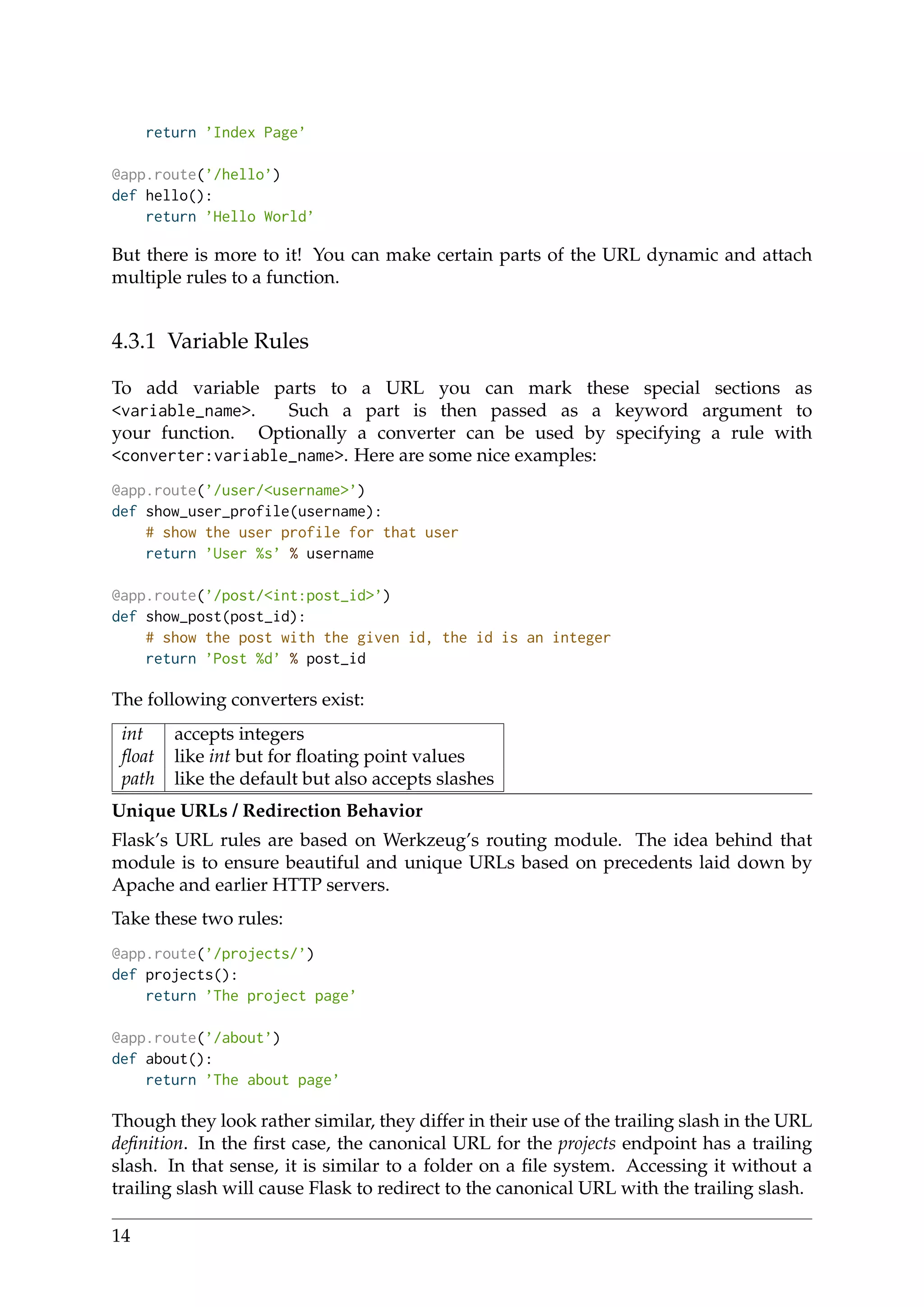 return ’Index Page’
@app.route(’/hello’)
def hello():
return ’Hello World’
But there is more to it! You can make certain parts of the URL dynamic and attach
multiple rules to a function.
4.3.1 Variable Rules
To add variable parts to a URL you can mark these special sections as
<variable_name>. Such a part is then passed as a keyword argument to
your function. Optionally a converter can be used by specifying a rule with
<converter:variable_name>. Here are some nice examples:
@app.route(’/user/<username>’)
def show_user_profile(username):
# show the user profile for that user
return ’User %s’ % username
@app.route(’/post/<int:post_id>’)
def show_post(post_id):
# show the post with the given id, the id is an integer
return ’Post %d’ % post_id
The following converters exist:
int accepts integers
ﬂoat like int but for ﬂoating point values
path like the default but also accepts slashes
Unique URLs / Redirection Behavior
Flask’s URL rules are based on Werkzeug’s routing module. The idea behind that
module is to ensure beautiful and unique URLs based on precedents laid down by
Apache and earlier HTTP servers.
Take these two rules:
@app.route(’/projects/’)
def projects():
return ’The project page’
@app.route(’/about’)
def about():
return ’The about page’
Though they look rather similar, they differ in their use of the trailing slash in the URL
deﬁnition. In the ﬁrst case, the canonical URL for the projects endpoint has a trailing
slash. In that sense, it is similar to a folder on a ﬁle system. Accessing it without a
trailing slash will cause Flask to redirect to the canonical URL with the trailing slash.
14
 