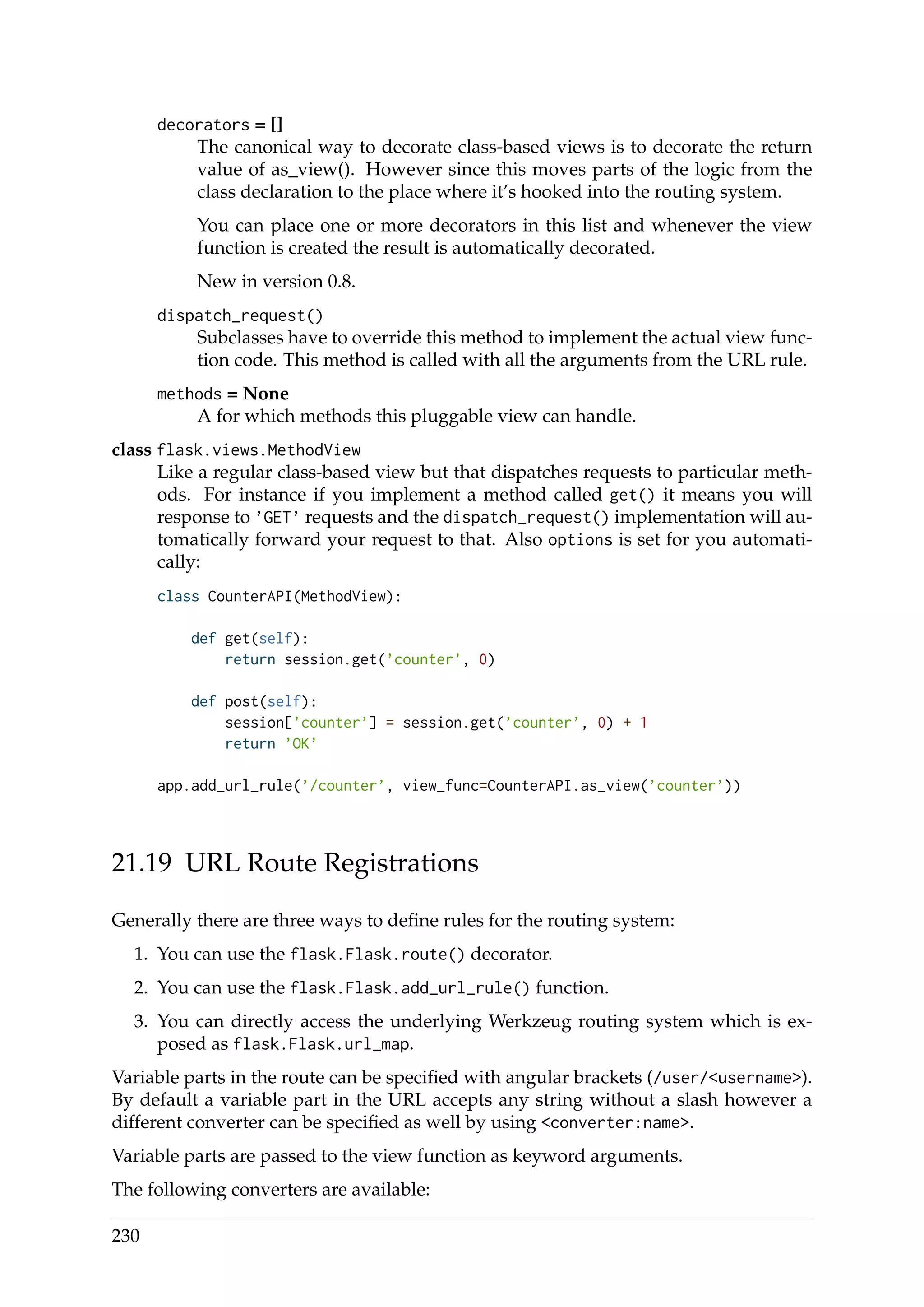 decorators = []
The canonical way to decorate class-based views is to decorate the return
value of as_view(). However since this moves parts of the logic from the
class declaration to the place where it’s hooked into the routing system.
You can place one or more decorators in this list and whenever the view
function is created the result is automatically decorated.
New in version 0.8.
dispatch_request()
Subclasses have to override this method to implement the actual view func-
tion code. This method is called with all the arguments from the URL rule.
methods = None
A for which methods this pluggable view can handle.
class flask.views.MethodView
Like a regular class-based view but that dispatches requests to particular meth-
ods. For instance if you implement a method called get() it means you will
response to ’GET’ requests and the dispatch_request() implementation will au-
tomatically forward your request to that. Also options is set for you automati-
cally:
class CounterAPI(MethodView):
def get(self):
return session.get(’counter’, 0)
def post(self):
session[’counter’] = session.get(’counter’, 0) + 1
return ’OK’
app.add_url_rule(’/counter’, view_func=CounterAPI.as_view(’counter’))
21.19 URL Route Registrations
Generally there are three ways to deﬁne rules for the routing system:
1. You can use the flask.Flask.route() decorator.
2. You can use the flask.Flask.add_url_rule() function.
3. You can directly access the underlying Werkzeug routing system which is ex-
posed as flask.Flask.url_map.
Variable parts in the route can be speciﬁed with angular brackets (/user/<username>).
By default a variable part in the URL accepts any string without a slash however a
different converter can be speciﬁed as well by using <converter:name>.
Variable parts are passed to the view function as keyword arguments.
The following converters are available:
230
 