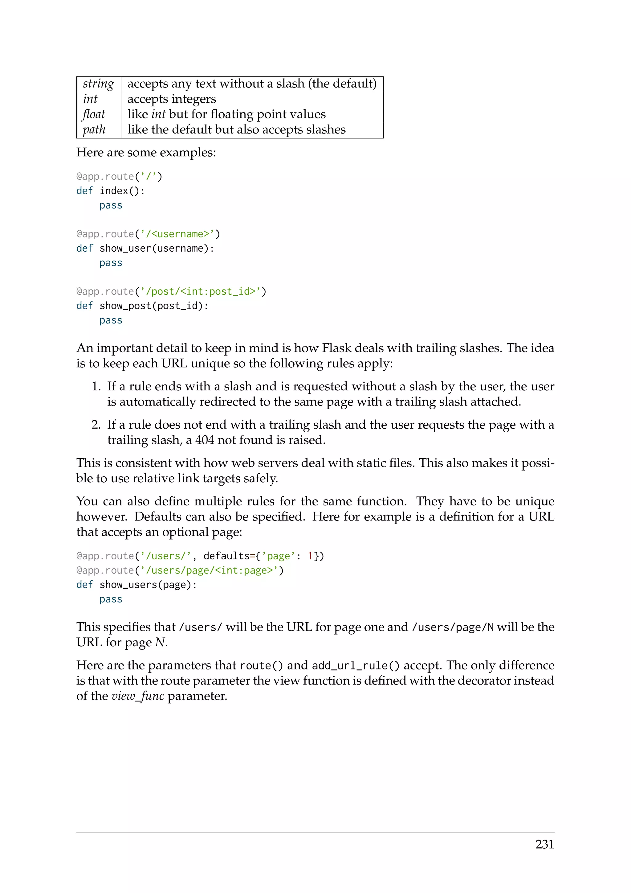 string accepts any text without a slash (the default)
int accepts integers
ﬂoat like int but for ﬂoating point values
path like the default but also accepts slashes
Here are some examples:
@app.route(’/’)
def index():
pass
@app.route(’/<username>’)
def show_user(username):
pass
@app.route(’/post/<int:post_id>’)
def show_post(post_id):
pass
An important detail to keep in mind is how Flask deals with trailing slashes. The idea
is to keep each URL unique so the following rules apply:
1. If a rule ends with a slash and is requested without a slash by the user, the user
is automatically redirected to the same page with a trailing slash attached.
2. If a rule does not end with a trailing slash and the user requests the page with a
trailing slash, a 404 not found is raised.
This is consistent with how web servers deal with static ﬁles. This also makes it possi-
ble to use relative link targets safely.
You can also deﬁne multiple rules for the same function. They have to be unique
however. Defaults can also be speciﬁed. Here for example is a deﬁnition for a URL
that accepts an optional page:
@app.route(’/users/’, defaults={’page’: 1})
@app.route(’/users/page/<int:page>’)
def show_users(page):
pass
This speciﬁes that /users/ will be the URL for page one and /users/page/N will be the
URL for page N.
Here are the parameters that route() and add_url_rule() accept. The only difference
is that with the route parameter the view function is deﬁned with the decorator instead
of the view_func parameter.
231
 