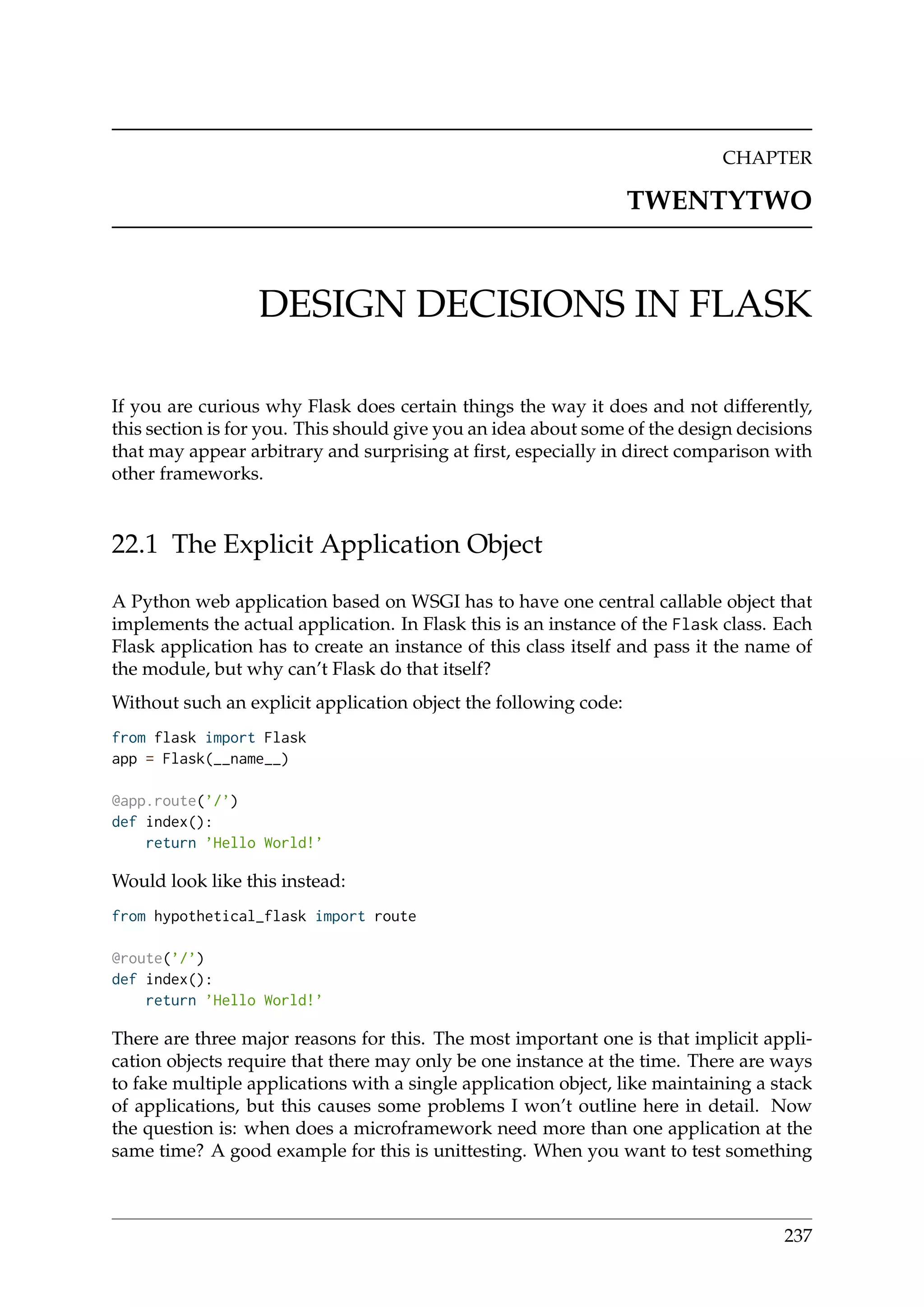 CHAPTER
TWENTYTWO
DESIGN DECISIONS IN FLASK
If you are curious why Flask does certain things the way it does and not differently,
this section is for you. This should give you an idea about some of the design decisions
that may appear arbitrary and surprising at ﬁrst, especially in direct comparison with
other frameworks.
22.1 The Explicit Application Object
A Python web application based on WSGI has to have one central callable object that
implements the actual application. In Flask this is an instance of the Flask class. Each
Flask application has to create an instance of this class itself and pass it the name of
the module, but why can’t Flask do that itself?
Without such an explicit application object the following code:
from flask import Flask
app = Flask(__name__)
@app.route(’/’)
def index():
return ’Hello World!’
Would look like this instead:
from hypothetical_flask import route
@route(’/’)
def index():
return ’Hello World!’
There are three major reasons for this. The most important one is that implicit appli-
cation objects require that there may only be one instance at the time. There are ways
to fake multiple applications with a single application object, like maintaining a stack
of applications, but this causes some problems I won’t outline here in detail. Now
the question is: when does a microframework need more than one application at the
same time? A good example for this is unittesting. When you want to test something
237
 