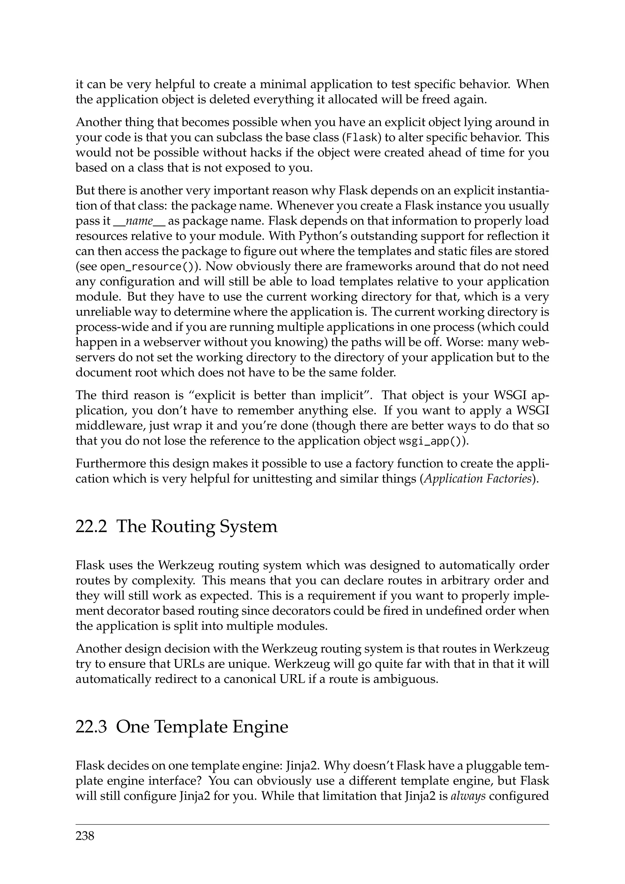 it can be very helpful to create a minimal application to test speciﬁc behavior. When
the application object is deleted everything it allocated will be freed again.
Another thing that becomes possible when you have an explicit object lying around in
your code is that you can subclass the base class (Flask) to alter speciﬁc behavior. This
would not be possible without hacks if the object were created ahead of time for you
based on a class that is not exposed to you.
But there is another very important reason why Flask depends on an explicit instantia-
tion of that class: the package name. Whenever you create a Flask instance you usually
pass it __name__ as package name. Flask depends on that information to properly load
resources relative to your module. With Python’s outstanding support for reﬂection it
can then access the package to ﬁgure out where the templates and static ﬁles are stored
(see open_resource()). Now obviously there are frameworks around that do not need
any conﬁguration and will still be able to load templates relative to your application
module. But they have to use the current working directory for that, which is a very
unreliable way to determine where the application is. The current working directory is
process-wide and if you are running multiple applications in one process (which could
happen in a webserver without you knowing) the paths will be off. Worse: many web-
servers do not set the working directory to the directory of your application but to the
document root which does not have to be the same folder.
The third reason is “explicit is better than implicit”. That object is your WSGI ap-
plication, you don’t have to remember anything else. If you want to apply a WSGI
middleware, just wrap it and you’re done (though there are better ways to do that so
that you do not lose the reference to the application object wsgi_app()).
Furthermore this design makes it possible to use a factory function to create the appli-
cation which is very helpful for unittesting and similar things (Application Factories).
22.2 The Routing System
Flask uses the Werkzeug routing system which was designed to automatically order
routes by complexity. This means that you can declare routes in arbitrary order and
they will still work as expected. This is a requirement if you want to properly imple-
ment decorator based routing since decorators could be ﬁred in undeﬁned order when
the application is split into multiple modules.
Another design decision with the Werkzeug routing system is that routes in Werkzeug
try to ensure that URLs are unique. Werkzeug will go quite far with that in that it will
automatically redirect to a canonical URL if a route is ambiguous.
22.3 One Template Engine
Flask decides on one template engine: Jinja2. Why doesn’t Flask have a pluggable tem-
plate engine interface? You can obviously use a different template engine, but Flask
will still conﬁgure Jinja2 for you. While that limitation that Jinja2 is always conﬁgured
238
 