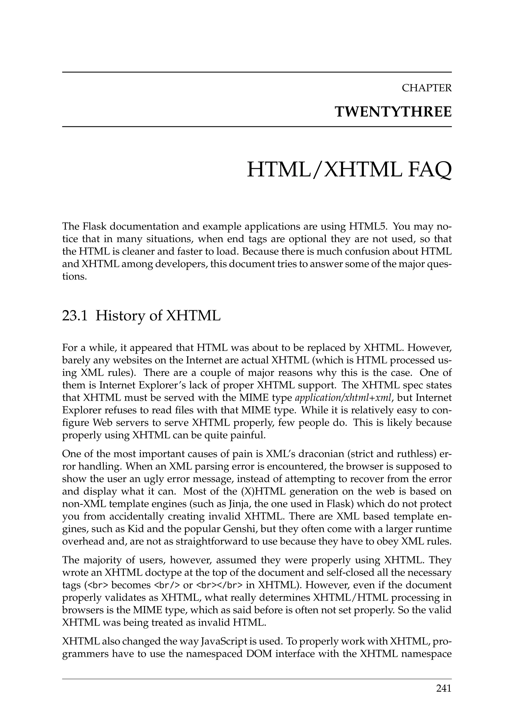 CHAPTER
TWENTYTHREE
HTML/XHTML FAQ
The Flask documentation and example applications are using HTML5. You may no-
tice that in many situations, when end tags are optional they are not used, so that
the HTML is cleaner and faster to load. Because there is much confusion about HTML
and XHTML among developers, this document tries to answer some of the major ques-
tions.
23.1 History of XHTML
For a while, it appeared that HTML was about to be replaced by XHTML. However,
barely any websites on the Internet are actual XHTML (which is HTML processed us-
ing XML rules). There are a couple of major reasons why this is the case. One of
them is Internet Explorer’s lack of proper XHTML support. The XHTML spec states
that XHTML must be served with the MIME type application/xhtml+xml, but Internet
Explorer refuses to read ﬁles with that MIME type. While it is relatively easy to con-
ﬁgure Web servers to serve XHTML properly, few people do. This is likely because
properly using XHTML can be quite painful.
One of the most important causes of pain is XML’s draconian (strict and ruthless) er-
ror handling. When an XML parsing error is encountered, the browser is supposed to
show the user an ugly error message, instead of attempting to recover from the error
and display what it can. Most of the (X)HTML generation on the web is based on
non-XML template engines (such as Jinja, the one used in Flask) which do not protect
you from accidentally creating invalid XHTML. There are XML based template en-
gines, such as Kid and the popular Genshi, but they often come with a larger runtime
overhead and, are not as straightforward to use because they have to obey XML rules.
The majority of users, however, assumed they were properly using XHTML. They
wrote an XHTML doctype at the top of the document and self-closed all the necessary
tags (<br> becomes <br/> or <br></br> in XHTML). However, even if the document
properly validates as XHTML, what really determines XHTML/HTML processing in
browsers is the MIME type, which as said before is often not set properly. So the valid
XHTML was being treated as invalid HTML.
XHTML also changed the way JavaScript is used. To properly work with XHTML, pro-
grammers have to use the namespaced DOM interface with the XHTML namespace
241
 