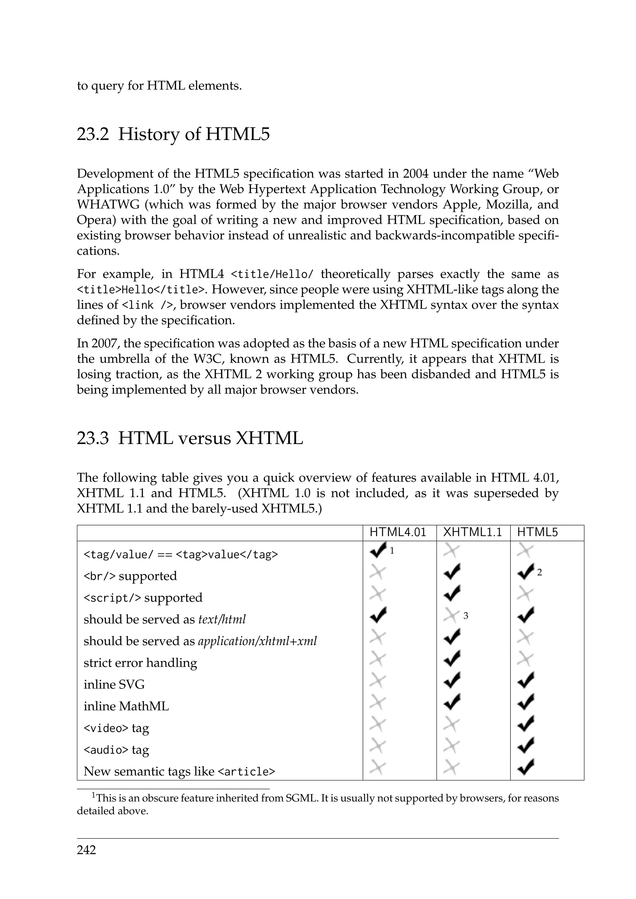 to query for HTML elements.
23.2 History of HTML5
Development of the HTML5 speciﬁcation was started in 2004 under the name “Web
Applications 1.0” by the Web Hypertext Application Technology Working Group, or
WHATWG (which was formed by the major browser vendors Apple, Mozilla, and
Opera) with the goal of writing a new and improved HTML speciﬁcation, based on
existing browser behavior instead of unrealistic and backwards-incompatible speciﬁ-
cations.
For example, in HTML4 <title/Hello/ theoretically parses exactly the same as
<title>Hello</title>. However, since people were using XHTML-like tags along the
lines of <link />, browser vendors implemented the XHTML syntax over the syntax
deﬁned by the speciﬁcation.
In 2007, the speciﬁcation was adopted as the basis of a new HTML speciﬁcation under
the umbrella of the W3C, known as HTML5. Currently, it appears that XHTML is
losing traction, as the XHTML 2 working group has been disbanded and HTML5 is
being implemented by all major browser vendors.
23.3 HTML versus XHTML
The following table gives you a quick overview of features available in HTML 4.01,
XHTML 1.1 and HTML5. (XHTML 1.0 is not included, as it was superseded by
XHTML 1.1 and the barely-used XHTML5.)
HTML4.01 XHTML1.1 HTML5
<tag/value/ == <tag>value</tag> 1
<br/> supported 2
<script/> supported
should be served as text/html 3
should be served as application/xhtml+xml
strict error handling
inline SVG
inline MathML
<video> tag
<audio> tag
New semantic tags like <article>
1This is an obscure feature inherited from SGML. It is usually not supported by browsers, for reasons
detailed above.
242
 