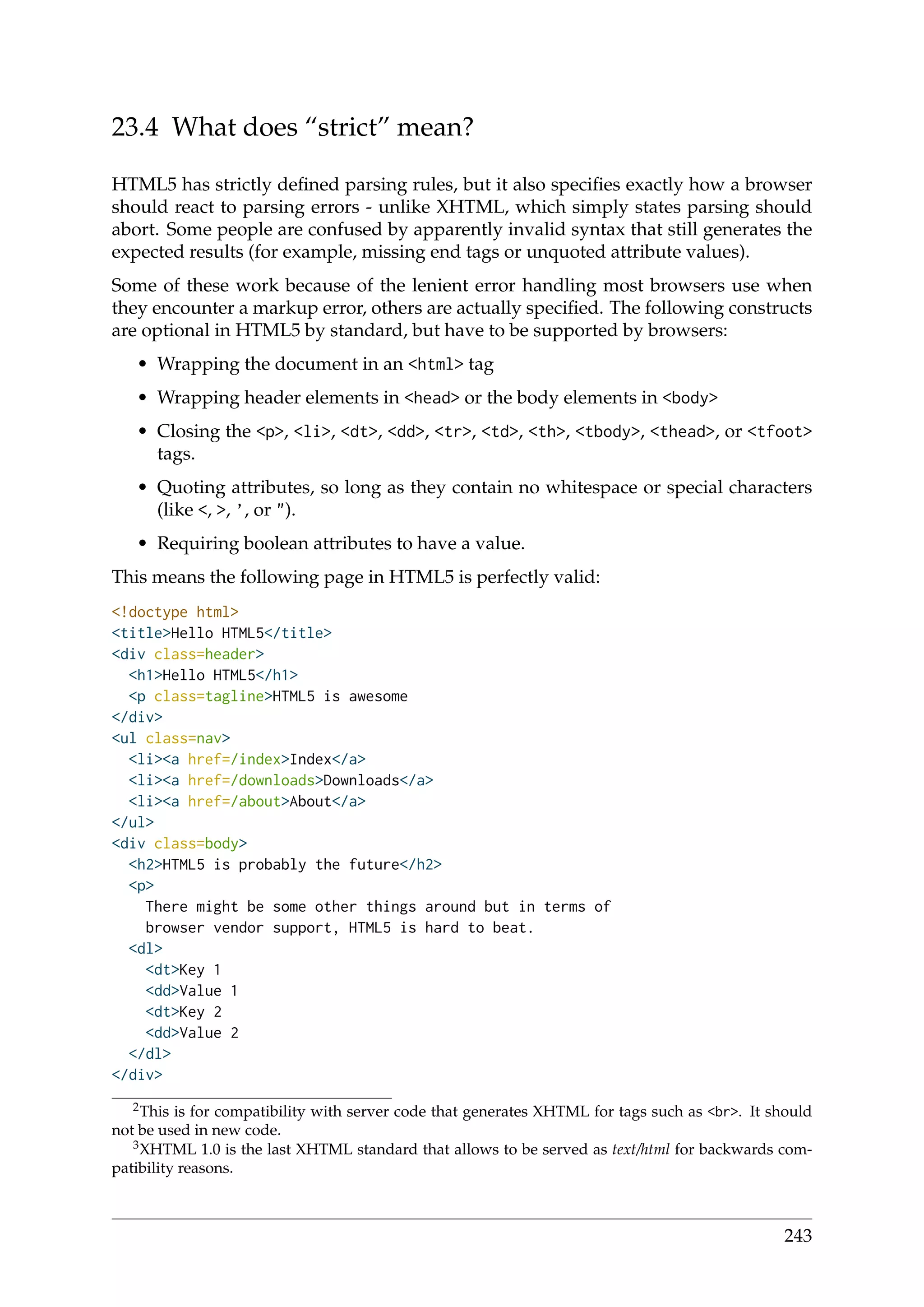 23.4 What does “strict” mean?
HTML5 has strictly deﬁned parsing rules, but it also speciﬁes exactly how a browser
should react to parsing errors - unlike XHTML, which simply states parsing should
abort. Some people are confused by apparently invalid syntax that still generates the
expected results (for example, missing end tags or unquoted attribute values).
Some of these work because of the lenient error handling most browsers use when
they encounter a markup error, others are actually speciﬁed. The following constructs
are optional in HTML5 by standard, but have to be supported by browsers:
• Wrapping the document in an <html> tag
• Wrapping header elements in <head> or the body elements in <body>
• Closing the <p>, <li>, <dt>, <dd>, <tr>, <td>, <th>, <tbody>, <thead>, or <tfoot>
tags.
• Quoting attributes, so long as they contain no whitespace or special characters
(like <, >, ’, or ").
• Requiring boolean attributes to have a value.
This means the following page in HTML5 is perfectly valid:
<!doctype html>
<title>Hello HTML5</title>
<div class=header>
<h1>Hello HTML5</h1>
<p class=tagline>HTML5 is awesome
</div>
<ul class=nav>
<li><a href=/index>Index</a>
<li><a href=/downloads>Downloads</a>
<li><a href=/about>About</a>
</ul>
<div class=body>
<h2>HTML5 is probably the future</h2>
<p>
There might be some other things around but in terms of
browser vendor support, HTML5 is hard to beat.
<dl>
<dt>Key 1
<dd>Value 1
<dt>Key 2
<dd>Value 2
</dl>
</div>
2This is for compatibility with server code that generates XHTML for tags such as <br>. It should
not be used in new code.
3XHTML 1.0 is the last XHTML standard that allows to be served as text/html for backwards com-
patibility reasons.
243
 