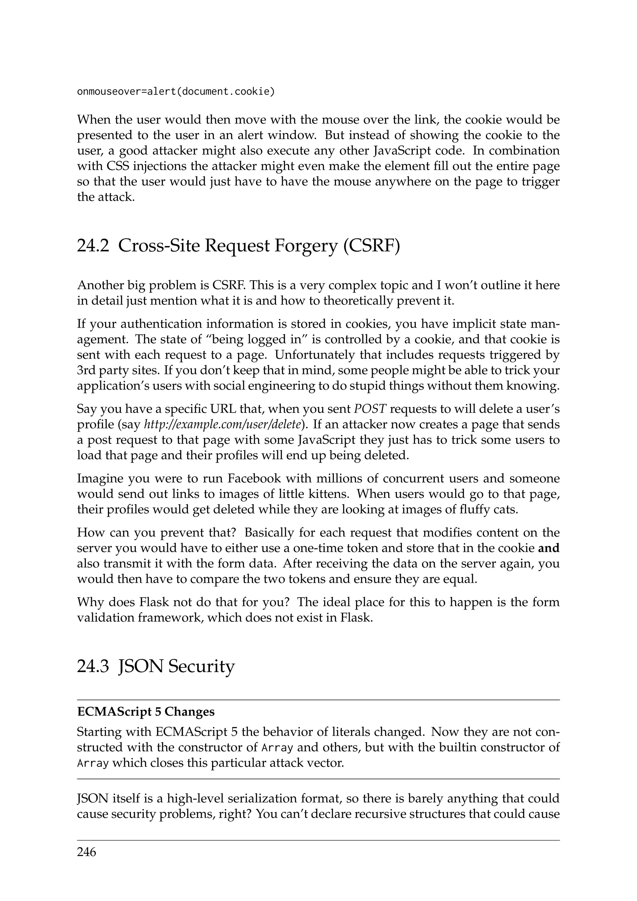 onmouseover=alert(document.cookie)
When the user would then move with the mouse over the link, the cookie would be
presented to the user in an alert window. But instead of showing the cookie to the
user, a good attacker might also execute any other JavaScript code. In combination
with CSS injections the attacker might even make the element ﬁll out the entire page
so that the user would just have to have the mouse anywhere on the page to trigger
the attack.
24.2 Cross-Site Request Forgery (CSRF)
Another big problem is CSRF. This is a very complex topic and I won’t outline it here
in detail just mention what it is and how to theoretically prevent it.
If your authentication information is stored in cookies, you have implicit state man-
agement. The state of “being logged in” is controlled by a cookie, and that cookie is
sent with each request to a page. Unfortunately that includes requests triggered by
3rd party sites. If you don’t keep that in mind, some people might be able to trick your
application’s users with social engineering to do stupid things without them knowing.
Say you have a speciﬁc URL that, when you sent POST requests to will delete a user’s
proﬁle (say http://example.com/user/delete). If an attacker now creates a page that sends
a post request to that page with some JavaScript they just has to trick some users to
load that page and their proﬁles will end up being deleted.
Imagine you were to run Facebook with millions of concurrent users and someone
would send out links to images of little kittens. When users would go to that page,
their proﬁles would get deleted while they are looking at images of ﬂuffy cats.
How can you prevent that? Basically for each request that modiﬁes content on the
server you would have to either use a one-time token and store that in the cookie and
also transmit it with the form data. After receiving the data on the server again, you
would then have to compare the two tokens and ensure they are equal.
Why does Flask not do that for you? The ideal place for this to happen is the form
validation framework, which does not exist in Flask.
24.3 JSON Security
ECMAScript 5 Changes
Starting with ECMAScript 5 the behavior of literals changed. Now they are not con-
structed with the constructor of Array and others, but with the builtin constructor of
Array which closes this particular attack vector.
JSON itself is a high-level serialization format, so there is barely anything that could
cause security problems, right? You can’t declare recursive structures that could cause
246
 