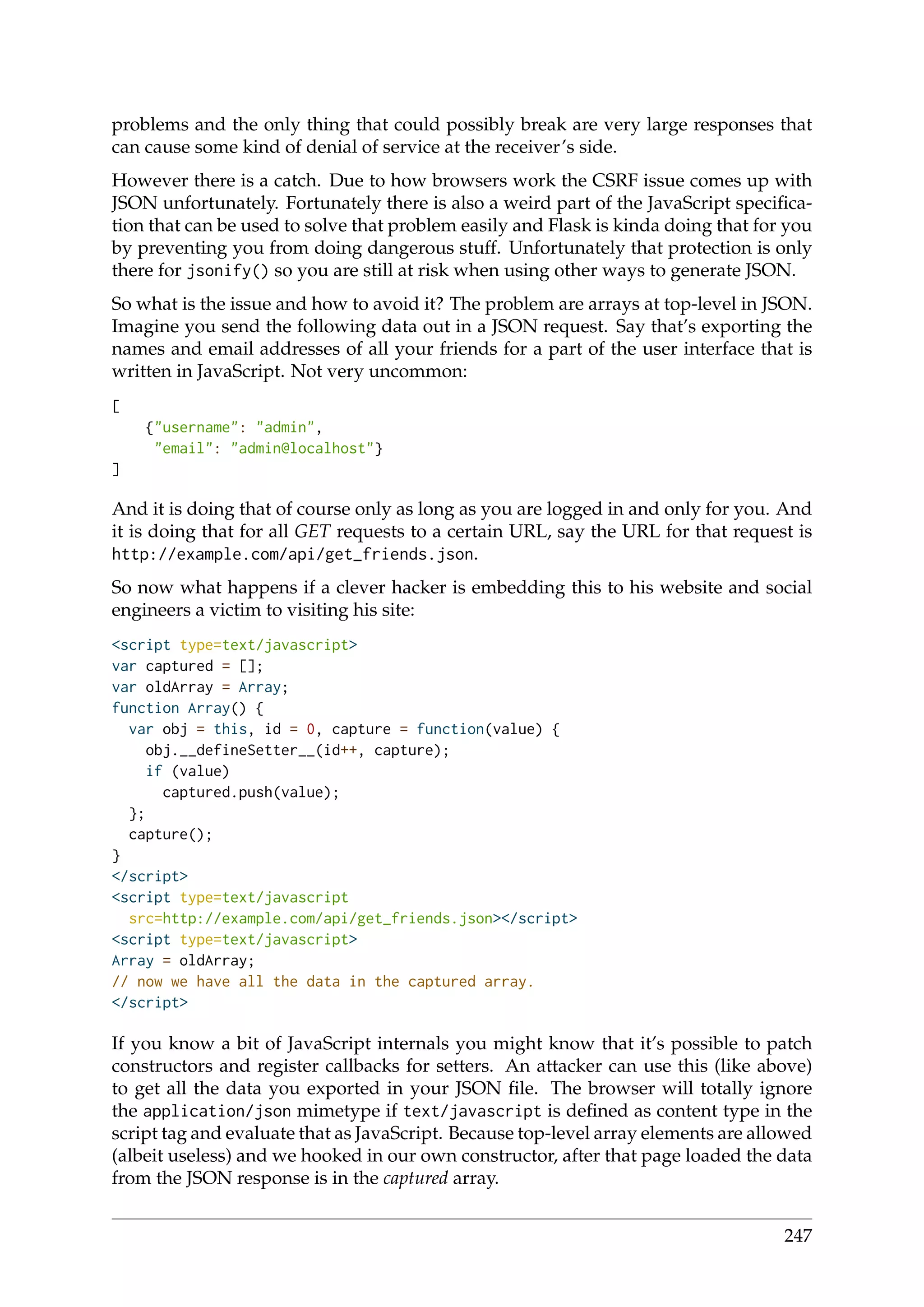 problems and the only thing that could possibly break are very large responses that
can cause some kind of denial of service at the receiver’s side.
However there is a catch. Due to how browsers work the CSRF issue comes up with
JSON unfortunately. Fortunately there is also a weird part of the JavaScript speciﬁca-
tion that can be used to solve that problem easily and Flask is kinda doing that for you
by preventing you from doing dangerous stuff. Unfortunately that protection is only
there for jsonify() so you are still at risk when using other ways to generate JSON.
So what is the issue and how to avoid it? The problem are arrays at top-level in JSON.
Imagine you send the following data out in a JSON request. Say that’s exporting the
names and email addresses of all your friends for a part of the user interface that is
written in JavaScript. Not very uncommon:
[
{"username": "admin",
"email": "admin@localhost"}
]
And it is doing that of course only as long as you are logged in and only for you. And
it is doing that for all GET requests to a certain URL, say the URL for that request is
http://example.com/api/get_friends.json.
So now what happens if a clever hacker is embedding this to his website and social
engineers a victim to visiting his site:
<script type=text/javascript>
var captured = [];
var oldArray = Array;
function Array() {
var obj = this, id = 0, capture = function(value) {
obj.__defineSetter__(id++, capture);
if (value)
captured.push(value);
};
capture();
}
</script>
<script type=text/javascript
src=http://example.com/api/get_friends.json></script>
<script type=text/javascript>
Array = oldArray;
// now we have all the data in the captured array.
</script>
If you know a bit of JavaScript internals you might know that it’s possible to patch
constructors and register callbacks for setters. An attacker can use this (like above)
to get all the data you exported in your JSON ﬁle. The browser will totally ignore
the application/json mimetype if text/javascript is deﬁned as content type in the
script tag and evaluate that as JavaScript. Because top-level array elements are allowed
(albeit useless) and we hooked in our own constructor, after that page loaded the data
from the JSON response is in the captured array.
247
 