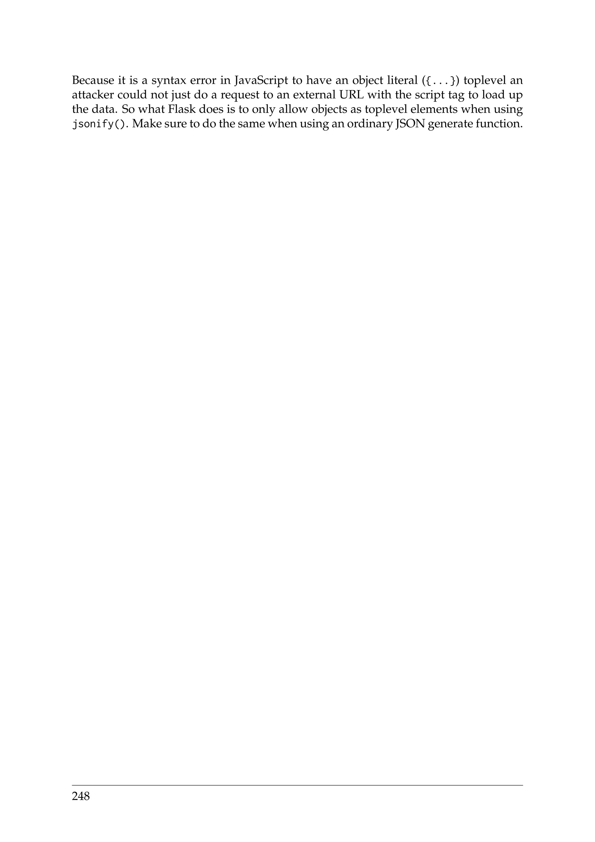 Because it is a syntax error in JavaScript to have an object literal ({...}) toplevel an
attacker could not just do a request to an external URL with the script tag to load up
the data. So what Flask does is to only allow objects as toplevel elements when using
jsonify(). Make sure to do the same when using an ordinary JSON generate function.
248
 
