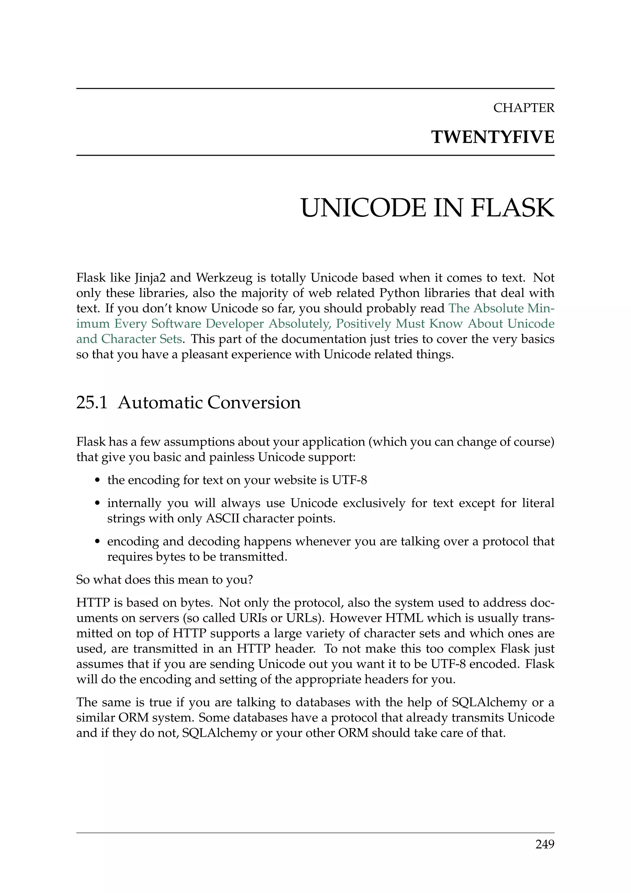 CHAPTER
TWENTYFIVE
UNICODE IN FLASK
Flask like Jinja2 and Werkzeug is totally Unicode based when it comes to text. Not
only these libraries, also the majority of web related Python libraries that deal with
text. If you don’t know Unicode so far, you should probably read The Absolute Min-
imum Every Software Developer Absolutely, Positively Must Know About Unicode
and Character Sets. This part of the documentation just tries to cover the very basics
so that you have a pleasant experience with Unicode related things.
25.1 Automatic Conversion
Flask has a few assumptions about your application (which you can change of course)
that give you basic and painless Unicode support:
• the encoding for text on your website is UTF-8
• internally you will always use Unicode exclusively for text except for literal
strings with only ASCII character points.
• encoding and decoding happens whenever you are talking over a protocol that
requires bytes to be transmitted.
So what does this mean to you?
HTTP is based on bytes. Not only the protocol, also the system used to address doc-
uments on servers (so called URIs or URLs). However HTML which is usually trans-
mitted on top of HTTP supports a large variety of character sets and which ones are
used, are transmitted in an HTTP header. To not make this too complex Flask just
assumes that if you are sending Unicode out you want it to be UTF-8 encoded. Flask
will do the encoding and setting of the appropriate headers for you.
The same is true if you are talking to databases with the help of SQLAlchemy or a
similar ORM system. Some databases have a protocol that already transmits Unicode
and if they do not, SQLAlchemy or your other ORM should take care of that.
249
 