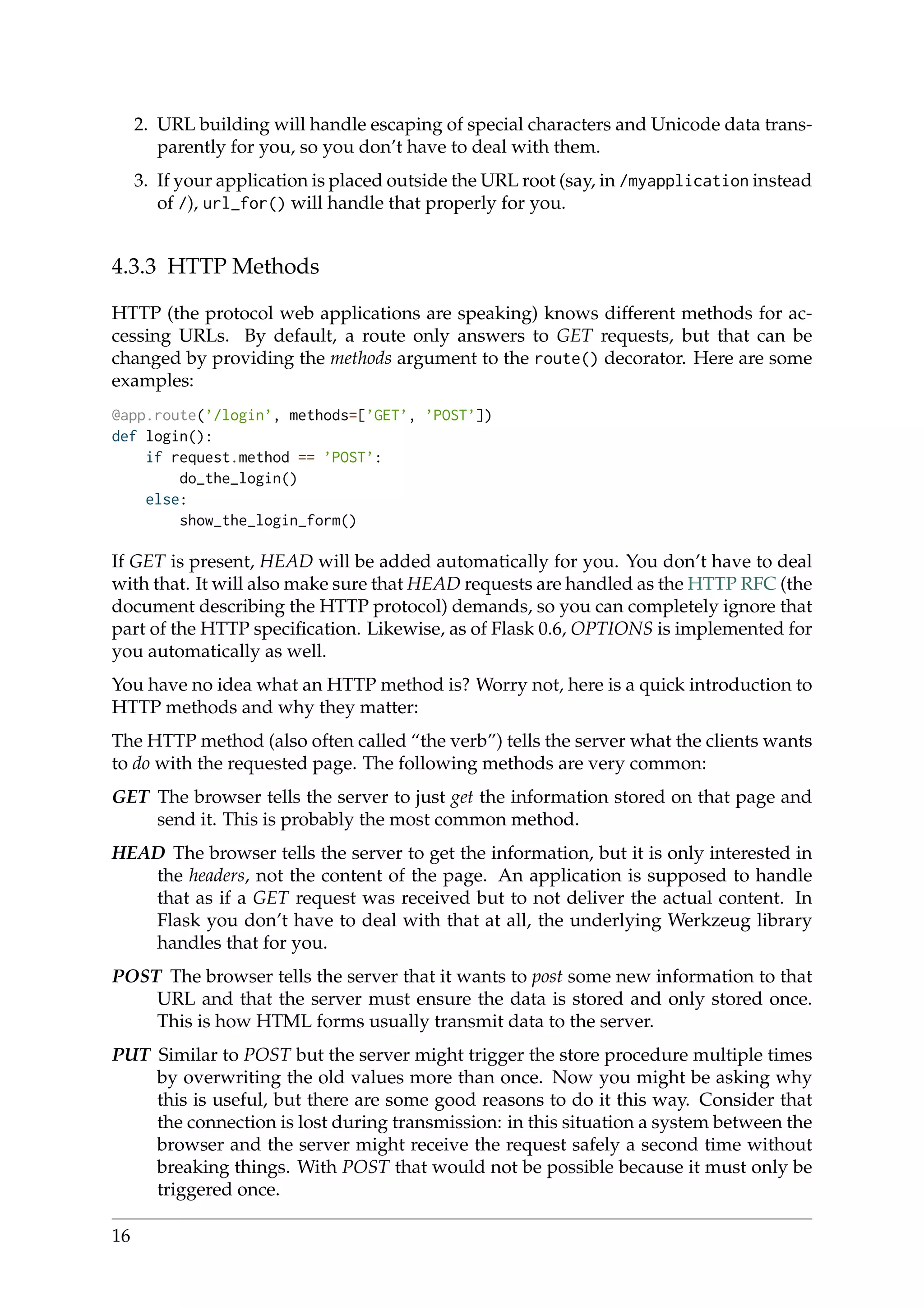 2. URL building will handle escaping of special characters and Unicode data trans-
parently for you, so you don’t have to deal with them.
3. If your application is placed outside the URL root (say, in /myapplication instead
of /), url_for() will handle that properly for you.
4.3.3 HTTP Methods
HTTP (the protocol web applications are speaking) knows different methods for ac-
cessing URLs. By default, a route only answers to GET requests, but that can be
changed by providing the methods argument to the route() decorator. Here are some
examples:
@app.route(’/login’, methods=[’GET’, ’POST’])
def login():
if request.method == ’POST’:
do_the_login()
else:
show_the_login_form()
If GET is present, HEAD will be added automatically for you. You don’t have to deal
with that. It will also make sure that HEAD requests are handled as the HTTP RFC (the
document describing the HTTP protocol) demands, so you can completely ignore that
part of the HTTP speciﬁcation. Likewise, as of Flask 0.6, OPTIONS is implemented for
you automatically as well.
You have no idea what an HTTP method is? Worry not, here is a quick introduction to
HTTP methods and why they matter:
The HTTP method (also often called “the verb”) tells the server what the clients wants
to do with the requested page. The following methods are very common:
GET The browser tells the server to just get the information stored on that page and
send it. This is probably the most common method.
HEAD The browser tells the server to get the information, but it is only interested in
the headers, not the content of the page. An application is supposed to handle
that as if a GET request was received but to not deliver the actual content. In
Flask you don’t have to deal with that at all, the underlying Werkzeug library
handles that for you.
POST The browser tells the server that it wants to post some new information to that
URL and that the server must ensure the data is stored and only stored once.
This is how HTML forms usually transmit data to the server.
PUT Similar to POST but the server might trigger the store procedure multiple times
by overwriting the old values more than once. Now you might be asking why
this is useful, but there are some good reasons to do it this way. Consider that
the connection is lost during transmission: in this situation a system between the
browser and the server might receive the request safely a second time without
breaking things. With POST that would not be possible because it must only be
triggered once.
16
 