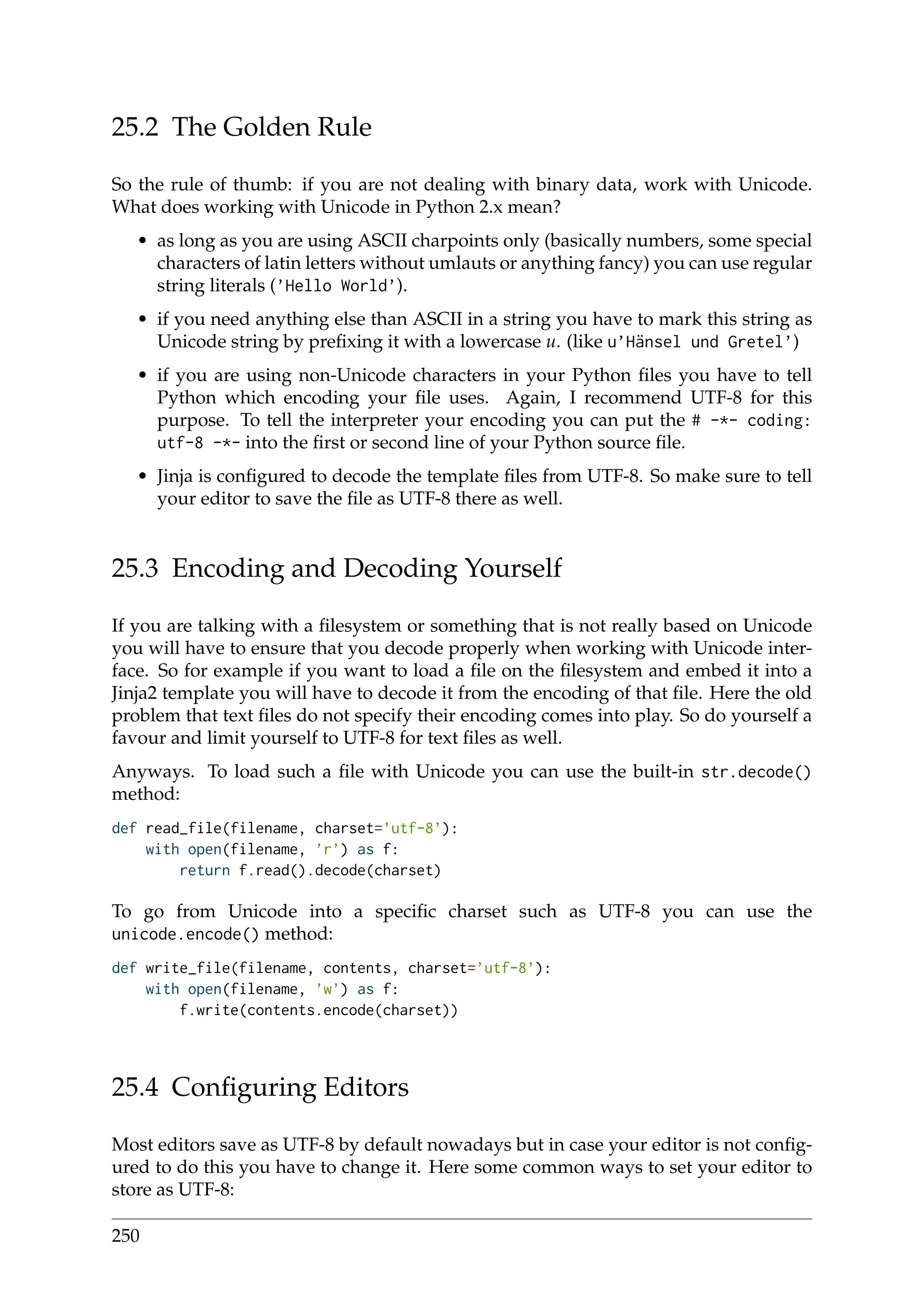 25.2 The Golden Rule
So the rule of thumb: if you are not dealing with binary data, work with Unicode.
What does working with Unicode in Python 2.x mean?
• as long as you are using ASCII charpoints only (basically numbers, some special
characters of latin letters without umlauts or anything fancy) you can use regular
string literals (’Hello World’).
• if you need anything else than ASCII in a string you have to mark this string as
Unicode string by preﬁxing it with a lowercase u. (like u’Hänsel und Gretel’)
• if you are using non-Unicode characters in your Python ﬁles you have to tell
Python which encoding your ﬁle uses. Again, I recommend UTF-8 for this
purpose. To tell the interpreter your encoding you can put the # -*- coding:
utf-8 -*- into the ﬁrst or second line of your Python source ﬁle.
• Jinja is conﬁgured to decode the template ﬁles from UTF-8. So make sure to tell
your editor to save the ﬁle as UTF-8 there as well.
25.3 Encoding and Decoding Yourself
If you are talking with a ﬁlesystem or something that is not really based on Unicode
you will have to ensure that you decode properly when working with Unicode inter-
face. So for example if you want to load a ﬁle on the ﬁlesystem and embed it into a
Jinja2 template you will have to decode it from the encoding of that ﬁle. Here the old
problem that text ﬁles do not specify their encoding comes into play. So do yourself a
favour and limit yourself to UTF-8 for text ﬁles as well.
Anyways. To load such a ﬁle with Unicode you can use the built-in str.decode()
method:
def read_file(filename, charset=’utf-8’):
with open(filename, ’r’) as f:
return f.read().decode(charset)
To go from Unicode into a speciﬁc charset such as UTF-8 you can use the
unicode.encode() method:
def write_file(filename, contents, charset=’utf-8’):
with open(filename, ’w’) as f:
f.write(contents.encode(charset))
25.4 Conﬁguring Editors
Most editors save as UTF-8 by default nowadays but in case your editor is not conﬁg-
ured to do this you have to change it. Here some common ways to set your editor to
store as UTF-8:
250
 