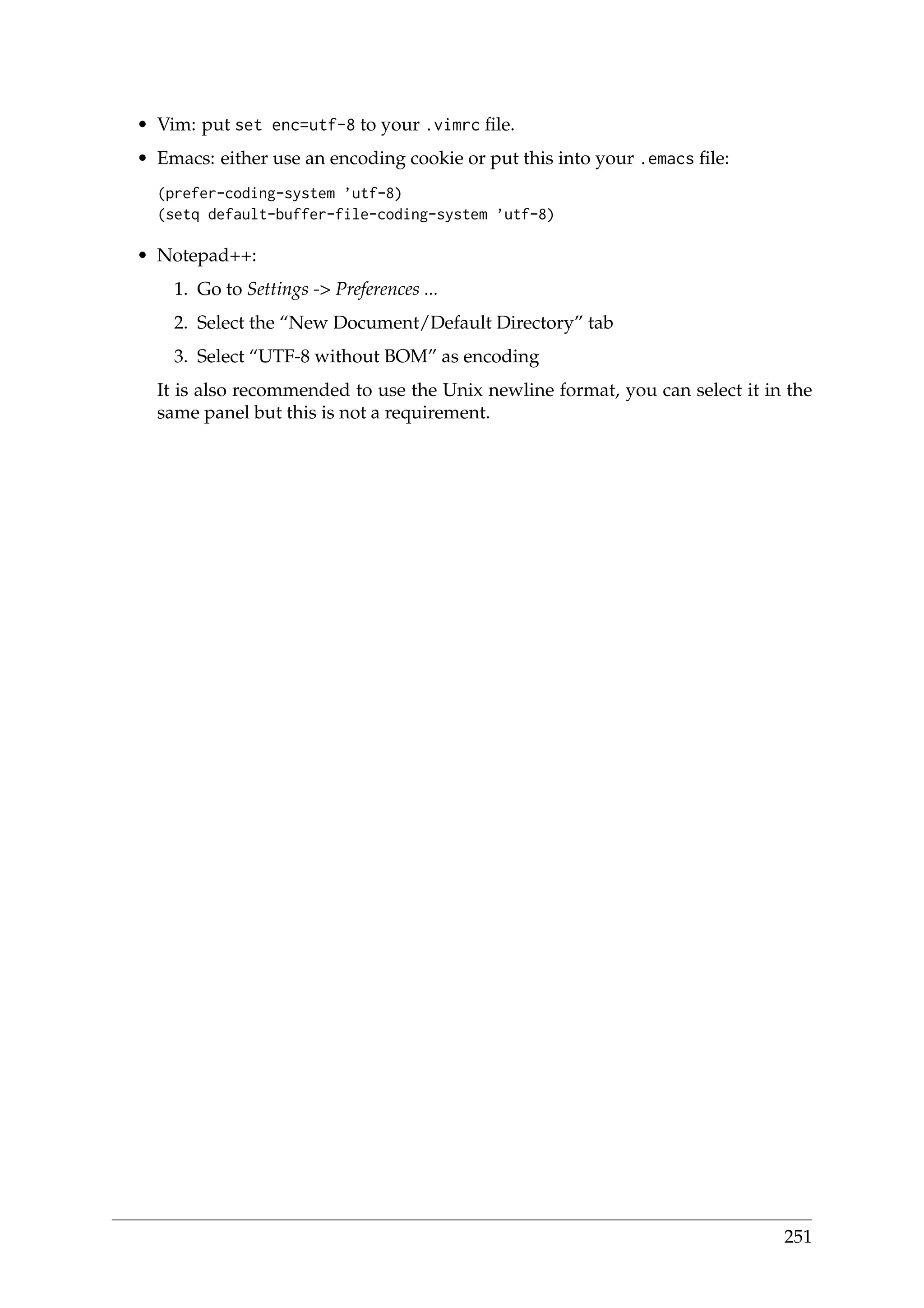 • Vim: put set enc=utf-8 to your .vimrc ﬁle.
• Emacs: either use an encoding cookie or put this into your .emacs ﬁle:
(prefer-coding-system ’utf-8)
(setq default-buffer-file-coding-system ’utf-8)
• Notepad++:
1. Go to Settings -> Preferences ...
2. Select the “New Document/Default Directory” tab
3. Select “UTF-8 without BOM” as encoding
It is also recommended to use the Unix newline format, you can select it in the
same panel but this is not a requirement.
251
 