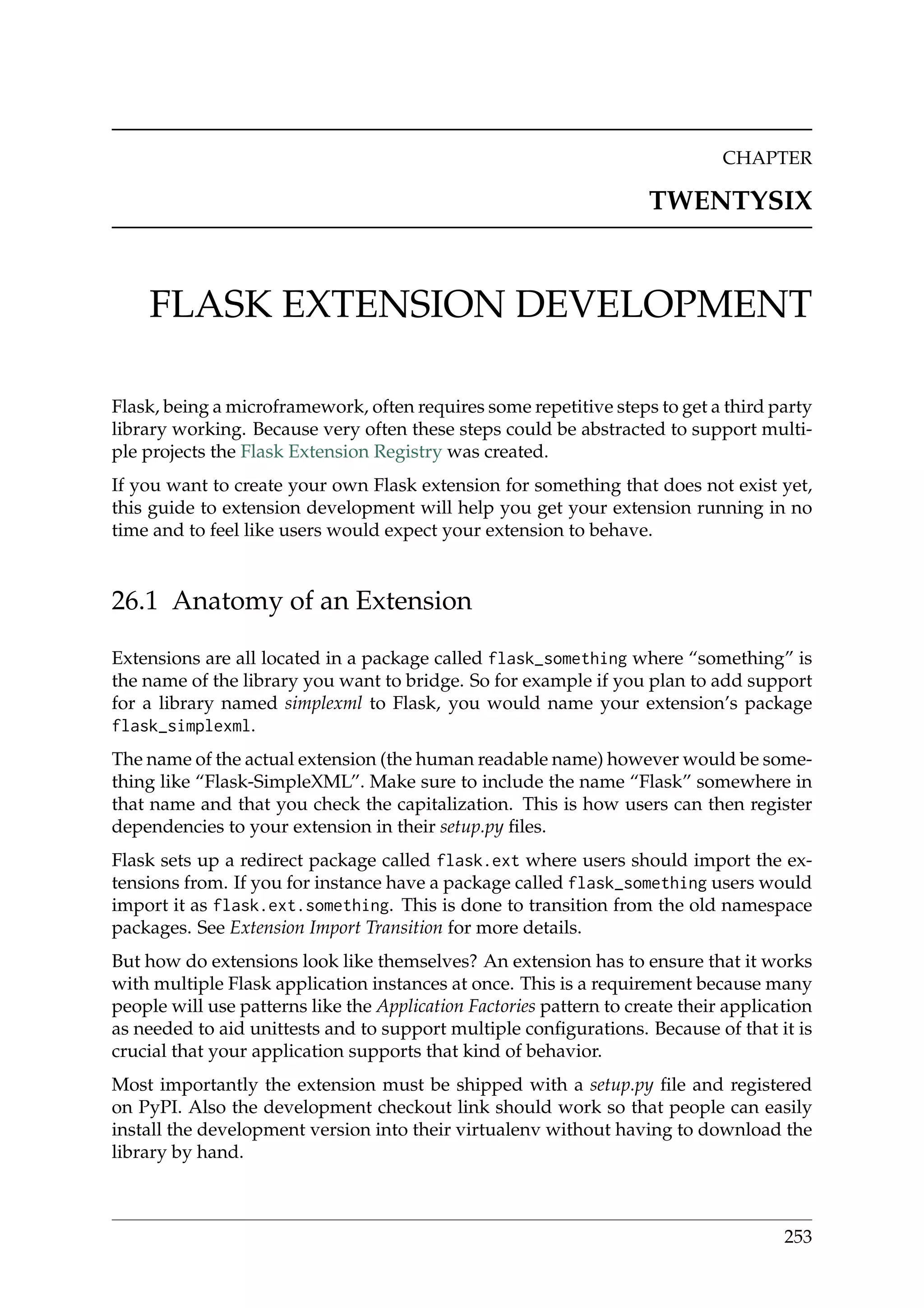 CHAPTER
TWENTYSIX
FLASK EXTENSION DEVELOPMENT
Flask, being a microframework, often requires some repetitive steps to get a third party
library working. Because very often these steps could be abstracted to support multi-
ple projects the Flask Extension Registry was created.
If you want to create your own Flask extension for something that does not exist yet,
this guide to extension development will help you get your extension running in no
time and to feel like users would expect your extension to behave.
26.1 Anatomy of an Extension
Extensions are all located in a package called flask_something where “something” is
the name of the library you want to bridge. So for example if you plan to add support
for a library named simplexml to Flask, you would name your extension’s package
flask_simplexml.
The name of the actual extension (the human readable name) however would be some-
thing like “Flask-SimpleXML”. Make sure to include the name “Flask” somewhere in
that name and that you check the capitalization. This is how users can then register
dependencies to your extension in their setup.py ﬁles.
Flask sets up a redirect package called flask.ext where users should import the ex-
tensions from. If you for instance have a package called flask_something users would
import it as flask.ext.something. This is done to transition from the old namespace
packages. See Extension Import Transition for more details.
But how do extensions look like themselves? An extension has to ensure that it works
with multiple Flask application instances at once. This is a requirement because many
people will use patterns like the Application Factories pattern to create their application
as needed to aid unittests and to support multiple conﬁgurations. Because of that it is
crucial that your application supports that kind of behavior.
Most importantly the extension must be shipped with a setup.py ﬁle and registered
on PyPI. Also the development checkout link should work so that people can easily
install the development version into their virtualenv without having to download the
library by hand.
253
 