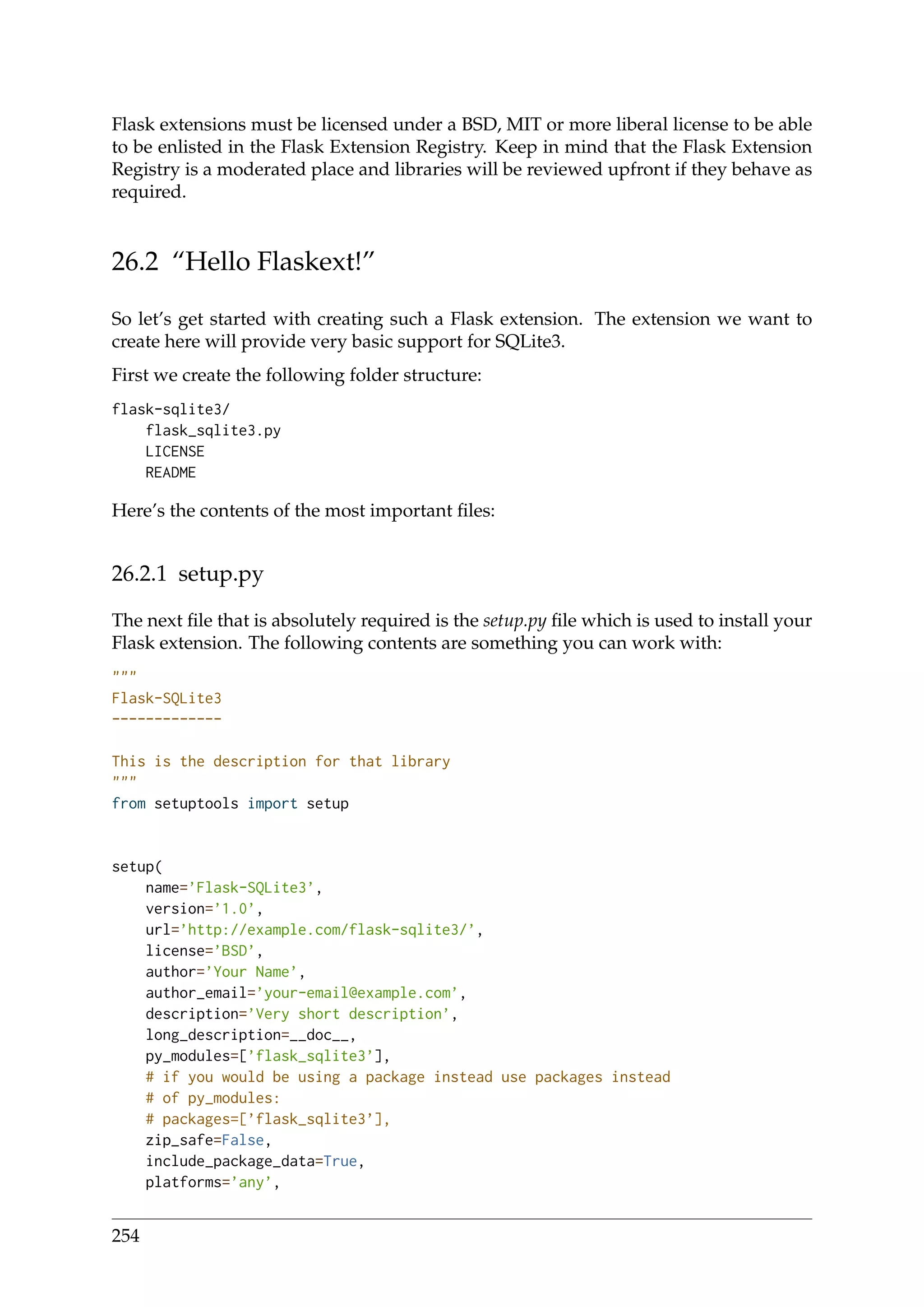 Flask extensions must be licensed under a BSD, MIT or more liberal license to be able
to be enlisted in the Flask Extension Registry. Keep in mind that the Flask Extension
Registry is a moderated place and libraries will be reviewed upfront if they behave as
required.
26.2 “Hello Flaskext!”
So let’s get started with creating such a Flask extension. The extension we want to
create here will provide very basic support for SQLite3.
First we create the following folder structure:
flask-sqlite3/
flask_sqlite3.py
LICENSE
README
Here’s the contents of the most important ﬁles:
26.2.1 setup.py
The next ﬁle that is absolutely required is the setup.py ﬁle which is used to install your
Flask extension. The following contents are something you can work with:
"""
Flask-SQLite3
-------------
This is the description for that library
"""
from setuptools import setup
setup(
name=’Flask-SQLite3’,
version=’1.0’,
url=’http://example.com/flask-sqlite3/’,
license=’BSD’,
author=’Your Name’,
author_email=’your-email@example.com’,
description=’Very short description’,
long_description=__doc__,
py_modules=[’flask_sqlite3’],
# if you would be using a package instead use packages instead
# of py_modules:
# packages=[’flask_sqlite3’],
zip_safe=False,
include_package_data=True,
platforms=’any’,
254
 
