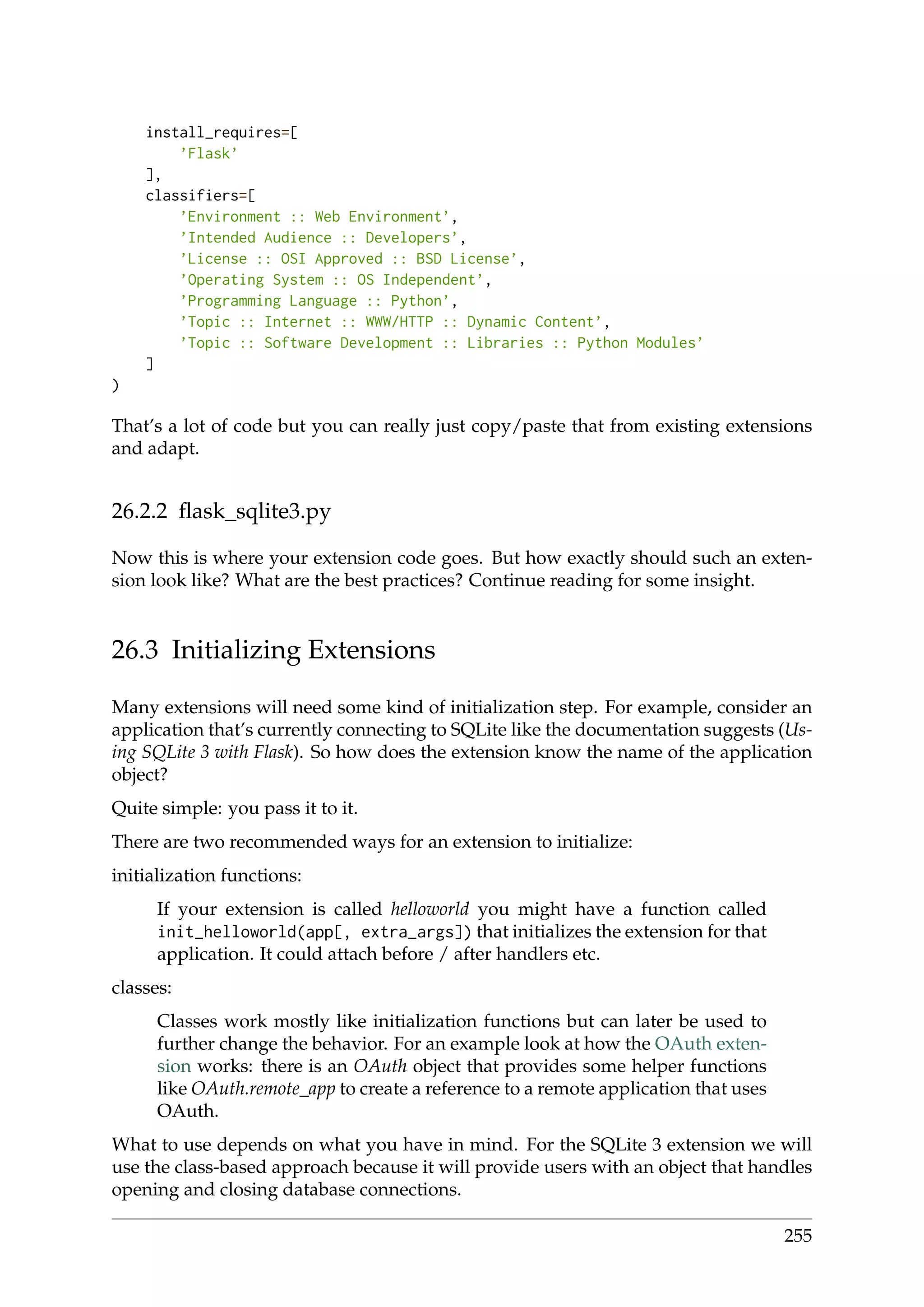 install_requires=[
’Flask’
],
classifiers=[
’Environment :: Web Environment’,
’Intended Audience :: Developers’,
’License :: OSI Approved :: BSD License’,
’Operating System :: OS Independent’,
’Programming Language :: Python’,
’Topic :: Internet :: WWW/HTTP :: Dynamic Content’,
’Topic :: Software Development :: Libraries :: Python Modules’
]
)
That’s a lot of code but you can really just copy/paste that from existing extensions
and adapt.
26.2.2 ﬂask_sqlite3.py
Now this is where your extension code goes. But how exactly should such an exten-
sion look like? What are the best practices? Continue reading for some insight.
26.3 Initializing Extensions
Many extensions will need some kind of initialization step. For example, consider an
application that’s currently connecting to SQLite like the documentation suggests (Us-
ing SQLite 3 with Flask). So how does the extension know the name of the application
object?
Quite simple: you pass it to it.
There are two recommended ways for an extension to initialize:
initialization functions:
If your extension is called helloworld you might have a function called
init_helloworld(app[, extra_args]) that initializes the extension for that
application. It could attach before / after handlers etc.
classes:
Classes work mostly like initialization functions but can later be used to
further change the behavior. For an example look at how the OAuth exten-
sion works: there is an OAuth object that provides some helper functions
like OAuth.remote_app to create a reference to a remote application that uses
OAuth.
What to use depends on what you have in mind. For the SQLite 3 extension we will
use the class-based approach because it will provide users with an object that handles
opening and closing database connections.
255
 
