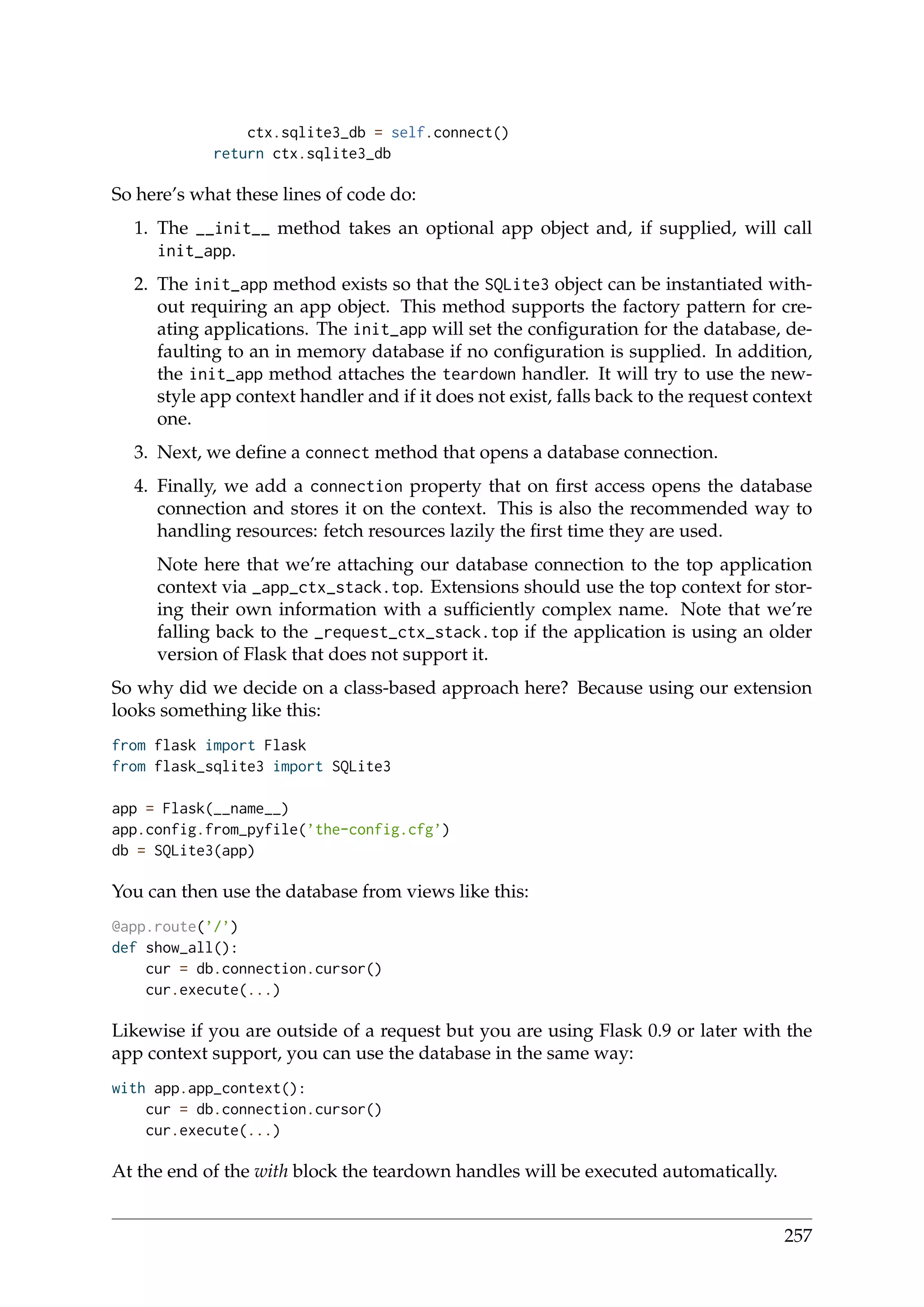 ctx.sqlite3_db = self.connect()
return ctx.sqlite3_db
So here’s what these lines of code do:
1. The __init__ method takes an optional app object and, if supplied, will call
init_app.
2. The init_app method exists so that the SQLite3 object can be instantiated with-
out requiring an app object. This method supports the factory pattern for cre-
ating applications. The init_app will set the conﬁguration for the database, de-
faulting to an in memory database if no conﬁguration is supplied. In addition,
the init_app method attaches the teardown handler. It will try to use the new-
style app context handler and if it does not exist, falls back to the request context
one.
3. Next, we deﬁne a connect method that opens a database connection.
4. Finally, we add a connection property that on ﬁrst access opens the database
connection and stores it on the context. This is also the recommended way to
handling resources: fetch resources lazily the ﬁrst time they are used.
Note here that we’re attaching our database connection to the top application
context via _app_ctx_stack.top. Extensions should use the top context for stor-
ing their own information with a sufﬁciently complex name. Note that we’re
falling back to the _request_ctx_stack.top if the application is using an older
version of Flask that does not support it.
So why did we decide on a class-based approach here? Because using our extension
looks something like this:
from flask import Flask
from flask_sqlite3 import SQLite3
app = Flask(__name__)
app.config.from_pyfile(’the-config.cfg’)
db = SQLite3(app)
You can then use the database from views like this:
@app.route(’/’)
def show_all():
cur = db.connection.cursor()
cur.execute(...)
Likewise if you are outside of a request but you are using Flask 0.9 or later with the
app context support, you can use the database in the same way:
with app.app_context():
cur = db.connection.cursor()
cur.execute(...)
At the end of the with block the teardown handles will be executed automatically.
257
 