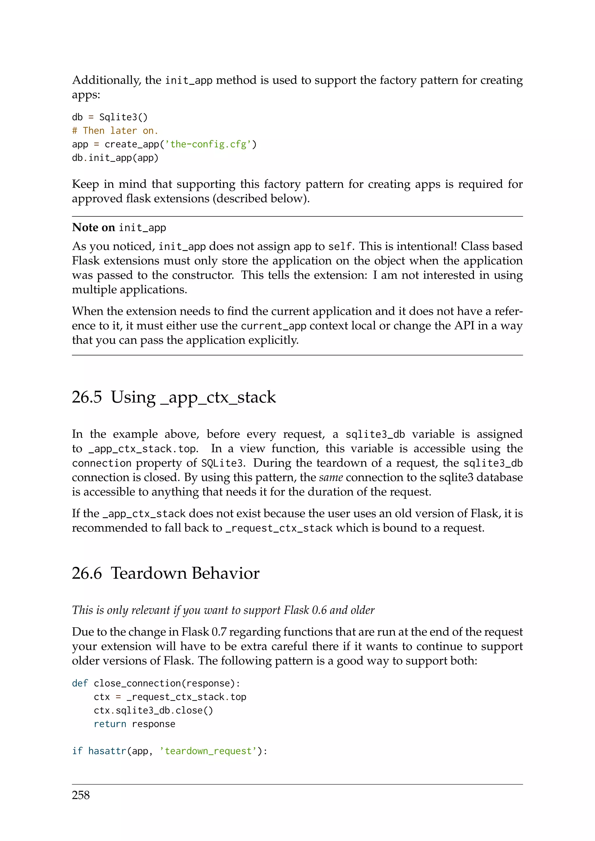 Additionally, the init_app method is used to support the factory pattern for creating
apps:
db = Sqlite3()
# Then later on.
app = create_app(’the-config.cfg’)
db.init_app(app)
Keep in mind that supporting this factory pattern for creating apps is required for
approved ﬂask extensions (described below).
Note on init_app
As you noticed, init_app does not assign app to self. This is intentional! Class based
Flask extensions must only store the application on the object when the application
was passed to the constructor. This tells the extension: I am not interested in using
multiple applications.
When the extension needs to ﬁnd the current application and it does not have a refer-
ence to it, it must either use the current_app context local or change the API in a way
that you can pass the application explicitly.
26.5 Using _app_ctx_stack
In the example above, before every request, a sqlite3_db variable is assigned
to _app_ctx_stack.top. In a view function, this variable is accessible using the
connection property of SQLite3. During the teardown of a request, the sqlite3_db
connection is closed. By using this pattern, the same connection to the sqlite3 database
is accessible to anything that needs it for the duration of the request.
If the _app_ctx_stack does not exist because the user uses an old version of Flask, it is
recommended to fall back to _request_ctx_stack which is bound to a request.
26.6 Teardown Behavior
This is only relevant if you want to support Flask 0.6 and older
Due to the change in Flask 0.7 regarding functions that are run at the end of the request
your extension will have to be extra careful there if it wants to continue to support
older versions of Flask. The following pattern is a good way to support both:
def close_connection(response):
ctx = _request_ctx_stack.top
ctx.sqlite3_db.close()
return response
if hasattr(app, ’teardown_request’):
258
 
