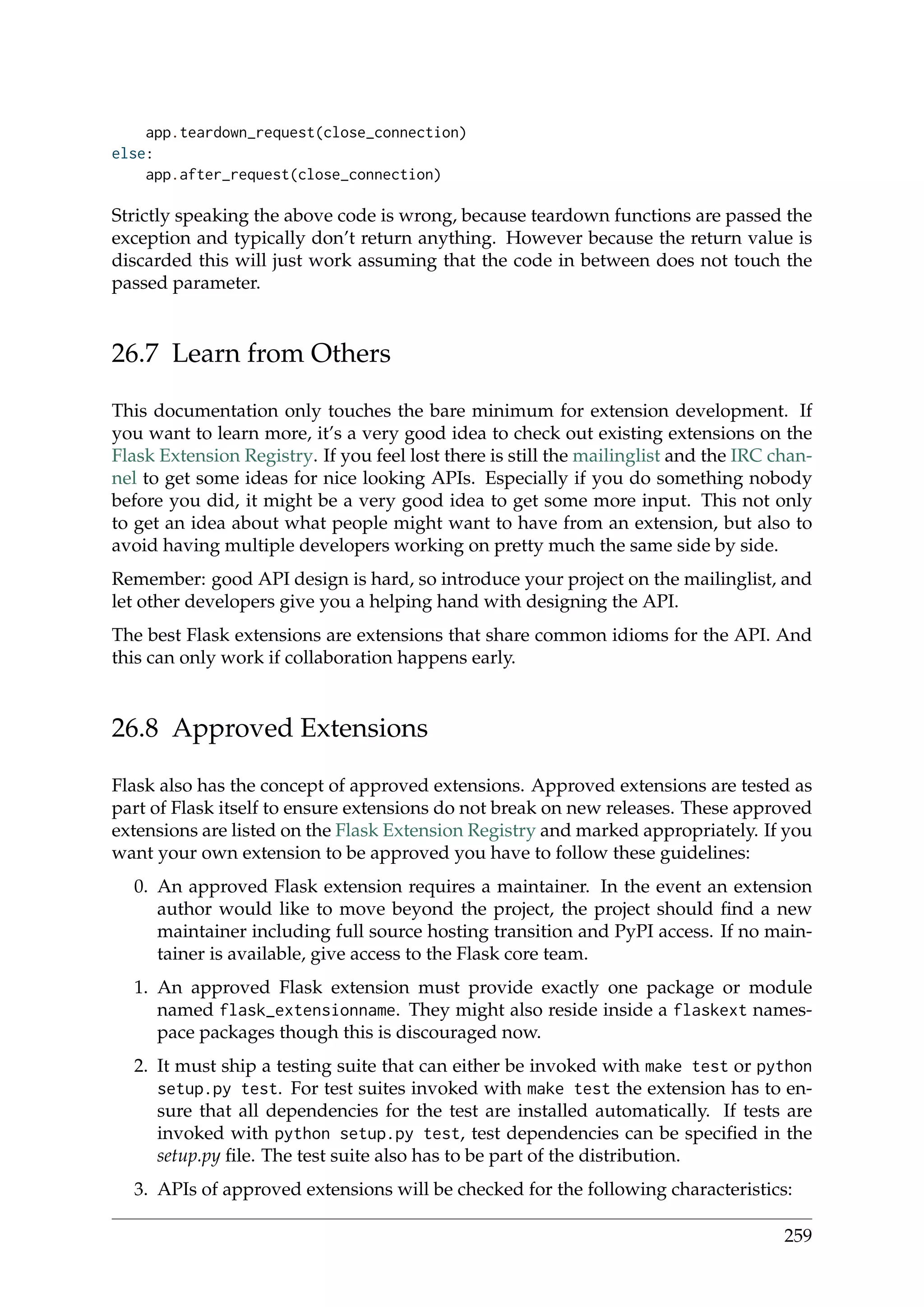 app.teardown_request(close_connection)
else:
app.after_request(close_connection)
Strictly speaking the above code is wrong, because teardown functions are passed the
exception and typically don’t return anything. However because the return value is
discarded this will just work assuming that the code in between does not touch the
passed parameter.
26.7 Learn from Others
This documentation only touches the bare minimum for extension development. If
you want to learn more, it’s a very good idea to check out existing extensions on the
Flask Extension Registry. If you feel lost there is still the mailinglist and the IRC chan-
nel to get some ideas for nice looking APIs. Especially if you do something nobody
before you did, it might be a very good idea to get some more input. This not only
to get an idea about what people might want to have from an extension, but also to
avoid having multiple developers working on pretty much the same side by side.
Remember: good API design is hard, so introduce your project on the mailinglist, and
let other developers give you a helping hand with designing the API.
The best Flask extensions are extensions that share common idioms for the API. And
this can only work if collaboration happens early.
26.8 Approved Extensions
Flask also has the concept of approved extensions. Approved extensions are tested as
part of Flask itself to ensure extensions do not break on new releases. These approved
extensions are listed on the Flask Extension Registry and marked appropriately. If you
want your own extension to be approved you have to follow these guidelines:
0. An approved Flask extension requires a maintainer. In the event an extension
author would like to move beyond the project, the project should ﬁnd a new
maintainer including full source hosting transition and PyPI access. If no main-
tainer is available, give access to the Flask core team.
1. An approved Flask extension must provide exactly one package or module
named flask_extensionname. They might also reside inside a flaskext names-
pace packages though this is discouraged now.
2. It must ship a testing suite that can either be invoked with make test or python
setup.py test. For test suites invoked with make test the extension has to en-
sure that all dependencies for the test are installed automatically. If tests are
invoked with python setup.py test, test dependencies can be speciﬁed in the
setup.py ﬁle. The test suite also has to be part of the distribution.
3. APIs of approved extensions will be checked for the following characteristics:
259
 