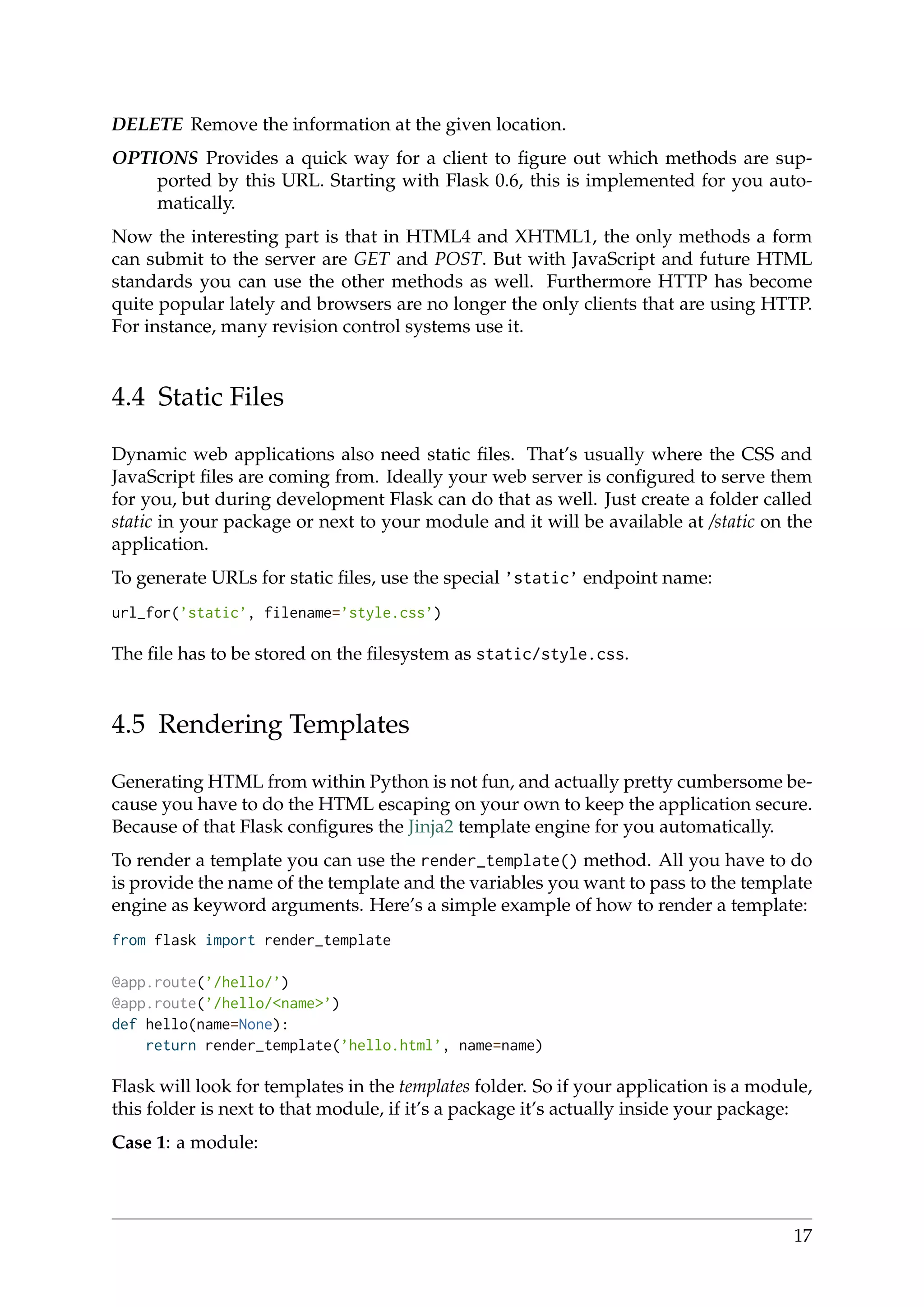DELETE Remove the information at the given location.
OPTIONS Provides a quick way for a client to ﬁgure out which methods are sup-
ported by this URL. Starting with Flask 0.6, this is implemented for you auto-
matically.
Now the interesting part is that in HTML4 and XHTML1, the only methods a form
can submit to the server are GET and POST. But with JavaScript and future HTML
standards you can use the other methods as well. Furthermore HTTP has become
quite popular lately and browsers are no longer the only clients that are using HTTP.
For instance, many revision control systems use it.
4.4 Static Files
Dynamic web applications also need static ﬁles. That’s usually where the CSS and
JavaScript ﬁles are coming from. Ideally your web server is conﬁgured to serve them
for you, but during development Flask can do that as well. Just create a folder called
static in your package or next to your module and it will be available at /static on the
application.
To generate URLs for static ﬁles, use the special ’static’ endpoint name:
url_for(’static’, filename=’style.css’)
The ﬁle has to be stored on the ﬁlesystem as static/style.css.
4.5 Rendering Templates
Generating HTML from within Python is not fun, and actually pretty cumbersome be-
cause you have to do the HTML escaping on your own to keep the application secure.
Because of that Flask conﬁgures the Jinja2 template engine for you automatically.
To render a template you can use the render_template() method. All you have to do
is provide the name of the template and the variables you want to pass to the template
engine as keyword arguments. Here’s a simple example of how to render a template:
from flask import render_template
@app.route(’/hello/’)
@app.route(’/hello/<name>’)
def hello(name=None):
return render_template(’hello.html’, name=name)
Flask will look for templates in the templates folder. So if your application is a module,
this folder is next to that module, if it’s a package it’s actually inside your package:
Case 1: a module:
17
 