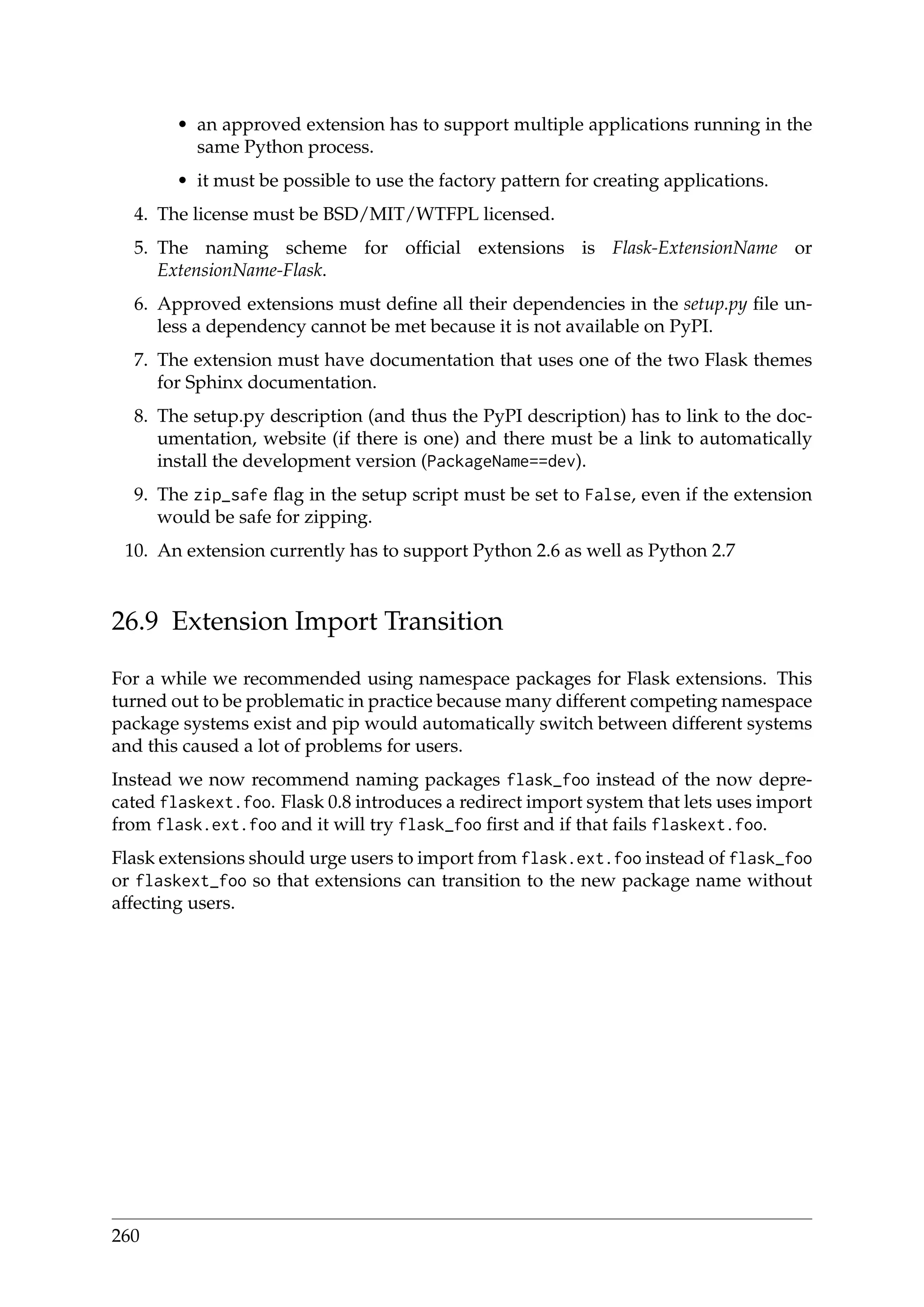 • an approved extension has to support multiple applications running in the
same Python process.
• it must be possible to use the factory pattern for creating applications.
4. The license must be BSD/MIT/WTFPL licensed.
5. The naming scheme for ofﬁcial extensions is Flask-ExtensionName or
ExtensionName-Flask.
6. Approved extensions must deﬁne all their dependencies in the setup.py ﬁle un-
less a dependency cannot be met because it is not available on PyPI.
7. The extension must have documentation that uses one of the two Flask themes
for Sphinx documentation.
8. The setup.py description (and thus the PyPI description) has to link to the doc-
umentation, website (if there is one) and there must be a link to automatically
install the development version (PackageName==dev).
9. The zip_safe ﬂag in the setup script must be set to False, even if the extension
would be safe for zipping.
10. An extension currently has to support Python 2.6 as well as Python 2.7
26.9 Extension Import Transition
For a while we recommended using namespace packages for Flask extensions. This
turned out to be problematic in practice because many different competing namespace
package systems exist and pip would automatically switch between different systems
and this caused a lot of problems for users.
Instead we now recommend naming packages flask_foo instead of the now depre-
cated flaskext.foo. Flask 0.8 introduces a redirect import system that lets uses import
from flask.ext.foo and it will try flask_foo ﬁrst and if that fails flaskext.foo.
Flask extensions should urge users to import from flask.ext.foo instead of flask_foo
or flaskext_foo so that extensions can transition to the new package name without
affecting users.
260
 
