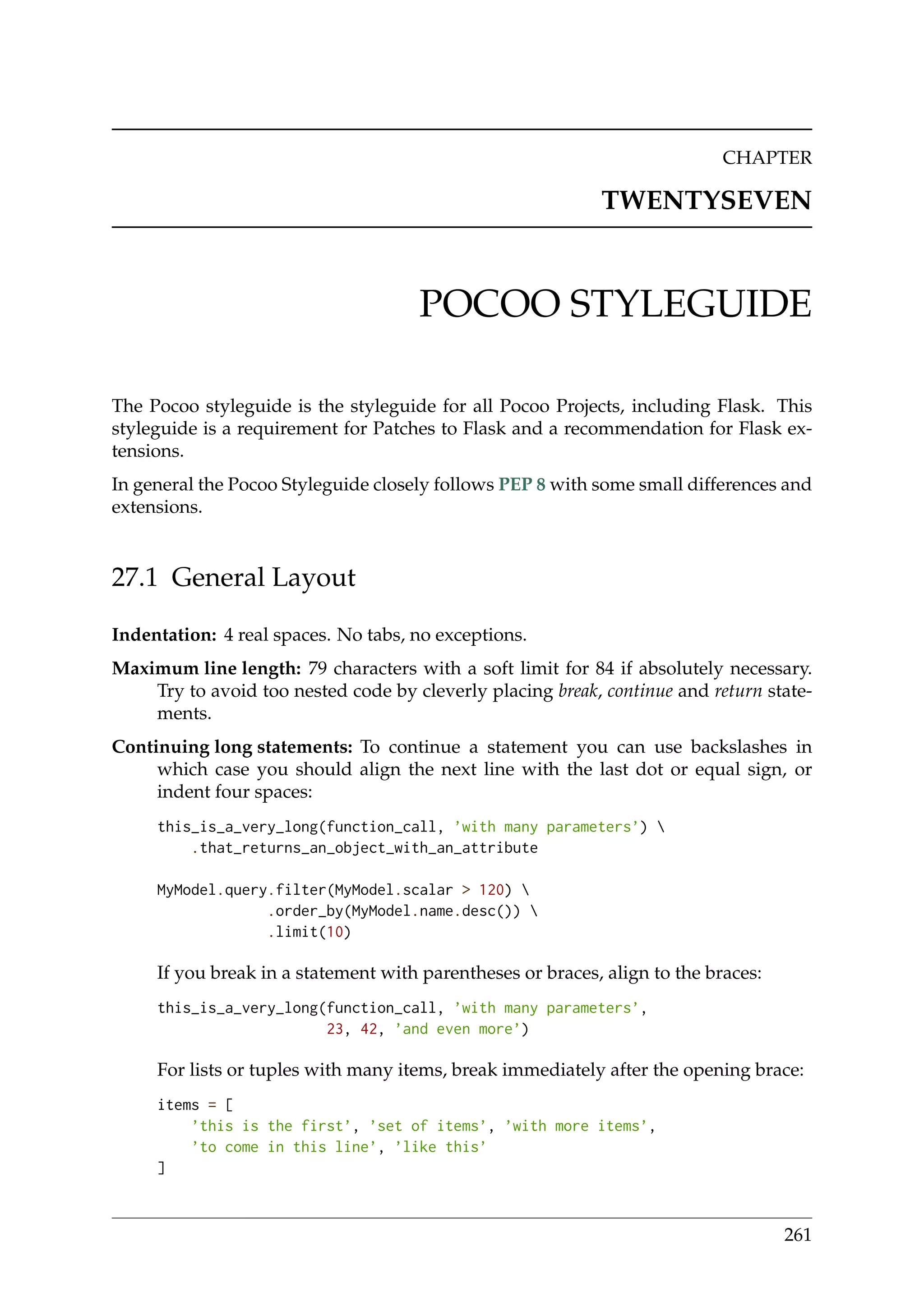 CHAPTER
TWENTYSEVEN
POCOO STYLEGUIDE
The Pocoo styleguide is the styleguide for all Pocoo Projects, including Flask. This
styleguide is a requirement for Patches to Flask and a recommendation for Flask ex-
tensions.
In general the Pocoo Styleguide closely follows PEP 8 with some small differences and
extensions.
27.1 General Layout
Indentation: 4 real spaces. No tabs, no exceptions.
Maximum line length: 79 characters with a soft limit for 84 if absolutely necessary.
Try to avoid too nested code by cleverly placing break, continue and return state-
ments.
Continuing long statements: To continue a statement you can use backslashes in
which case you should align the next line with the last dot or equal sign, or
indent four spaces:
this_is_a_very_long(function_call, ’with many parameters’) 
.that_returns_an_object_with_an_attribute
MyModel.query.filter(MyModel.scalar > 120) 
.order_by(MyModel.name.desc()) 
.limit(10)
If you break in a statement with parentheses or braces, align to the braces:
this_is_a_very_long(function_call, ’with many parameters’,
23, 42, ’and even more’)
For lists or tuples with many items, break immediately after the opening brace:
items = [
’this is the first’, ’set of items’, ’with more items’,
’to come in this line’, ’like this’
]
261
 