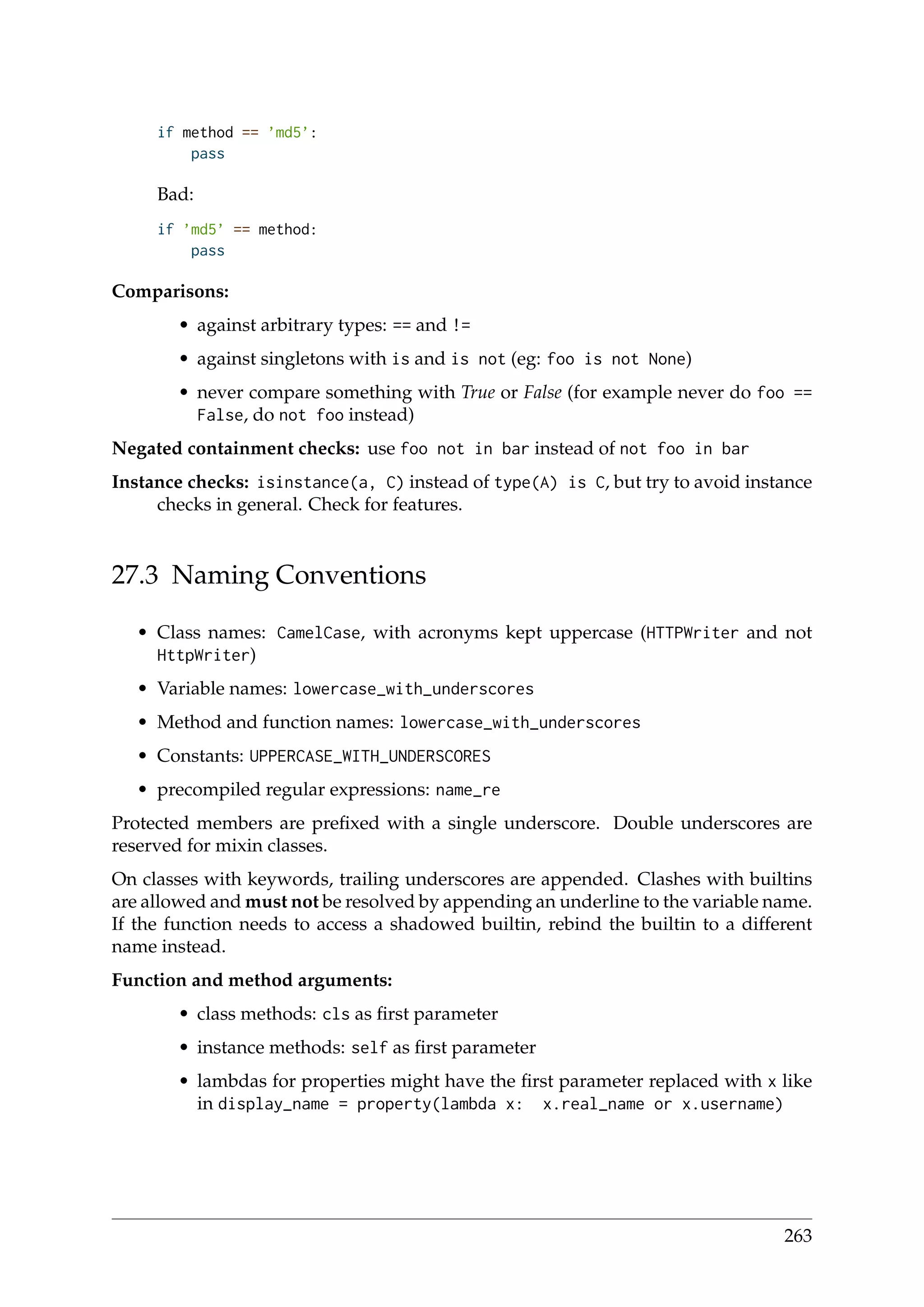 if method == ’md5’:
pass
Bad:
if ’md5’ == method:
pass
Comparisons:
• against arbitrary types: == and !=
• against singletons with is and is not (eg: foo is not None)
• never compare something with True or False (for example never do foo ==
False, do not foo instead)
Negated containment checks: use foo not in bar instead of not foo in bar
Instance checks: isinstance(a, C) instead of type(A) is C, but try to avoid instance
checks in general. Check for features.
27.3 Naming Conventions
• Class names: CamelCase, with acronyms kept uppercase (HTTPWriter and not
HttpWriter)
• Variable names: lowercase_with_underscores
• Method and function names: lowercase_with_underscores
• Constants: UPPERCASE_WITH_UNDERSCORES
• precompiled regular expressions: name_re
Protected members are preﬁxed with a single underscore. Double underscores are
reserved for mixin classes.
On classes with keywords, trailing underscores are appended. Clashes with builtins
are allowed and must not be resolved by appending an underline to the variable name.
If the function needs to access a shadowed builtin, rebind the builtin to a different
name instead.
Function and method arguments:
• class methods: cls as ﬁrst parameter
• instance methods: self as ﬁrst parameter
• lambdas for properties might have the ﬁrst parameter replaced with x like
in display_name = property(lambda x: x.real_name or x.username)
263
 