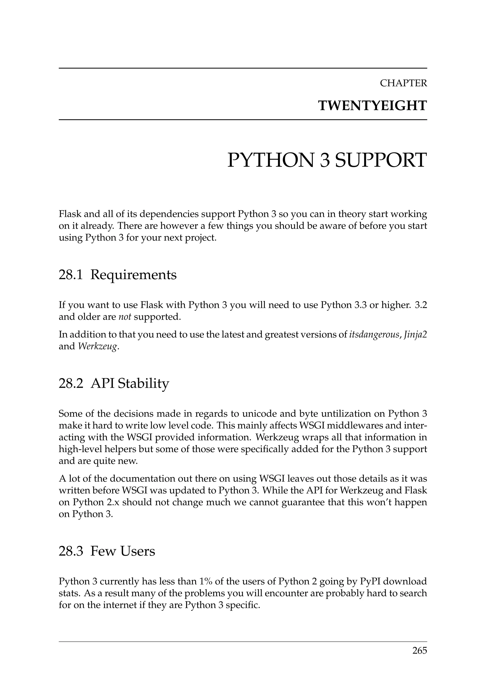 CHAPTER
TWENTYEIGHT
PYTHON 3 SUPPORT
Flask and all of its dependencies support Python 3 so you can in theory start working
on it already. There are however a few things you should be aware of before you start
using Python 3 for your next project.
28.1 Requirements
If you want to use Flask with Python 3 you will need to use Python 3.3 or higher. 3.2
and older are not supported.
In addition to that you need to use the latest and greatest versions of itsdangerous, Jinja2
and Werkzeug.
28.2 API Stability
Some of the decisions made in regards to unicode and byte untilization on Python 3
make it hard to write low level code. This mainly affects WSGI middlewares and inter-
acting with the WSGI provided information. Werkzeug wraps all that information in
high-level helpers but some of those were speciﬁcally added for the Python 3 support
and are quite new.
A lot of the documentation out there on using WSGI leaves out those details as it was
written before WSGI was updated to Python 3. While the API for Werkzeug and Flask
on Python 2.x should not change much we cannot guarantee that this won’t happen
on Python 3.
28.3 Few Users
Python 3 currently has less than 1% of the users of Python 2 going by PyPI download
stats. As a result many of the problems you will encounter are probably hard to search
for on the internet if they are Python 3 speciﬁc.
265
 