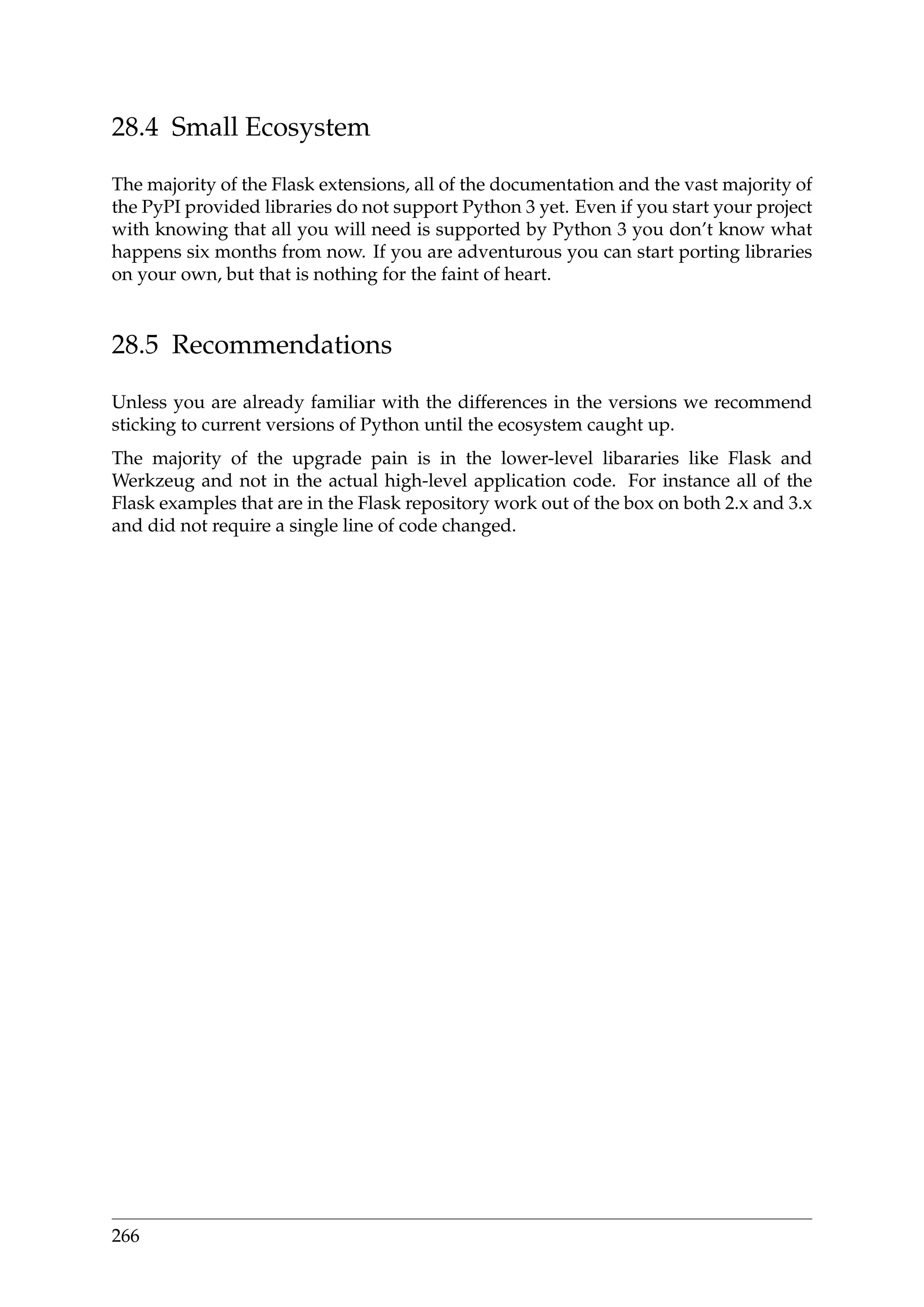 28.4 Small Ecosystem
The majority of the Flask extensions, all of the documentation and the vast majority of
the PyPI provided libraries do not support Python 3 yet. Even if you start your project
with knowing that all you will need is supported by Python 3 you don’t know what
happens six months from now. If you are adventurous you can start porting libraries
on your own, but that is nothing for the faint of heart.
28.5 Recommendations
Unless you are already familiar with the differences in the versions we recommend
sticking to current versions of Python until the ecosystem caught up.
The majority of the upgrade pain is in the lower-level libararies like Flask and
Werkzeug and not in the actual high-level application code. For instance all of the
Flask examples that are in the Flask repository work out of the box on both 2.x and 3.x
and did not require a single line of code changed.
266
 