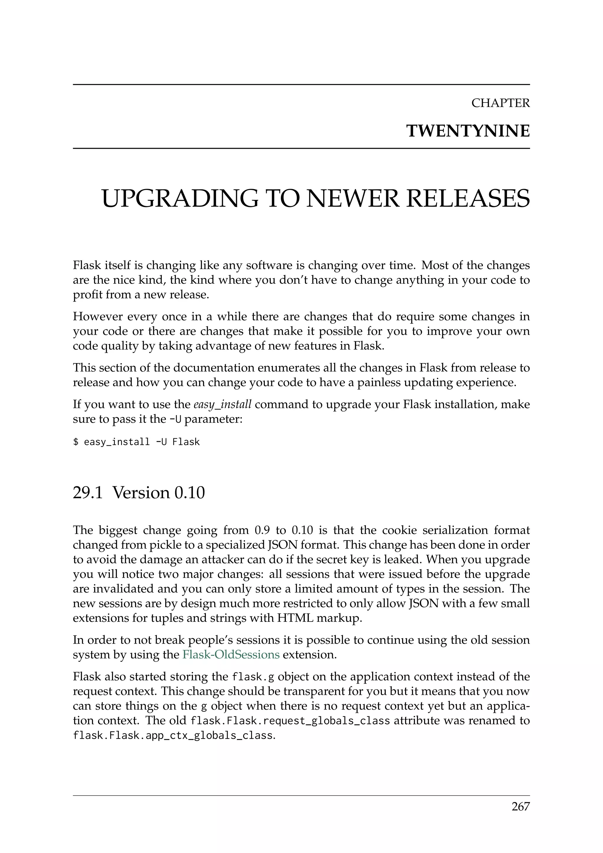 CHAPTER
TWENTYNINE
UPGRADING TO NEWER RELEASES
Flask itself is changing like any software is changing over time. Most of the changes
are the nice kind, the kind where you don’t have to change anything in your code to
proﬁt from a new release.
However every once in a while there are changes that do require some changes in
your code or there are changes that make it possible for you to improve your own
code quality by taking advantage of new features in Flask.
This section of the documentation enumerates all the changes in Flask from release to
release and how you can change your code to have a painless updating experience.
If you want to use the easy_install command to upgrade your Flask installation, make
sure to pass it the -U parameter:
$ easy_install -U Flask
29.1 Version 0.10
The biggest change going from 0.9 to 0.10 is that the cookie serialization format
changed from pickle to a specialized JSON format. This change has been done in order
to avoid the damage an attacker can do if the secret key is leaked. When you upgrade
you will notice two major changes: all sessions that were issued before the upgrade
are invalidated and you can only store a limited amount of types in the session. The
new sessions are by design much more restricted to only allow JSON with a few small
extensions for tuples and strings with HTML markup.
In order to not break people’s sessions it is possible to continue using the old session
system by using the Flask-OldSessions extension.
Flask also started storing the flask.g object on the application context instead of the
request context. This change should be transparent for you but it means that you now
can store things on the g object when there is no request context yet but an applica-
tion context. The old flask.Flask.request_globals_class attribute was renamed to
flask.Flask.app_ctx_globals_class.
267
 