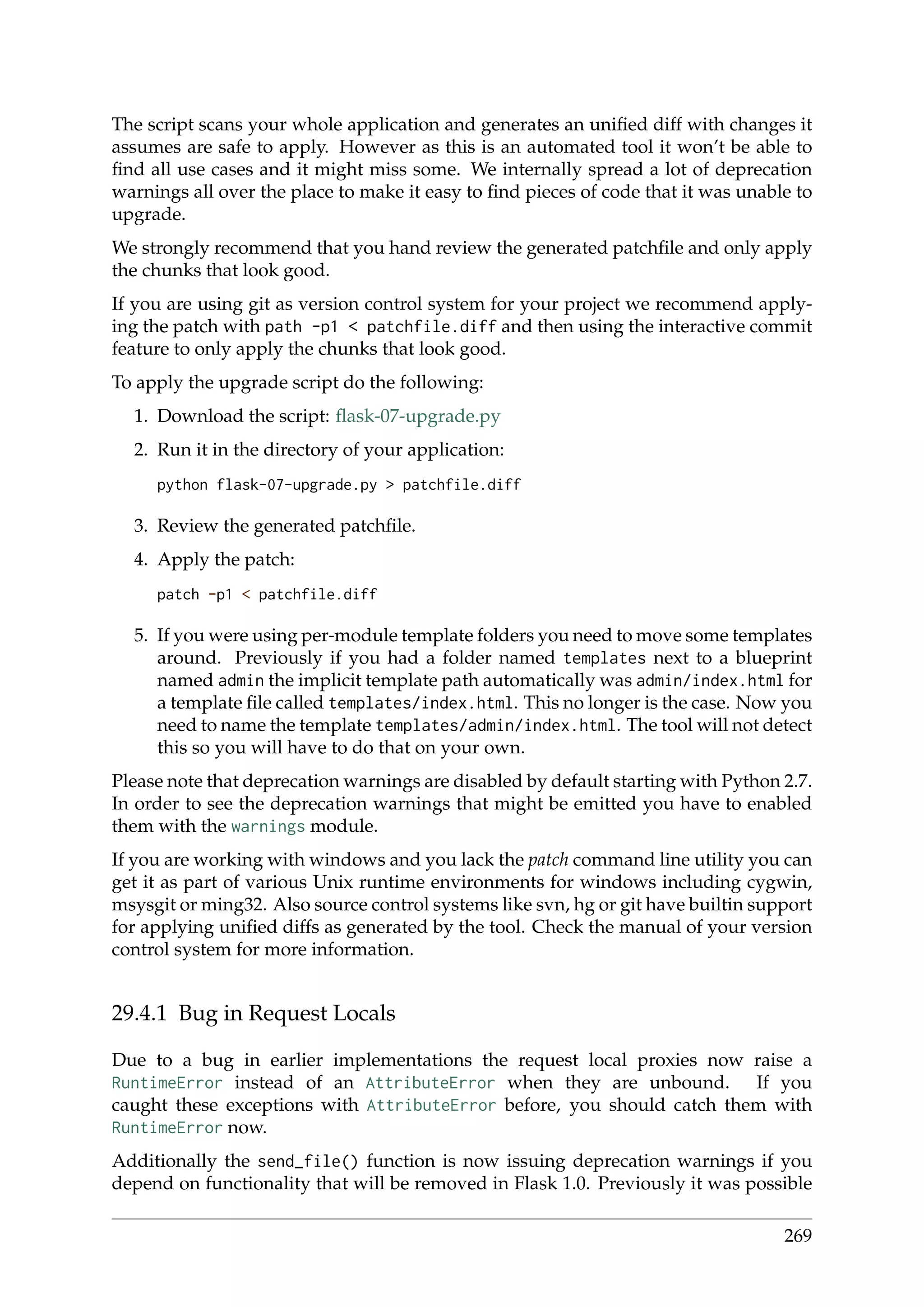 The script scans your whole application and generates an uniﬁed diff with changes it
assumes are safe to apply. However as this is an automated tool it won’t be able to
ﬁnd all use cases and it might miss some. We internally spread a lot of deprecation
warnings all over the place to make it easy to ﬁnd pieces of code that it was unable to
upgrade.
We strongly recommend that you hand review the generated patchﬁle and only apply
the chunks that look good.
If you are using git as version control system for your project we recommend apply-
ing the patch with path -p1 < patchfile.diff and then using the interactive commit
feature to only apply the chunks that look good.
To apply the upgrade script do the following:
1. Download the script: ﬂask-07-upgrade.py
2. Run it in the directory of your application:
python flask-07-upgrade.py > patchfile.diff
3. Review the generated patchﬁle.
4. Apply the patch:
patch -p1 < patchfile.diff
5. If you were using per-module template folders you need to move some templates
around. Previously if you had a folder named templates next to a blueprint
named admin the implicit template path automatically was admin/index.html for
a template ﬁle called templates/index.html. This no longer is the case. Now you
need to name the template templates/admin/index.html. The tool will not detect
this so you will have to do that on your own.
Please note that deprecation warnings are disabled by default starting with Python 2.7.
In order to see the deprecation warnings that might be emitted you have to enabled
them with the warnings module.
If you are working with windows and you lack the patch command line utility you can
get it as part of various Unix runtime environments for windows including cygwin,
msysgit or ming32. Also source control systems like svn, hg or git have builtin support
for applying uniﬁed diffs as generated by the tool. Check the manual of your version
control system for more information.
29.4.1 Bug in Request Locals
Due to a bug in earlier implementations the request local proxies now raise a
RuntimeError instead of an AttributeError when they are unbound. If you
caught these exceptions with AttributeError before, you should catch them with
RuntimeError now.
Additionally the send_file() function is now issuing deprecation warnings if you
depend on functionality that will be removed in Flask 1.0. Previously it was possible
269
 
