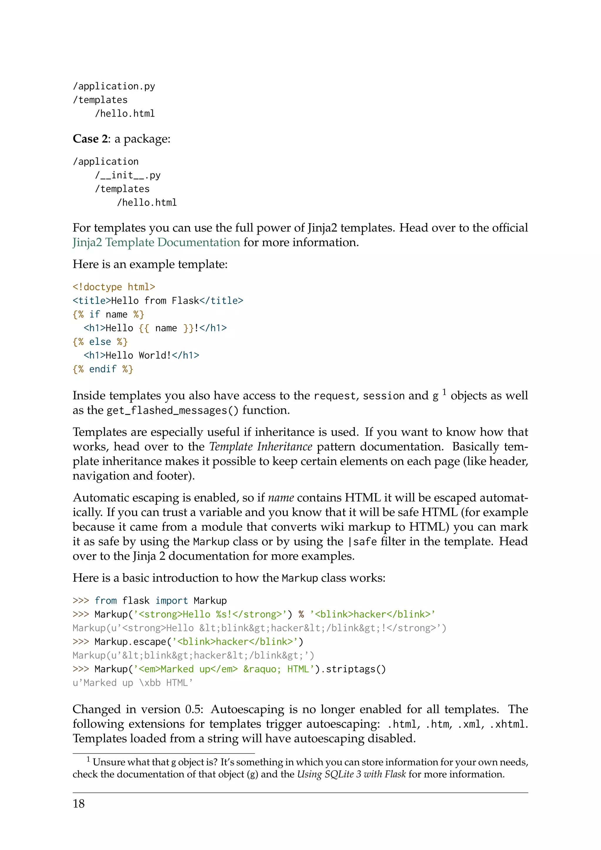 /application.py
/templates
/hello.html
Case 2: a package:
/application
/__init__.py
/templates
/hello.html
For templates you can use the full power of Jinja2 templates. Head over to the ofﬁcial
Jinja2 Template Documentation for more information.
Here is an example template:
<!doctype html>
<title>Hello from Flask</title>
{% if name %}
<h1>Hello {{ name }}!</h1>
{% else %}
<h1>Hello World!</h1>
{% endif %}
Inside templates you also have access to the request, session and g 1 objects as well
as the get_flashed_messages() function.
Templates are especially useful if inheritance is used. If you want to know how that
works, head over to the Template Inheritance pattern documentation. Basically tem-
plate inheritance makes it possible to keep certain elements on each page (like header,
navigation and footer).
Automatic escaping is enabled, so if name contains HTML it will be escaped automat-
ically. If you can trust a variable and you know that it will be safe HTML (for example
because it came from a module that converts wiki markup to HTML) you can mark
it as safe by using the Markup class or by using the |safe ﬁlter in the template. Head
over to the Jinja 2 documentation for more examples.
Here is a basic introduction to how the Markup class works:
>>> from flask import Markup
>>> Markup(’<strong>Hello %s!</strong>’) % ’<blink>hacker</blink>’
Markup(u’<strong>Hello &lt;blink&gt;hacker&lt;/blink&gt;!</strong>’)
>>> Markup.escape(’<blink>hacker</blink>’)
Markup(u’&lt;blink&gt;hacker&lt;/blink&gt;’)
>>> Markup(’<em>Marked up</em> &raquo; HTML’).striptags()
u’Marked up xbb HTML’
Changed in version 0.5: Autoescaping is no longer enabled for all templates. The
following extensions for templates trigger autoescaping: .html, .htm, .xml, .xhtml.
Templates loaded from a string will have autoescaping disabled.
1 Unsure what that g object is? It’s something in which you can store information for your own needs,
check the documentation of that object (g) and the Using SQLite 3 with Flask for more information.
18
 