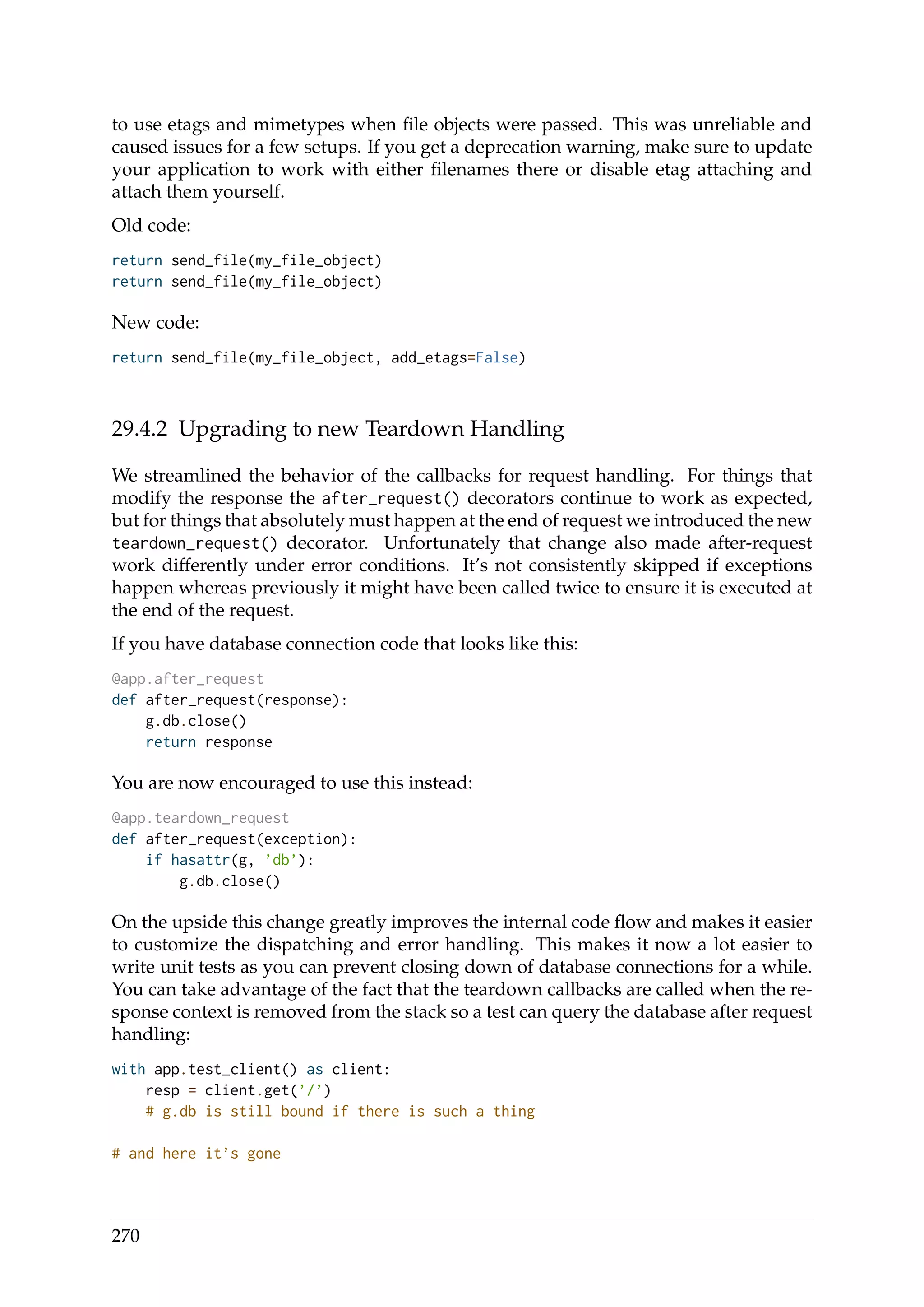 to use etags and mimetypes when ﬁle objects were passed. This was unreliable and
caused issues for a few setups. If you get a deprecation warning, make sure to update
your application to work with either ﬁlenames there or disable etag attaching and
attach them yourself.
Old code:
return send_file(my_file_object)
return send_file(my_file_object)
New code:
return send_file(my_file_object, add_etags=False)
29.4.2 Upgrading to new Teardown Handling
We streamlined the behavior of the callbacks for request handling. For things that
modify the response the after_request() decorators continue to work as expected,
but for things that absolutely must happen at the end of request we introduced the new
teardown_request() decorator. Unfortunately that change also made after-request
work differently under error conditions. It’s not consistently skipped if exceptions
happen whereas previously it might have been called twice to ensure it is executed at
the end of the request.
If you have database connection code that looks like this:
@app.after_request
def after_request(response):
g.db.close()
return response
You are now encouraged to use this instead:
@app.teardown_request
def after_request(exception):
if hasattr(g, ’db’):
g.db.close()
On the upside this change greatly improves the internal code ﬂow and makes it easier
to customize the dispatching and error handling. This makes it now a lot easier to
write unit tests as you can prevent closing down of database connections for a while.
You can take advantage of the fact that the teardown callbacks are called when the re-
sponse context is removed from the stack so a test can query the database after request
handling:
with app.test_client() as client:
resp = client.get(’/’)
# g.db is still bound if there is such a thing
# and here it’s gone
270
 