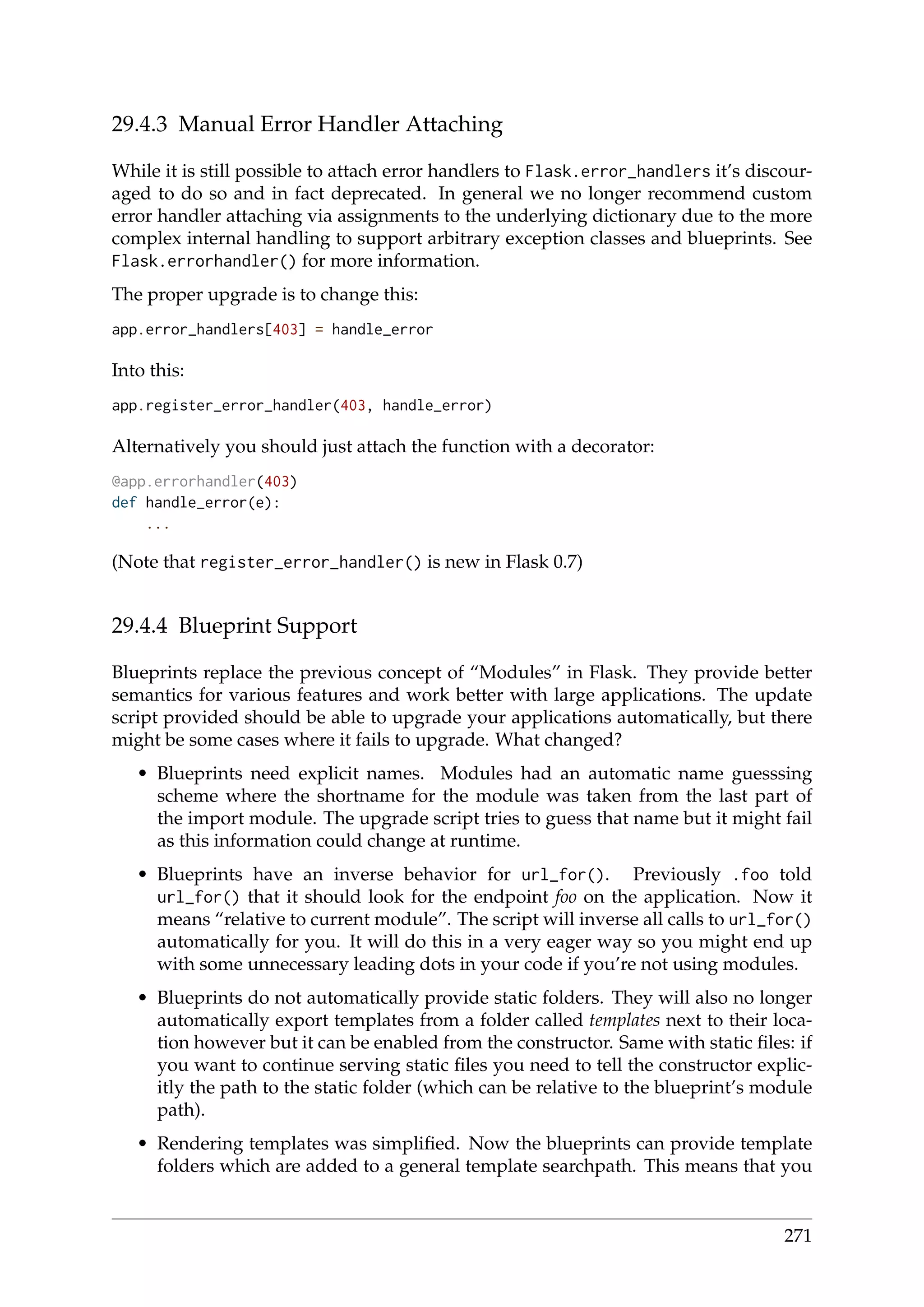 29.4.3 Manual Error Handler Attaching
While it is still possible to attach error handlers to Flask.error_handlers it’s discour-
aged to do so and in fact deprecated. In general we no longer recommend custom
error handler attaching via assignments to the underlying dictionary due to the more
complex internal handling to support arbitrary exception classes and blueprints. See
Flask.errorhandler() for more information.
The proper upgrade is to change this:
app.error_handlers[403] = handle_error
Into this:
app.register_error_handler(403, handle_error)
Alternatively you should just attach the function with a decorator:
@app.errorhandler(403)
def handle_error(e):
...
(Note that register_error_handler() is new in Flask 0.7)
29.4.4 Blueprint Support
Blueprints replace the previous concept of “Modules” in Flask. They provide better
semantics for various features and work better with large applications. The update
script provided should be able to upgrade your applications automatically, but there
might be some cases where it fails to upgrade. What changed?
• Blueprints need explicit names. Modules had an automatic name guesssing
scheme where the shortname for the module was taken from the last part of
the import module. The upgrade script tries to guess that name but it might fail
as this information could change at runtime.
• Blueprints have an inverse behavior for url_for(). Previously .foo told
url_for() that it should look for the endpoint foo on the application. Now it
means “relative to current module”. The script will inverse all calls to url_for()
automatically for you. It will do this in a very eager way so you might end up
with some unnecessary leading dots in your code if you’re not using modules.
• Blueprints do not automatically provide static folders. They will also no longer
automatically export templates from a folder called templates next to their loca-
tion however but it can be enabled from the constructor. Same with static ﬁles: if
you want to continue serving static ﬁles you need to tell the constructor explic-
itly the path to the static folder (which can be relative to the blueprint’s module
path).
• Rendering templates was simpliﬁed. Now the blueprints can provide template
folders which are added to a general template searchpath. This means that you
271
 