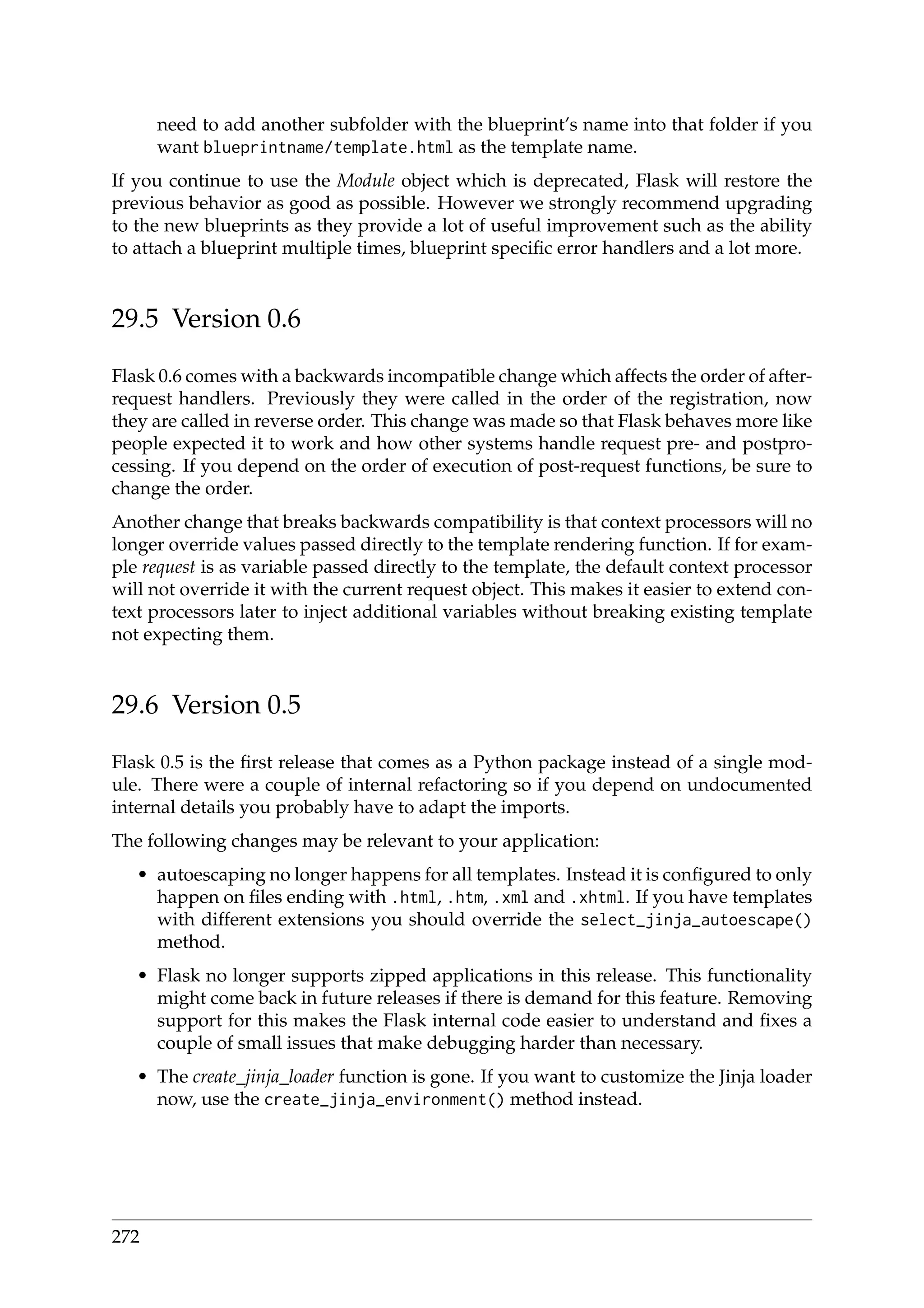 need to add another subfolder with the blueprint’s name into that folder if you
want blueprintname/template.html as the template name.
If you continue to use the Module object which is deprecated, Flask will restore the
previous behavior as good as possible. However we strongly recommend upgrading
to the new blueprints as they provide a lot of useful improvement such as the ability
to attach a blueprint multiple times, blueprint speciﬁc error handlers and a lot more.
29.5 Version 0.6
Flask 0.6 comes with a backwards incompatible change which affects the order of after-
request handlers. Previously they were called in the order of the registration, now
they are called in reverse order. This change was made so that Flask behaves more like
people expected it to work and how other systems handle request pre- and postpro-
cessing. If you depend on the order of execution of post-request functions, be sure to
change the order.
Another change that breaks backwards compatibility is that context processors will no
longer override values passed directly to the template rendering function. If for exam-
ple request is as variable passed directly to the template, the default context processor
will not override it with the current request object. This makes it easier to extend con-
text processors later to inject additional variables without breaking existing template
not expecting them.
29.6 Version 0.5
Flask 0.5 is the ﬁrst release that comes as a Python package instead of a single mod-
ule. There were a couple of internal refactoring so if you depend on undocumented
internal details you probably have to adapt the imports.
The following changes may be relevant to your application:
• autoescaping no longer happens for all templates. Instead it is conﬁgured to only
happen on ﬁles ending with .html, .htm, .xml and .xhtml. If you have templates
with different extensions you should override the select_jinja_autoescape()
method.
• Flask no longer supports zipped applications in this release. This functionality
might come back in future releases if there is demand for this feature. Removing
support for this makes the Flask internal code easier to understand and ﬁxes a
couple of small issues that make debugging harder than necessary.
• The create_jinja_loader function is gone. If you want to customize the Jinja loader
now, use the create_jinja_environment() method instead.
272
 