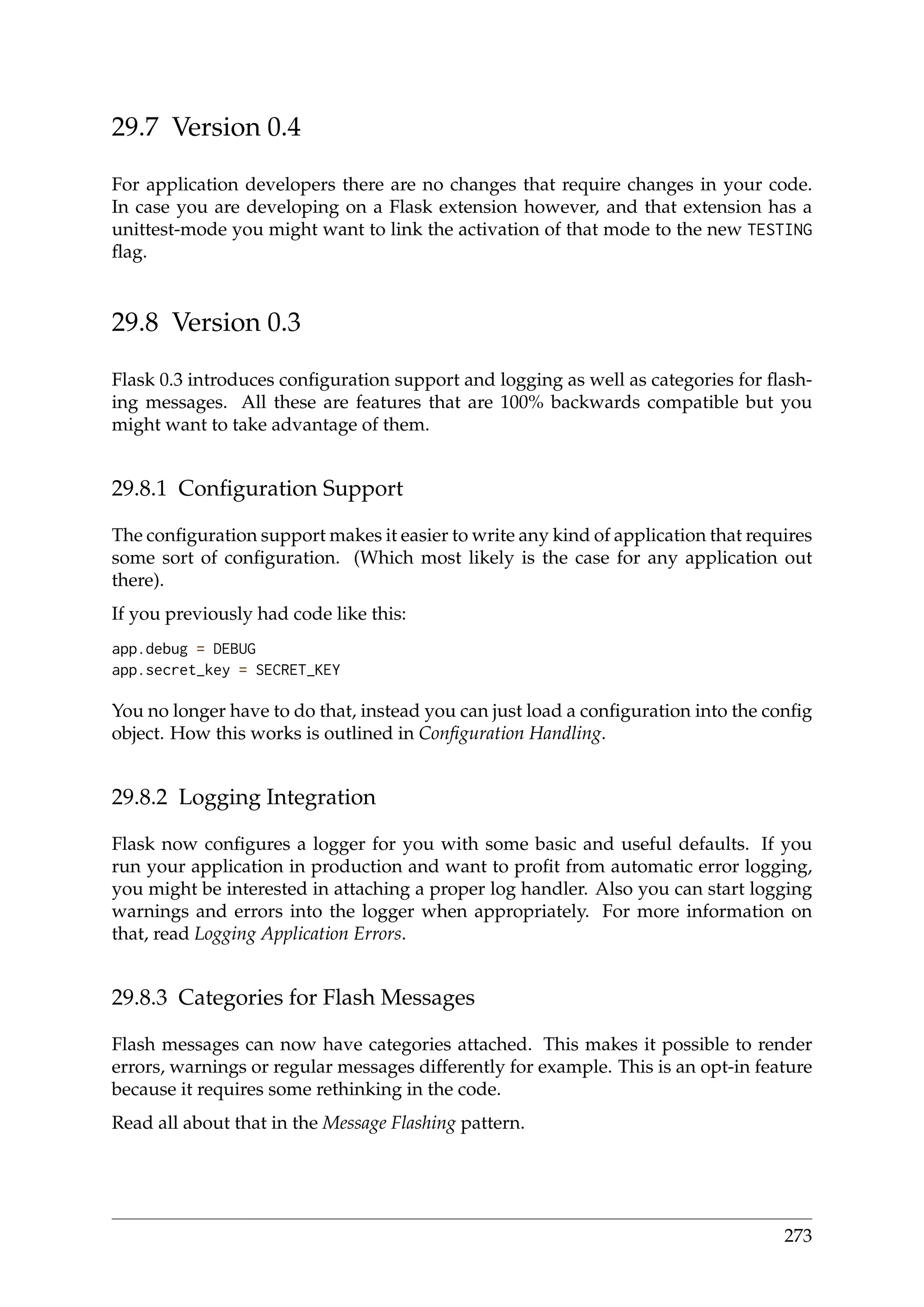 29.7 Version 0.4
For application developers there are no changes that require changes in your code.
In case you are developing on a Flask extension however, and that extension has a
unittest-mode you might want to link the activation of that mode to the new TESTING
ﬂag.
29.8 Version 0.3
Flask 0.3 introduces conﬁguration support and logging as well as categories for ﬂash-
ing messages. All these are features that are 100% backwards compatible but you
might want to take advantage of them.
29.8.1 Conﬁguration Support
The conﬁguration support makes it easier to write any kind of application that requires
some sort of conﬁguration. (Which most likely is the case for any application out
there).
If you previously had code like this:
app.debug = DEBUG
app.secret_key = SECRET_KEY
You no longer have to do that, instead you can just load a conﬁguration into the conﬁg
object. How this works is outlined in Conﬁguration Handling.
29.8.2 Logging Integration
Flask now conﬁgures a logger for you with some basic and useful defaults. If you
run your application in production and want to proﬁt from automatic error logging,
you might be interested in attaching a proper log handler. Also you can start logging
warnings and errors into the logger when appropriately. For more information on
that, read Logging Application Errors.
29.8.3 Categories for Flash Messages
Flash messages can now have categories attached. This makes it possible to render
errors, warnings or regular messages differently for example. This is an opt-in feature
because it requires some rethinking in the code.
Read all about that in the Message Flashing pattern.
273
 