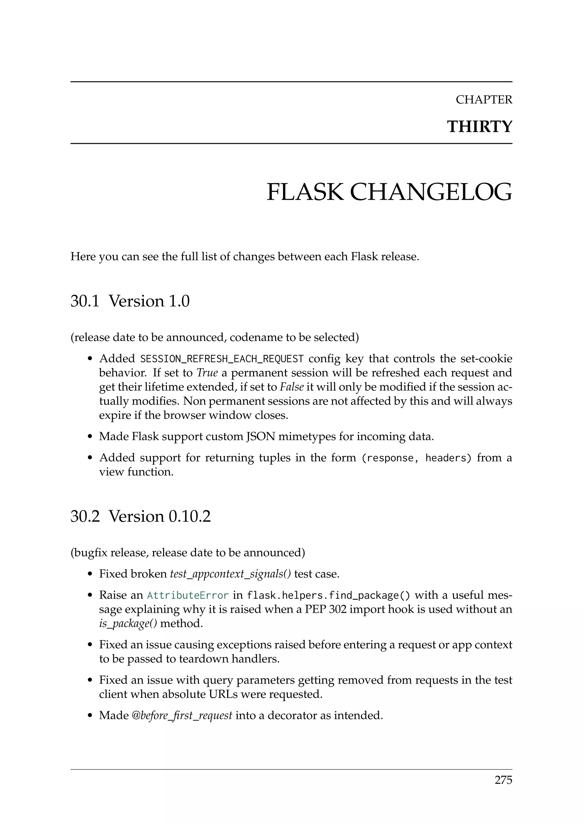 CHAPTER
THIRTY
FLASK CHANGELOG
Here you can see the full list of changes between each Flask release.
30.1 Version 1.0
(release date to be announced, codename to be selected)
• Added SESSION_REFRESH_EACH_REQUEST conﬁg key that controls the set-cookie
behavior. If set to True a permanent session will be refreshed each request and
get their lifetime extended, if set to False it will only be modiﬁed if the session ac-
tually modiﬁes. Non permanent sessions are not affected by this and will always
expire if the browser window closes.
• Made Flask support custom JSON mimetypes for incoming data.
• Added support for returning tuples in the form (response, headers) from a
view function.
30.2 Version 0.10.2
(bugﬁx release, release date to be announced)
• Fixed broken test_appcontext_signals() test case.
• Raise an AttributeError in flask.helpers.find_package() with a useful mes-
sage explaining why it is raised when a PEP 302 import hook is used without an
is_package() method.
• Fixed an issue causing exceptions raised before entering a request or app context
to be passed to teardown handlers.
• Fixed an issue with query parameters getting removed from requests in the test
client when absolute URLs were requested.
• Made @before_ﬁrst_request into a decorator as intended.
275
 