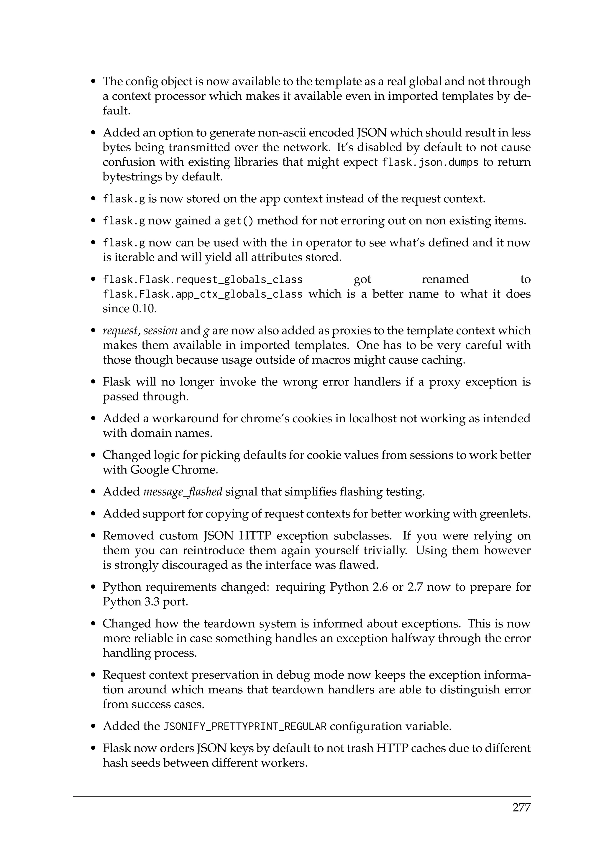 • The conﬁg object is now available to the template as a real global and not through
a context processor which makes it available even in imported templates by de-
fault.
• Added an option to generate non-ascii encoded JSON which should result in less
bytes being transmitted over the network. It’s disabled by default to not cause
confusion with existing libraries that might expect flask.json.dumps to return
bytestrings by default.
• flask.g is now stored on the app context instead of the request context.
• flask.g now gained a get() method for not erroring out on non existing items.
• flask.g now can be used with the in operator to see what’s deﬁned and it now
is iterable and will yield all attributes stored.
• flask.Flask.request_globals_class got renamed to
flask.Flask.app_ctx_globals_class which is a better name to what it does
since 0.10.
• request, session and g are now also added as proxies to the template context which
makes them available in imported templates. One has to be very careful with
those though because usage outside of macros might cause caching.
• Flask will no longer invoke the wrong error handlers if a proxy exception is
passed through.
• Added a workaround for chrome’s cookies in localhost not working as intended
with domain names.
• Changed logic for picking defaults for cookie values from sessions to work better
with Google Chrome.
• Added message_ﬂashed signal that simpliﬁes ﬂashing testing.
• Added support for copying of request contexts for better working with greenlets.
• Removed custom JSON HTTP exception subclasses. If you were relying on
them you can reintroduce them again yourself trivially. Using them however
is strongly discouraged as the interface was ﬂawed.
• Python requirements changed: requiring Python 2.6 or 2.7 now to prepare for
Python 3.3 port.
• Changed how the teardown system is informed about exceptions. This is now
more reliable in case something handles an exception halfway through the error
handling process.
• Request context preservation in debug mode now keeps the exception informa-
tion around which means that teardown handlers are able to distinguish error
from success cases.
• Added the JSONIFY_PRETTYPRINT_REGULAR conﬁguration variable.
• Flask now orders JSON keys by default to not trash HTTP caches due to different
hash seeds between different workers.
277
 