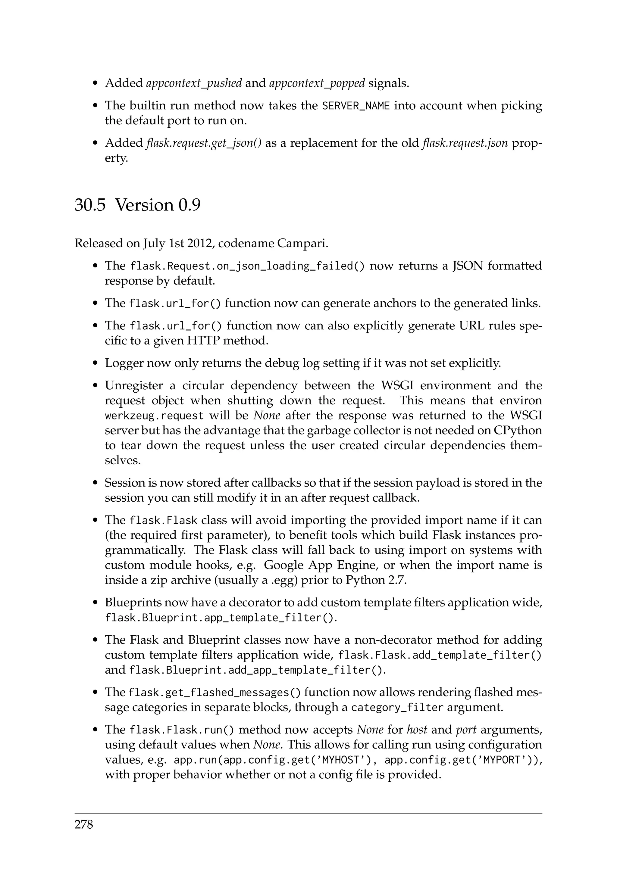 • Added appcontext_pushed and appcontext_popped signals.
• The builtin run method now takes the SERVER_NAME into account when picking
the default port to run on.
• Added ﬂask.request.get_json() as a replacement for the old ﬂask.request.json prop-
erty.
30.5 Version 0.9
Released on July 1st 2012, codename Campari.
• The flask.Request.on_json_loading_failed() now returns a JSON formatted
response by default.
• The flask.url_for() function now can generate anchors to the generated links.
• The flask.url_for() function now can also explicitly generate URL rules spe-
ciﬁc to a given HTTP method.
• Logger now only returns the debug log setting if it was not set explicitly.
• Unregister a circular dependency between the WSGI environment and the
request object when shutting down the request. This means that environ
werkzeug.request will be None after the response was returned to the WSGI
server but has the advantage that the garbage collector is not needed on CPython
to tear down the request unless the user created circular dependencies them-
selves.
• Session is now stored after callbacks so that if the session payload is stored in the
session you can still modify it in an after request callback.
• The flask.Flask class will avoid importing the provided import name if it can
(the required ﬁrst parameter), to beneﬁt tools which build Flask instances pro-
grammatically. The Flask class will fall back to using import on systems with
custom module hooks, e.g. Google App Engine, or when the import name is
inside a zip archive (usually a .egg) prior to Python 2.7.
• Blueprints now have a decorator to add custom template ﬁlters application wide,
flask.Blueprint.app_template_filter().
• The Flask and Blueprint classes now have a non-decorator method for adding
custom template ﬁlters application wide, flask.Flask.add_template_filter()
and flask.Blueprint.add_app_template_filter().
• The flask.get_flashed_messages() function now allows rendering ﬂashed mes-
sage categories in separate blocks, through a category_filter argument.
• The flask.Flask.run() method now accepts None for host and port arguments,
using default values when None. This allows for calling run using conﬁguration
values, e.g. app.run(app.config.get(’MYHOST’), app.config.get(’MYPORT’)),
with proper behavior whether or not a conﬁg ﬁle is provided.
278
 