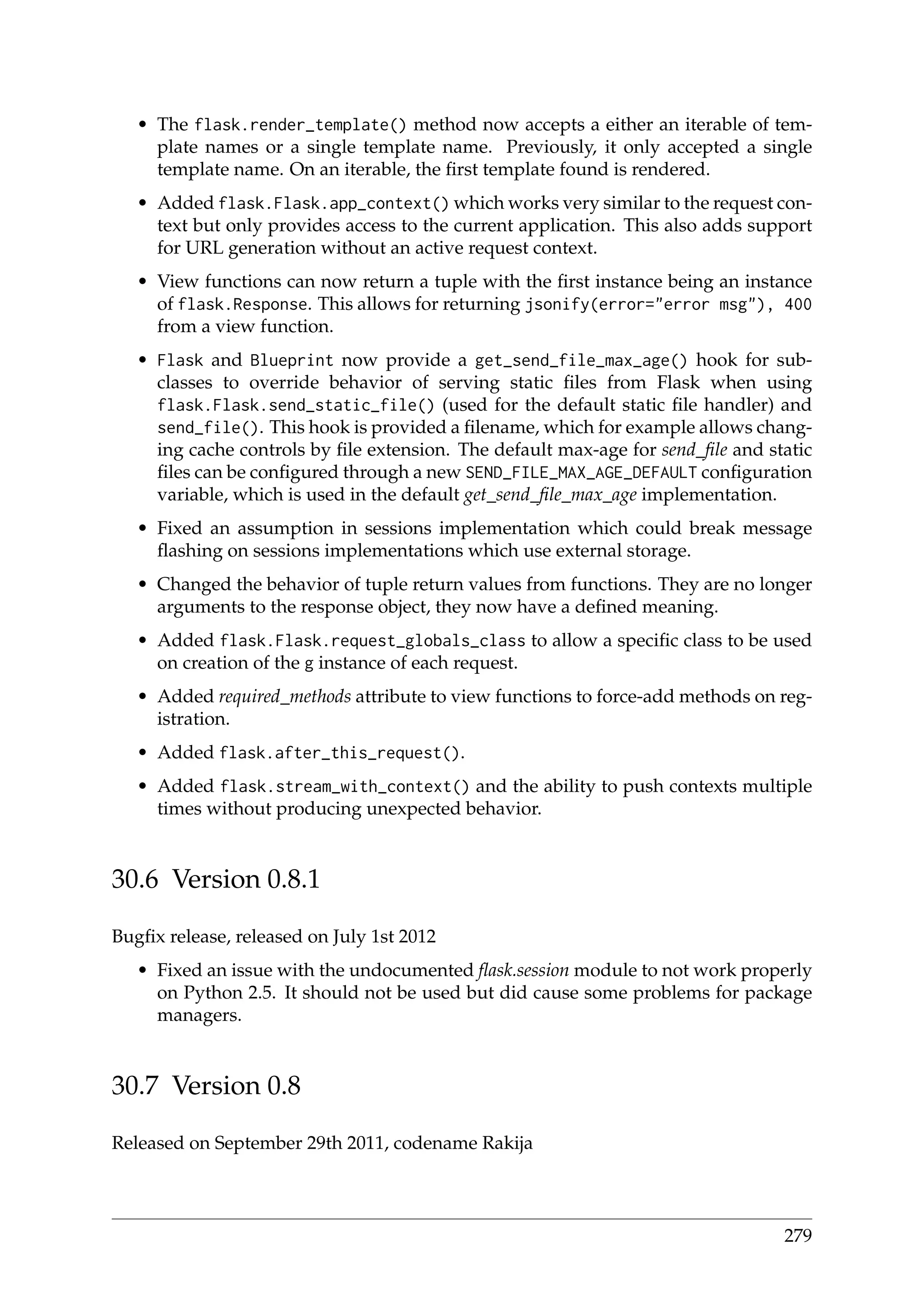 • The flask.render_template() method now accepts a either an iterable of tem-
plate names or a single template name. Previously, it only accepted a single
template name. On an iterable, the ﬁrst template found is rendered.
• Added flask.Flask.app_context() which works very similar to the request con-
text but only provides access to the current application. This also adds support
for URL generation without an active request context.
• View functions can now return a tuple with the ﬁrst instance being an instance
of flask.Response. This allows for returning jsonify(error="error msg"), 400
from a view function.
• Flask and Blueprint now provide a get_send_file_max_age() hook for sub-
classes to override behavior of serving static ﬁles from Flask when using
flask.Flask.send_static_file() (used for the default static ﬁle handler) and
send_file(). This hook is provided a ﬁlename, which for example allows chang-
ing cache controls by ﬁle extension. The default max-age for send_ﬁle and static
ﬁles can be conﬁgured through a new SEND_FILE_MAX_AGE_DEFAULT conﬁguration
variable, which is used in the default get_send_ﬁle_max_age implementation.
• Fixed an assumption in sessions implementation which could break message
ﬂashing on sessions implementations which use external storage.
• Changed the behavior of tuple return values from functions. They are no longer
arguments to the response object, they now have a deﬁned meaning.
• Added flask.Flask.request_globals_class to allow a speciﬁc class to be used
on creation of the g instance of each request.
• Added required_methods attribute to view functions to force-add methods on reg-
istration.
• Added flask.after_this_request().
• Added flask.stream_with_context() and the ability to push contexts multiple
times without producing unexpected behavior.
30.6 Version 0.8.1
Bugﬁx release, released on July 1st 2012
• Fixed an issue with the undocumented ﬂask.session module to not work properly
on Python 2.5. It should not be used but did cause some problems for package
managers.
30.7 Version 0.8
Released on September 29th 2011, codename Rakija
279
 